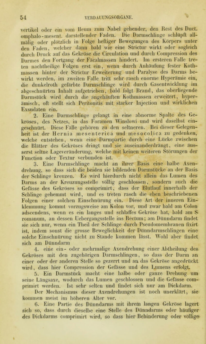 vertikel oder ein vom lleum zum Nabel gehender, den Rest des Duct. omphalo-mesent. darstellender Faden. Die Darmschlinge schlüpft all- malig oder plötzlich in Folge heftiger Bewegungen des Körpers unter den Faden, welcher dann bald wie eine Strictur wirkt oder sogleich durch Druck auf das Gekröse die Circulation und durch Compression des Darmes den Fortgang der Fäcalmassen hindert. Im ersteren Falle tre- ten nachtheilige Folgen erst ein, wenn durch Anhäufung fester Koth- massen hinter der Strictur Erweiterung und Paralyse des Darms be- wirkt werden, im zweiten Falle tritt sehr rasch enorme Hyperämie ein, die dunkelroth gefärbte Darmschlinge wird durch Gasentwicklung im abgeschniirten Inhalt aufgetrieben, bald folgt Brand, das oberliegende Darmstück wird durch die angehäuften Kothmassen erweitert, hyper- ämisch, oft stellt sich Peritonitis mit starker Injection und wirklichen Exsudaten ein. 2. Eine Darmschlinge gelangt in eine abnorme Spalte des Ge- kröses, des Netzes, in das Foramen Winslowi und wird daselbst ein- geschnürt. Diese Fälle gehören zu den seltneren. Bei dieser Gelegen- heit ist der Hernia mesenterica und me so coli ca zu gedenken, welche entstehen, wenn eine Darmpartie durch eine Lücke zwischen die Blätter des Gekröses dringt und sie auseinanderdrängt, eine äus- serst seltne Lageveränderung, welche mit keinen weiteren Störungen der Function oder Textur verbunden ist. 3. Eine Darmschlinge macht an ihrer Basis eine halbe Axen- drehung, so dass sich die beiden sie bildenden Darmstücke an der Basis der Schlinge kreuzen. Es wird hierdurch nicht allein das Lumen des Darms an der Kreuzungsstelle völlig geschlossen, sondern auch die Gelasse des Gekröses so comprimirt, dass der Blutlauf innerhalb der Schlinge gehemmt wird, und es treten rasch die eben beschriebenen Folgen einer solchen Einschnürung ein. Diese Art der inneren Ein- klemmung kommt vorzugsweise am Kolon vor, und zwar bald am Colon adscendens, wenn es ein langes und schlaffes Gekröse hat, bald am S romanum, an dessen Uebergangsstelle ins Bectum; am Dünndarm findet sie sich nur, wenn ein Theil der Schlinge durch Pseudomembranen fixirt ist, indem sonst die grosse Beweglichkeit der Dünndarmschlingen eine solche Einschnürung nicht zu Stande kommen lässt. Wohl aber findet sich am Dünndarm 4. eine ein- oder mehrmalige Axendrelmng einer Abtheilung des Gekröses mit den zugehörigen Darmschlingen, so dass der Darm an einer oder der anderen Stelle so gezerrt und an das Gekröse angedrückt wird, dass hier Compression der Gefässe und des Lumens erfolgt. 5. Ein Darmstück macht eine halbe oder ganze Drehung um seine Längsaxe, wodurch das Lumen geschlossen und die Gefässe com- primirt werden. Ist sehr selten und findet sich nur am Dickdarm. Der Mechanismus dieser Axendrehungen ist noch unerklärt, sie kommen meist im höheren Alter vor. 6. Eine Partie des Dünndarms mit ihrem langen Gekröse lagert sich so, dass durch dieselbe eine Stelle des Dünndarms oder häufiger des Dickdarms comprimirt wird, so dass hier Behinderung oder völlige