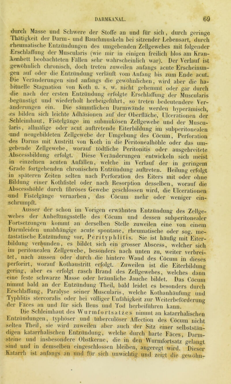 durch Masse und Schwere der Stoffe an und für sich, durch gel inge Thätigkeit der Dann- und Bauchmuskeln bei sitzender Lebensart, durch rheumatische Entzündungen des umgebenden Zellgewebes mit folgender Erschlaffung der Muscularis (wie mir in einigen freilich blos am Kran- kenbett beobachteten Fällen sehr wahrscheinlich war). Der Verlauf ist .gewöhnlich chronisch, doch treten zuweilen anfangs acute Erscheinun- gen auf oder die Entzündung verläuft vom Anfang bis zum Ende acut. Die Veränderungen sind anfangs die gewöhnlichen, wird aber die ha- bituelle Stagnation von Koth u. s. w. nicht gehemmt oder gar durch die nach der ersten Entzündung erfolgte Erschlaffung der Muscularis begünstigt und wiederholt herbeigeführt, so treten bedeutendere Ver- änderungen ein. Die sämmtlichen Darmwände werden hyperämisch, •es bilden sich leichte Adhäsionen auf der Oberfläche, Ulcerationen der Schleimhaut, Fistelgänge im submukösen Zellgewebe und der Muscu- laris, allmälige oder acut auftretende Eiterbildung im subperitonealen und neugebildeten Zellgewebe der Umgebung des Cöcum, Perforation des Darms mit Austritt von Koth in die Peritonealhöhle oder das um- gebende Zellgewebe, worauf tödtliehe Peritonitis oder ausgebreitete Abscessbildung erfolgt. Diese Veränderungen entwickeln sich meist in einzelnen acuten Anfällen, welche im Verlauf der in geringem Grade fortgehenden chronischen Entzündung auftreten. Heilung erfolgt in späteren Zeiten selten nach Perforation des Eiters mit oder ohne Bildung einer Kothfistel oder nach Resorption desselben, worauf die Abscesshöhle durch fibröses Gewebe geschlossen wird, die Ulcerationen und Fistelgänge vernarben, das Cöcum mehr oder weniger ein- schrumpft. Ausser der schon im Vorigen erwähnten Entzündung des Zellge- webes der Anheftungsstelle des Cöcum und dessen subperitonealer Fortsetzungen kommt an derselben Stelle zuweilen eine von einem Darmleiden unabhängige acute spontane, rheumatische oder sog. me- tastatische Entzündung vor, Perityphlitis. Sie ist häufig mit Eiter- bildung verbunden, es bildet sich ein grosser Abscess, welcher sich im peritonealen Zellgewebe, besonders nach unten zu, weiter verbrei- tet, nach aussen oder durch die hintere Wand des Cöcum in dieses perforirt, worauf Kothaustritt erfolgt. Zuweilen ist die Eiterbildung gering, aber es erfolgt rasch Brand des Zellgewebes, welches dann eine feste schwarze Masse oder bräunliche Jauche bildet. Das Cöcum nimmt bald an der Entzündung Theil, bald leidet es besonders durch Erschlaffung, Paralyse seiner Muscularis, welche Kotbanhäufung und Typhlitis stercoralis oder bei völliger Unfähigkeit zur Weiterbeförderung der Fäces an und für sich Ileus und Tod herbeiführen kann. Die Schleimhaut des Wurmfortsatzes nimmt an katarrhalischen Entzündungen, typhöser und tuberculöser Affection des Cöcum nicht selten Theil, sie wird zuweilen aber auch der Sitz einer selbststän- digen katarrhalischen Entzündung, welche durch harte Fäces, Darm- steine und insbesondere Obstkerne, die in den Wurmfortsatz' oe]am'l, sind und in demselben eingeschlossen bleiben, angeregt wird. ^Dieser Katarrh ist anfangs an und für sich unwichtig und zeigt die gewöhn-