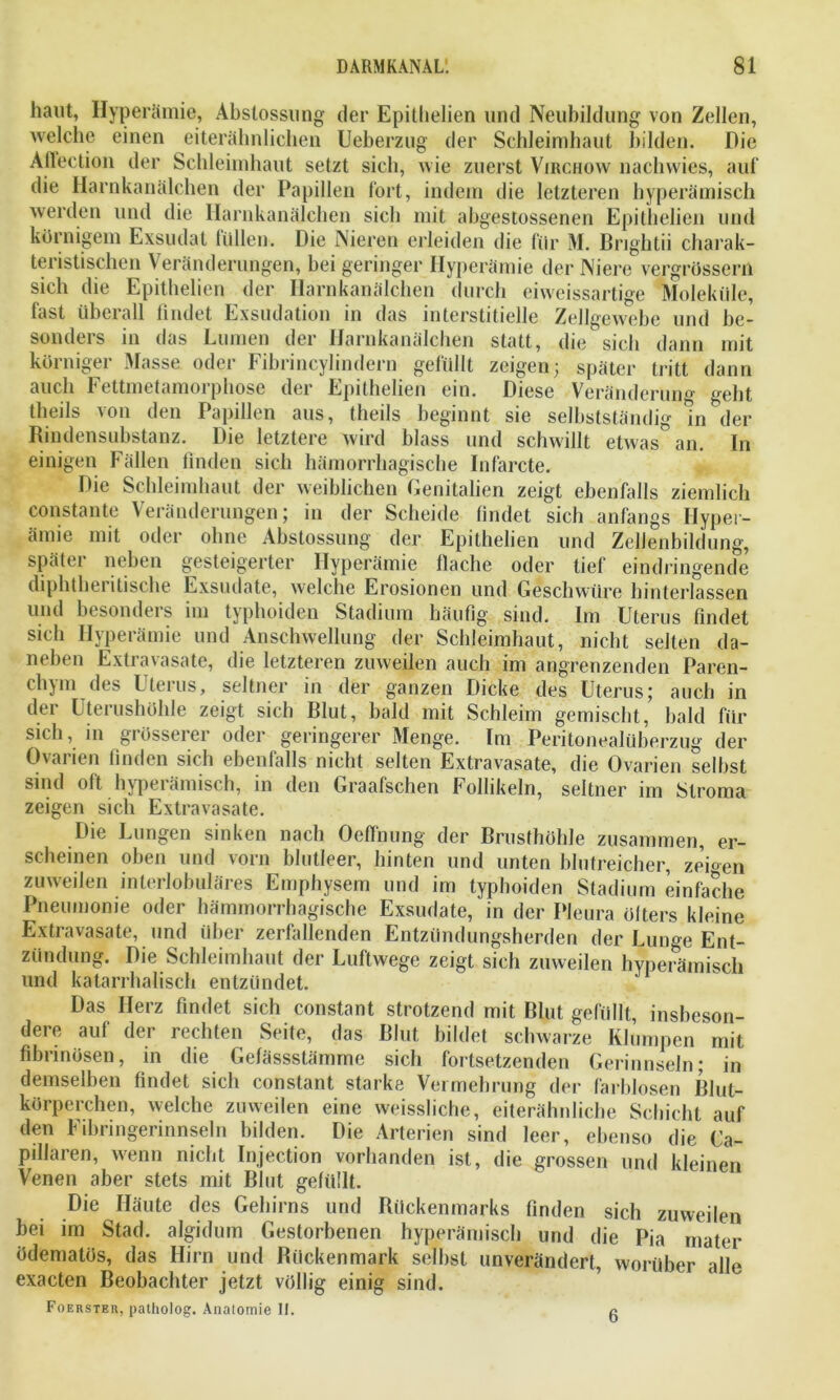 haut, Hyperämie, Abstossung der Epitlielien und Neubildung von Zellen, welche einen eiterähnlichen Ueberzug der Schleimhaut bilden. Die Affection der Schleimhaut setzt sich, wie zuerst Virchow nachwies, auf die Harnkanälchen der Papillen fort, indem die letzteren hyperämisch werden und die Harnkanälchen sich mit abgestossenen Epitlielien und körnigem Exsudat füllen. Die Nieren erleiden die für M. Brightii charak- teristischen Veränderungen, bei geringer Hyperämie der Niere vergrössern sich die Epitlielien der Harnkanälchen durch eiweissartige Moleküle, fast überall findet Exsudation in das interstitielle Zellgewebe und be- sonders in das Lumen der Harnkanälchen statt, die sich dann mit körniger Masse oder Fibrincylindern gefüllt zeigen; später tritt dann auch Fettmetamorphose der Epitlielien ein. Diese Veränderung geht theils von den Papillen aus, theils beginnt sie selbstständig m der Rindensubstanz. Die letztere wird blass und schwillt etwas* an. In einigen Fällen finden sich hämorrhagische Infarcte. Die Schleimhaut der weiblichen Genitalien zeigt ebenfalls ziemlich constante Veränderungen; in der Scheide findet sich anfangs Hyper- ämie mit oder ohne Abstossung der Epitlielien und Zellenbildung, später neben gesteigerter Hyperämie flache oder tief eindringende diphtheritische Exsudate, welche Erosionen und Geschwüre hinlerlassen und besonders im typhoiden Stadium häufig sind. Im Uterus findet sich Hyperämie und Anschwellung der Schleimhaut, nicht selten da- neben Extravasate, die letzteren zuweilen auch im angrenzenden Paren- chym des Uterus, seltner in der ganzen Dicke des Uterus; auch in der Uterushöhle zeigt sich Blut, bald mit Schleim gemischt, bald für sich, in giösserer oder geringerer Menge. Im Peritonealüberzug der Ovarien finden sich ebenfalls nicht selten Extravasate, die Ovarien selbst sind oft hypei ämisch, in den Graafschen bollikeln, seltner im Stroma zeigen sich Extravasate. Die Lungen sinken nach Oeffnung der Brusthöhle zusammen, er- scheinen oben und vorn blutleer, hinten und unten blutreicher, zeigen zuweilen interlobuläres Emphysem und im typhoiden Stadium einfache Pneumonie oder hämmorrhagische Exsudate, in der Pleura ötters kleine Extravasate, und über zerfallenden Entzündungsherden der Lunge Ent- zündung. Die Schleimhaut der Luftwege zeigt sich zuweilen hyperämisch und katarrhalisch entzündet. Das Herz findet sich constant strotzend mit Blut gefüllt, insbeson- dere auf der rechten Seite, das Blut bildet schwarze Klumpen mit fibrinösen, in die Gefässstämme sich fortsetzenden Gerinnseln; in demselben findet sich constant starke Vermehrung der farblosen Blut- körperchen, welche zuweilen eine weissliche, eiterähnliche Schicht auf den Fibringerinnseln bilden. Die Arterien sind leer, ebenso die La- pidaren, wenn nicht Injection vorhanden ist, die grossen und kleinen Venen aber stets mit Blut gefüllt. Die Häute des Gehirns und Rückenmarks finden sich zuweilen bei im Stad, algidum Gestorbenen hyperämisch und die Pia mater ödematös, das Hirn und Rückenmark selbst unverändert, worüber alle exacten Beobachter jetzt völlig einig sind. Foerster, patholog. Anatomie II.