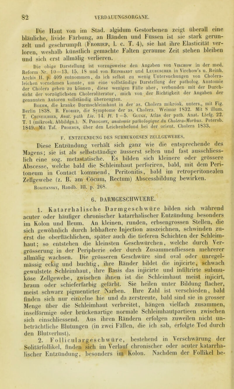 Die Haut von im Stad, algidum Gestorbenen zeigt überall eine bläuliche, livide Färbung, an Händen und Füssen ist sie stark gerun- zelt und geschrumpft (Froriep, 1. c. T. 4), sie hat ihre Elasticität ver- loren, weshalb künstlich gemachte Falten geraume Zeit stehen bleiben und sich erst allmälig verlieren. Die obige Darstellung ist vorzugsweise den Angaben von Vibchow in der med. Reform Nr. 10—13. 15. 18 und von Reinhardt und Leubuscukr in Virchow’s u. Reinli. Archiv 11. p. 409 entnommen, da ich selbst zu wenig Untersuchungen von Cliolera- leicben vornehmen konnte, um eine vollständige Darstellung der patholog. Anatomie der Cholera geben zu können, diese wenigen Fälle aber, verbunden mit der Durch- sicht der vorzüglichsten Choleraliteratur, mich von der Richtigkeit der Angaben der genannten Autoren vollständig überzeugten. Boeiim, die kranke Darmschleimhaut in der as. Cholera mikrosk. unters., mit Fig. Berlin 1838. R. Froriep, die Symptome der as. Cholera. Weimar 1832. Mit 8 illum. T. Crüveilhier, Anal, patli Liv. 14. PI. 1—5. Gujge, Atlas der path. Anat. Liefg. 22. T. 1 (mikrosk. Abbildgn.). N. Pirogoff, anatomic pathologique du Cholera-Morbus. Petersb. 1849. Mit Taf. Phoebus, über den Leichenbefund bei der Orient. Cholera 1833. F. ENTZUENDUNG DES SUBMUKOESEN ZELLGEWEBES. Diese Entzündung verhält sich ganz wie die entsprechende des Magens; sie ist als selbstständige äusserst selten und fast ausschliess- lich eine sog. metastatische. Es bilden sich kleinere oder grössere Abscesse, welche bald die Schleimhaut perforiren, bald, mit dem Peri- toneum in Contact kommend, Peritonitis, bald im retroperitonealen Zellgewebe (z. ß. am Cücum, Rectum) Abscessbildung bewirken. Rokitansky, Handb. HI. p. 268. 6. DARMGESCHWUERE. 1. Katarrhalische Darmgeschwüre bilden sich während acuter oder häufiger chronischer katarrhalischer Entzündung besonders im Kolon und lleum. An kleinen, runden, erbsengrossen Stellen, die sich gewöhnlich durch lebhaftere Injection auszeichnen, schwinden zu- erst die oberflächlichen, später auch die tieferen Schichten der Schleim- haut; so entstehen die kleinsten Geschwürehen, welche durch Ver- grösserung in der Peripherie oder durch Zusammenfliessen mehrerer allmälig wachsen. Die grösseren Geschwüre sind oval oder unregel- mässig eckig und buchtig, ihre Ränder bildet die injicirte, schwach gewulstete Schleimhaut, ihre Basis das injicirte und infiltrirte submu- köse Zellgewebe, zwischen ihnen ist die Schleimhaut meist injicirt, braun oder schieferfarbig gefärbt. Sie heilen unter Bildung flacher, meist schwarz pigmentirter Narben. Ihre Zahl ist verschieden, bald finden sich nur einzelne hie und da zerstreute, bald sind sie in grosser Menge über die Schleimhaut verbreitet, hängen vielfach zusammen, insefförmige oder brückenartige normale Schleimhautpartieen zwischen sich einschliessend. Aus ihren Rändern erfolgen zuweilen nicht un- beträchtliche Blutungen (in zwei Fällen, die ich sah, erfolgte Tod durch den Blutverlust). 2. Fo 11 iculangeschwüre, bestehend in Verschwärung der Solitärfollikel, finden sich im Verlauf chronischer oder acuter katarrha- lischer Entzündung, besonders im Kolon. Nachdem der follikel be-