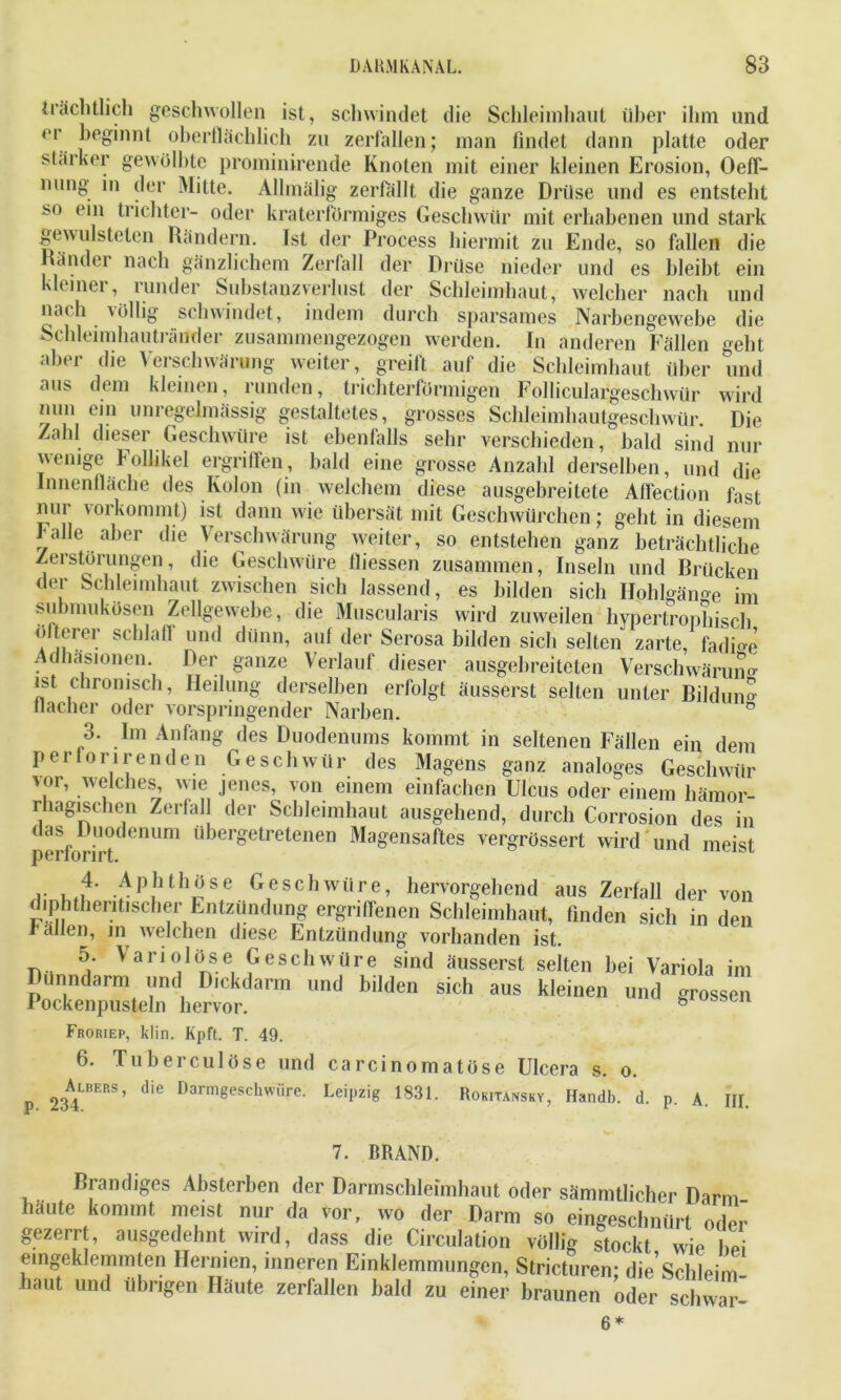 trächtlich geschwollen ist, schwindet die Schleimhaut über ihm und er beginnt oberflächlich zu zerfallen; man findet dann platte oder starker gewölbte prominirende Knoten mit einer kleinen Erosion, Oeff- nun8’ der Mitte. Allmälig zerfällt die ganze Drüse und es entsteht so ein trichter- oder kraterförmiges Geschwür mit erhabenen und stark gewulsteten Rändern. Ist der Process hiermit zu Ende, so fallen die Ränder nach gänzlichem Zerfall der Drüse nieder und’ es bleibt ein kleiner, runder Substanzverlust der Schleimhaut, welcher nach und nach völlig schwindet, indem durch sparsames Narbengewebe die Schleimhautränder zusammengezogen werden. In anderen Fällen geht aber die Verschwärung weiter, greift auf die Schleimhaut über und aus dem kleinen, runden, trichterförmigen Folliculargeschwür wird nun ein unregelmässig gestaltetes, grosses Schleimhautgeschwür. Die Zahl dieser Geschwüre ist ebenfalls sehr verschieden, bald sind nur wenige Follikel ergriffen, bald eine grosse Anzahl derselben, und die Innenfläche des Kolon (in welchem diese ausgebreitete Aflection fast nur vorkommt) ist dann wie übersät mit Geschwürchen; geht in diesem balle aber die Verschwärung- weiter, so entstehen ganz beträchtliche Zerstörungen, die Geschwüre lliessen zusammen, Inseln und Drücken der Schleimhaut zwischen sich lassend, es bilden sich IIohlgäno-e im submukösen Zellgewebe, die Muscularis wird zuweilen hypertrophisch öfterer schlaff und dünn, auf der Serosa bilden sich selten zarte, fadfö-e Adhäsionen. Der ganze Verlauf dieser ausgebreileten Verschwärung ist chronisch, Heilung derselben erfolgt äusserst selten unter Ri] du no- flacher oder vorspringender Narben. n 3. Im Anfang des Duodenums kommt in seltenen Fällen ein dem per fori r enden Geschwür des Magens ganz analoges Geschwür vor, welches wie jenes, von einem einfachen Ulcus oder einem hämor- rhagischen Zerfall der Schleimhaut ausgehend, durch Corrosion des in das Duodenum übergetretenen Magensaftes vergrössert wird und meist perforirt. 1- k.i4' .:'|l!ltlyse Geschwüre, hervorgehend aus Zerfall der von diphthentischer Entzündung ergriffenen Schleimhaut, finden sich in den ballen, m welchen diese Entzündung vorhanden ist. 5. Variolöse Geschwüre sind äusserst selten bei Variola im Dünndarm und D.ckdarm und bilden sich aus kleinen und rossen Pockenpusteln hervor. b Froriep, klin. Kpft. T. 49. 6. Tuberculöse und carcinomatöse Ulcera s. o. 23A4lbers’ die Darmgeschwüre. Leipzig 1831. Rokitansky, Handb. d. p. A. III. 7. BRAND. Brandiges Absterben der Darmschleimhaut oder sämmtlicher Darm häute kommt meist nur da vor, wo der Darm so eingeschnürt oder gezerrt, ausgedehnt wird, dass die Circulation völlig stockt wie he eingeklemmten Hermen, inneren Einklemmungen, Stricturen; die Schleim- baut und übrigen Häute zerfallen bald zu einer braunen oder schwar- 6 *