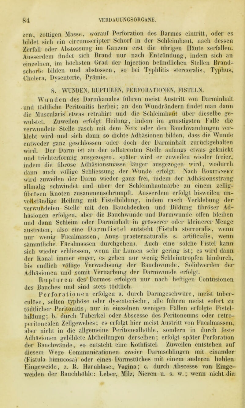 zen, zottigen Masse, worauf Perforation des Darmes eintritt, oder es bildet sich ein circumscripter Schorf in der Schleimhaut, nach dessen Zerfall oder Abstossung im Ganzen erst die übrigen Häute zerfallen. Ausserdem findet sich Brand nur nach Entzündung, indem sich an einzelnen, im höchsten Grad der Injection befindlichen Stellen Brand- schorfe bilden und abstossen, so hei Typhlitis stercoralis, Typhus, Cholera, Dysenterie, Prämie. 8. WUNDEN, RUPTUREN, PERFORATIONEN, FISTELN. Wunden des Darmkanales führen meist Austritt von Darminhalt und tödtliche Peritonitis herbei; an den Wundrändern findet man dann die Muscularis etwas retrahirt und die Schleimhaut über dieselbe ge- wulstet. Zuweilen erfolgt Heilung, indem im günstigsten Falle die verwundete Stelle rasch mit dem Netz oder den Bauchwandungen ver- klebt wird und sich dann so dichte Adhäsionen bilden, dass die Wunde entweder ganz geschlossen oder doch der Darminhalt zurückgehalten wird. Der Darm ist an der adhärenten Stelle anfangs etwas geknickt und trichterförmig ausgezogen, später wird er zuweilen wieder freier, indem die fibröse Adhäsionsmasse länger ausgezogen wird, wodurch dann auch völlige Schliessung der Wunde erfolgt. Nach Rokitansky wird zuweilen der Darm wieder ganz frei, indem der Adhäsionsstrang allmälig schwindet und über der Schleimhautnarbe zu einem zeilig- fibrösen Knoten zusammenschrumpft. Ausserdem erfolgt bisweilen un- vollständige Heilung mit Fistelbildung, indem rasch Verklebung der verwundeten Stelle mit den Bauchdecken und Bildung fibröser Ad- häsionen erfolgen, aber die Bauchwunde und Darmwunde ollen bleiben und dann Schleim oder Darminhalt in grösserer oder kleinerer Menge austreten, also eine Darmfistel entsteht (Fistula stercoralis, wenn nur wenig Fäcalmassen, Anus praeternaturalis s. artificialis, wenn sämmtliche Fäcalmassen durchgehen). Auch eine solche Fistel kann sich wieder schlossen, wenn ihr Lumen sehr gering ist; es wird dann der Kanal immer enger, es gehen nur wenig Schleimtropfen hindurch, bis endlich völlige Verwachsung der Bauchwunde, Solidwerden der Adhäsionen und somit Vernarbung der Darmwunde erfolgt. Rupturen des Darmes erfolgen nur nach heftigen Contusionen des Bauches und sind stets tödtlich. Perforationen erfolgen a. durch Darmgeschwüre, meist tuber- culöse, selten typhöse oder dysenterische, alle führen meist sofort zu tödtlicher Peritonitis, nur in einzelnen wenigen Fällen erfolgte Fistel- biftlung; b. durch Tuberkel oder Abscesse des Peritoneums oder retro- peritonealen Zellgewebes; es erfolgt liier meist Austritt von Fäcalmassen, aber nicht in die allgemeine Peritonealhöhle, sondern in durch feste Adhäsionen gebildete Abtheilungen derselben; erfolgt später Perforation der Bauchwände, so entsteht eine Kothfistel. Zuweilen entstehen auf diesem Wege Communicationen zweier Darmschlingen mit einander (Fistula bimucosa) oder eines Darmstückes mit einem anderen hohlen Eingeweide, z. B. Harnblase, Vagina; c. durch Abscesse von Einge- weiden der Bauchhöhle: Leber, Milz, Nieren u. s. w.; wenn nicht die