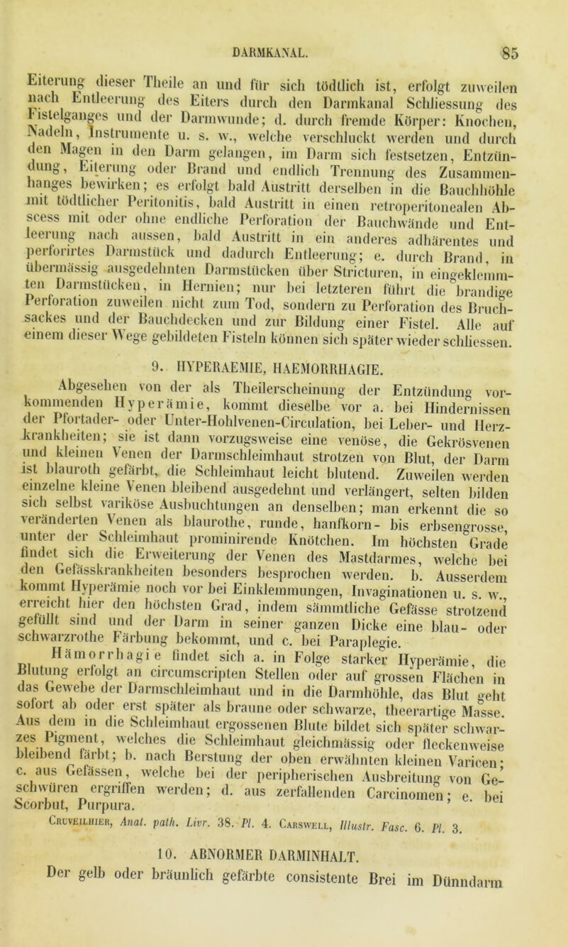 Eiterung dieser Tlieile an und für sich tödtlich ist, erfolgt zuweilen nach Entleerung des Eiters durch den Dannkanal Schliessung des bislelganges und der Darmwunde; d. durch fremde Körper: Knochen, adeln, Instrumente u. s. w., welche verschluckt werden und durch i en Magen in den Darm gelangen, im Darm sich festsetzen, Entzün- dung, Eiterung oder Brand und endlich Trennung des Zusammen- hanges bewirken; es erfolgt bald Austritt derselben in die Bauchhöhle mit tödthcher Peritonitis, bald Austritt in einen retroperitonealen Ab- scess mit oder ohne endliche Perforation der Bauchwände und Ent- leerung nach aussen, bald Austritt in ein anderes adhärentes und perforirtes Darmstück und dadurch Entleerung; e. durch Brand in übermässig ausgedehnten Darmstücken über Stricturen, in eingeklemm- ten Darmstücken, in Hernien; nur bei letzteren führt die ^brandi^e Perforation zuweilen nicht zum Tod, sondern zu Perforation des Bruch- sackes und der Bauchdecken und zur Bildung einer Fistel. Alle auf einem diesei \Aege gebildeten fisteln können sich später wieder schliessen. 9. HYPERAEMIE, HAEMORRHAGIE. Abgesehen Entzündung vor- von der als Theilerscheinung der kommenden Hyperämie, kommt dieselbe vor a. bei Hindernissen der Pfortader- oder Unter-Hohlvenen-Circulation, bei Leber- und Herz- krankheiten; sie ist dann vorzugsweise eine venöse, die Gekrösvenen und kleinen Venen der Darmschleimhaut strotzen von Blut, der Darm ist blauroth gefärbt, die Schleimhaut leicht blutend. Zuweilen werden einzelne kleine Venen bleibend ausgedehnt und verlängert, selten bilden sich selbst variköse Ausbuchtungen an denselben; man erkennt die so veränderten Venen als blaurothe, runde, hanfkorn- bis erbsengrosse unter der Schleimhaut prominirende Knötchen. Im höchsten Grade findet sich die Erweiterung der Venen des Mastdarmes, welche hei den Gefässkrankheiten besonders besprochen werden, b. Ausserdem kommt Hyperämie noch vor bei Einklemmungen, Invaginationen u. s. w. erreicht hier den höchsten Grad, indem sämmtliche Gefässe strotzend gefüllt sind und der Darm in seiner ganzen Dicke eine blau- oder schwarzrothe Färbung bekommt, und c. bei Paraplegie. Hämorrhagie findet sich a. in Folge starker Hyperämie, die Blutung erfolgt an circumscripten Stellen oder auf grossen Flächen in das Gewebe der Darmschleimhaut und in die Darmhöhle, das Blut «eht solort ab oder erst später als braune oder schwarze, theerartige Masse Aus dem in die Schleimhaut ergossenen Blute bildet sich später scliwar- zes Pigment, welches die Schleimhaut gleichmässig oder fleckenweise bleibend färbt; b. nach Berstung der oben erwähnten kleinen Varicen- c. aus Gefässen, welche bei der peripherischen Ausbreitung von Ge- schwüren ergriffen werden; d. aus zerfallenden Careinomen; e bei Scorbut, Purpura. ’ * Cruveilhier, Anal. path. Livr. 38. PI. 4. Carswell, llluslr. Fase. 6. PI. 3. 10. ABNORMER DARMINHALT. Der gelb oder bräunlich gefärbte consistente Brei im Dünndarm