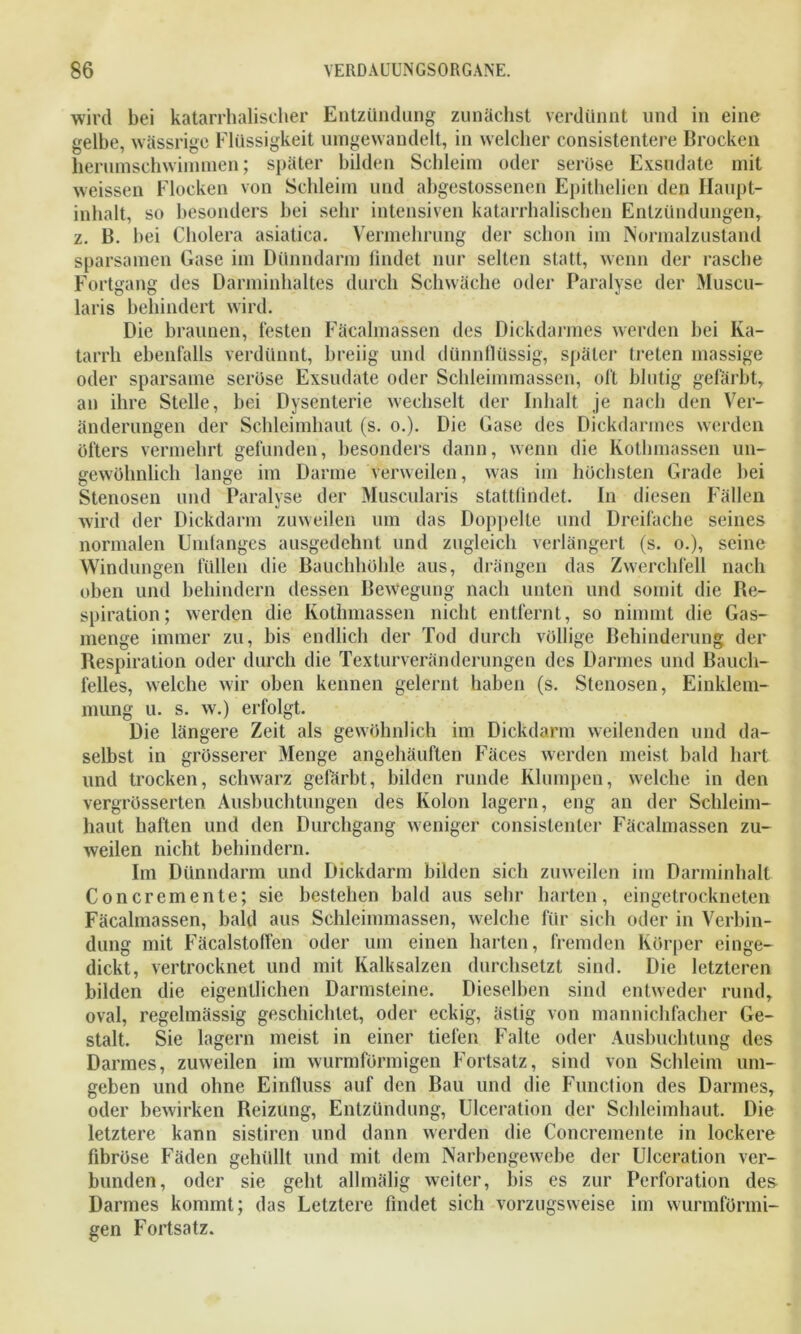 wird bei katarrhalischer Entzündung zunächst verdünnt und in eine gelbe, wässrige Flüssigkeit umgewandelt, in welcher consistentere Brocken herumschwimmen; später bilden Schleim oder serüse Exsudate mit weissen Flocken von Schleim und abgestossenen Epithelien den Haupt- inhalt, so besonders bei sehr intensiven katarrhalischen Entzündungen, z. B. bei Cholera asiatica. Vermehrung der schon im Normalzustand sparsamen Gase im Dünndarm findet nur selten statt, wenn der rasche Fortgang des Darminhaltes durch Schwäche oder Paralyse der Muscu- laris behindert wird. Die braunen, festen Fäcalmassen des Dickdarmes werden bei Ka- tarrh ebenfalls verdünnt, breiig und dünnflüssig, später treten massige oder sparsame seröse Exsudate oder Schleimmassen, oft blutig gefärbt, an ihre Stelle, bei Dysenterie wechselt der Inhalt je nach den Ver- änderungen der Schleimhaut (s. o.). Die Gase des Dickdarmes werden öfters vermehrt gefunden, besonders dann, wenn die Kothmassen un- gewöhnlich lange im Darme verweilen, was im höchsten Grade hei Stenosen und Paralyse der Muscularis stattfindet. In diesen Fällen wird der Dickdarm zuweilen um das Doppelte und Dreifache seines normalen Undanges ausgedehnt und zugleich verlängert (s. o.), seine Windungen füllen die Bauchhöhle aus, drängen das Zwerchfell nach oben und behindern dessen Bewegung nach unten und somit die Re- spiration; werden die Kothmassen nicht entfernt, so nimmt die Gas- menge immer zu, bis endlich der Tod durch völlige Behinderung der Respiration oder durch die Texturveränderungen des Darmes und Bauch- felles, welche wir oben kennen gelernt haben (s. Stenosen, Einklem- mung u. s. w.) erfolgt. Die längere Zeit als gewöhnlich im Dickdarm weilenden und da- selbst in grösserer Menge angehäuften Fäces werden meist bald hart und trocken, schwarz gefärbt, bilden runde Klumpen, welche in den vergrösserten Ausbuchtungen des Kolon lagern, eng an der Schleim- haut haften und den Durchgang weniger consistenler Fäcalmassen zu- weilen nicht behindern. Im Dünndarm und Dickdarm bilden sich zuweilen im Darminhalt Concremente; sie bestehen bald aus sehr harten, eingetrockneten Fäcalmassen, bald aus Schleimmassen, welche für sich oder in Verbin- dung mit Fäcalstoffen oder um einen harten, fremden Körper einge- dickt, vertrocknet und mit Kalksalzen durchsetzt sind. Die letzteren bilden die eigentlichen Darmsteine. Dieselben sind entweder rund, oval, regelmässig geschichtet, oder eckig, ästig von mannichfacher Ge- stalt. Sie lagern meist in einer tiefen Falte oder Ausbuchtung des Darmes, zuweilen im wurmförmigen Fortsatz, sind von Schleim um- geben und ohne Einfluss auf den Bau und die Function des Darmes, oder bewirken Reizung, Entzündung, Ulceration der Schleimhaut. Die letztere kann sistiren und dann werden die Concremente in lockere fibröse Fäden gehüllt und mit dem Narbengewebe der Ulceration ver- bunden, oder sie geht allmälig weiter, bis es zur Perforation des Darmes kommt; das Letztere findet sich vorzugsweise im wurmförmi- gen Fortsatz.