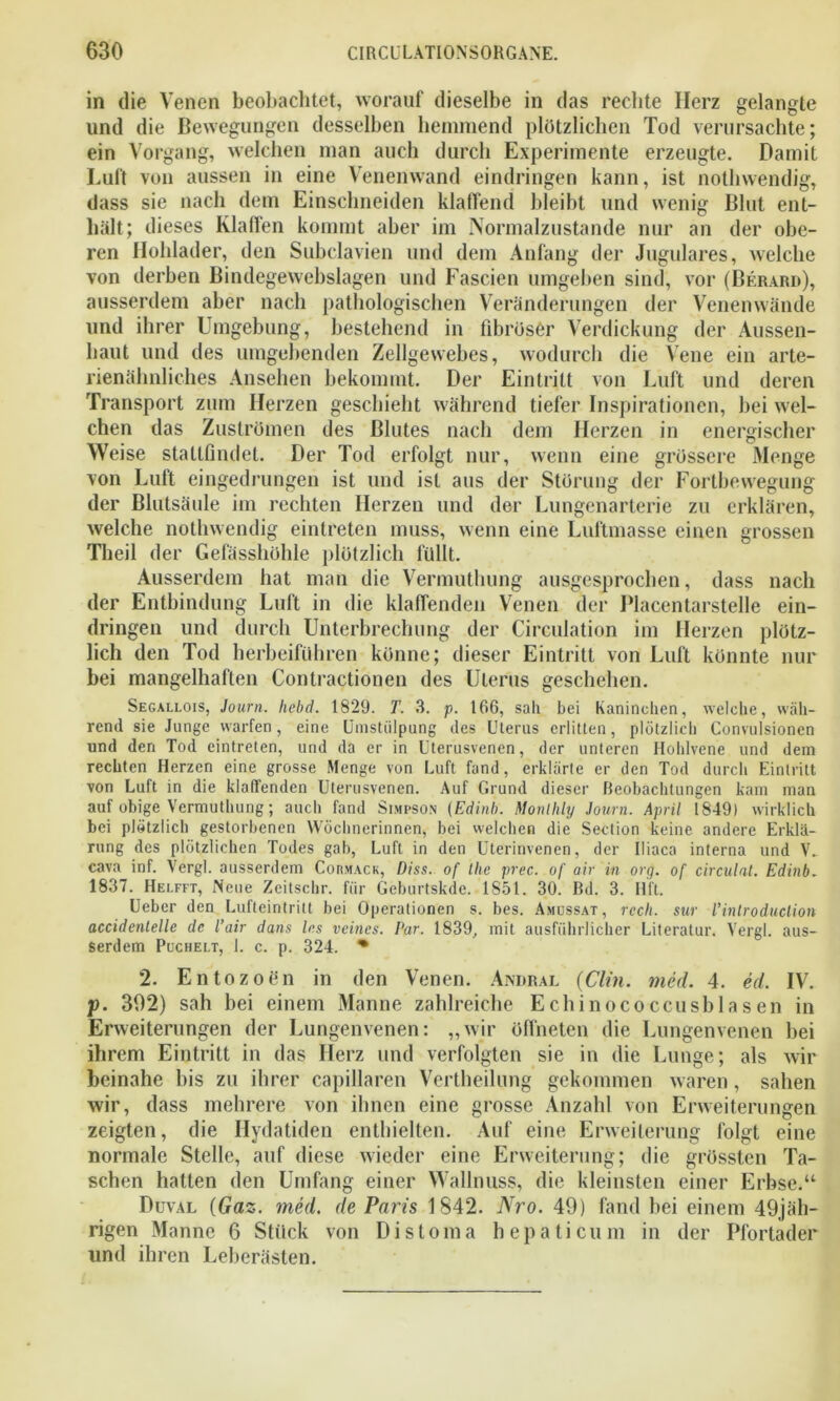 in die Venen beobachtet, worauf dieselbe in das rechte Herz gelangte und die Bewegungen desselben hemmend plötzlichen Tod verursachte; ein Vorgang, welchen man auch durch Experimente erzeugte. Damit Luft von aussen in eine Venenwand eindringen kann, ist nothwendig, dass sie nach dem Einschneiden klaffend bleibt und wenig Blut ent- hält; dieses Klaffen kommt aber im Normalzustände nur an der obe- ren Flohlader, den Subclavien und dem Anfang der Jugulares, welche von derben Bindegewebslagen und Fascien umgeben sind, vor (Berard), ausserdem aber nach pathologischen Veränderungen der Venenwände und ihrer Umgebung, bestehend in fibröser Verdickung der Aussen- liaut und des umgebenden Zellgewebes, wodurch die Vene ein arte- rienähnliches Ansehen bekommt. Der Eintritt von Luft und deren Transport zum Herzen geschieht während tiefer Inspirationen, bei wel- chen das Zuströmen des Blutes nach dem Herzen in energischer Weise staltßndet. Der Tod erfolgt nur, wenn eine grössere Menge von Luft eingedrungen ist und ist aus der Störung der Fortbewegung der Blutsäule im rechten Herzen und der Lungenarterie zu erklären, welche nothwendig eintreten muss, wenn eine Luftmasse einen grossen Theil der Gefässhöhle plötzlich füllt. Ausserdem bat man die Vermuthung ausgesprochen, dass nach der Entbindung Luft in die klaffenden Venen der Placentarstelle ein- dringen und durch Unterbrechung der Circulation im Herzen plötz- lich den Tod herbeiführen könne; dieser Eintritt von Luft könnte nur bei mangelhaften Contraetionen des Uterus geschehen. Segallois, Journ. hebd. 1829. T. 3. p. 166, sali bei Kaninchen, welche, wah- rend sie Junge warfen, eine Umstülpung des Uterus erlitten, plötzlich Convulsionen und den Tod eintreten, und da er in Uterusvenen, der unteren Hohlvene und dem rechten Herzen eine grosse Menge von Luft fand, erklärte er den Tod durch Eintritt von Luft in die klaffenden Uterusvenen. Auf Grund dieser Reobachtungen kam man auf obige Vermuthung; auch fand Simpson (Edinb. Monllily Journ. April 1849) wirklich bei plötzlich gestorbenen Wöchnerinnen, bei welchen die Section keine andere Erklä- rung des plötzlichen Todes gab, Luft in den Uterinvenen, der Iliaca interna und V. cava inf. Vergl. ausserdem Cobmack, Diss. of the prec. of air in org. of circulat. Edinb. 1837. Helfft, Neue Zeitschr. für Geburtskde. 1851. 30. Rd. 3. Hfl. Ueber den Lufteintritt bei Operationen s. bes. Amussat, rcch. sur l’introduclion accidentelle de l’air dans Ins veincs. Par. 1839, mit ausführlicher Literatur. Vergl. aus- serdem Puchelt, 1. c. p. 324. * 2. Entozoßn in den Venen. Andral (Clin. med. 4. ed. IV. p. 392) sah bei einem Manne zahlreiche Echinococcusblasen in Erweiterungen der Lungenvenen: „wir öffneten die Lungenvenen bei ihrem Eintritt in das Herz und verfolgten sie in die Lunge; als wir beinahe bis zu ihrer capillaren Vertheilung gekommen waren, sahen wir, dass mehrere von ihnen eine grosse Anzahl von Erweiterungen zeigten, die Hydatiden enthielten. Auf eine Erweiterung folgt eine normale Stelle, auf diese wieder eine Erweiterung; die grössten Ta- schen hatten den Umfang einer Wallnuss, die kleinsten einer Erbse.“ Duval (Gaz. med. de Parts 1842. Nro. 49) fand bei einem 49jäh- rigen Manne 6 Stück von Distoma hepaticum in der Pfortader und ihren Leberästen.