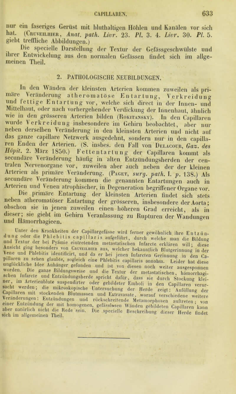nur ein faseriges Gerüst mit bluthaltigen Hohlen und Kanälen vor sich hat. (Cruveilhier, Anat. path. Livr. 23. Pl. 3. 4. Livr. 30. PL 5. giebt treffliche Abbildungen.) Die specielle Darstellung der Textur der GefässgeschWülste und ihrer Entwickelung aus den normalen Gefässen findet sich im allge- meinen Theil. In den Wänden der kleinsten Arterien kommen zuweilen als pri- märe Veränderung atheroma töse Entartung, Verkreidung und fettige Entartung vor, welche sich direct in der Innen- und Mitlelhaut, oder nach vorhergehender Verdickung der Innenhaut, ähnlich wie in den grösseren Arterien bilden (Rokitansky). In den Capillaren wurde Verkreidung insbesondere im Gehirn beobachtet, aber nur neben derselben Veränderung in den kleinsten Arterien und nicht auf das ganze capillare Netzwerk ausgedehnt, sondern nur in den capilla- ren Enden der Arterien. (S. insbes. den Fall von Delacour, Gaz. des Höpit. 2. März 1850.) Fettentartung der Capillaren kommt als secundäie Veränderung häufig in alten Entzündungsherden der cen- tralen Nervenorgane vor, zuweilen aber auch neben der der kleinen Arterien als primäre Veränderung. (Paget, surg. path. I. p. 138.) Als secundäre Veränderung kommen die genannten Entartungen auch in Arterien und Venen atrophischer, in Degeneration begriffener Organe vor. Die primäre Entartung der kleinsten Arterien findet sich stets neben atheromatüser Entartung der grösseren, insbesondere der Aorta; obschon sie in jenen zuweilen einen höheren Grad erreicht, als in dieser; sie giebt im Gehirn Veranlassung zu Rupturen der Wandungen und Hämorrhagieen. 2. PATHOLOGISCHE NEUBILDUNGEN. Sich 1111 cingeuicmeu l ueil.