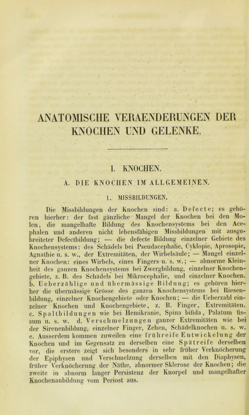 ANATOMISCHE VERAENDERUNGEN DER KNOCHEN UND GELENKE. I. KNOCHEN. A. DIE KNOCHEN IM ALLGEMEINEN. 1. MISSBILDUNGEN. Die Missbildungen der Knochen sind: a. Defecte; es gehö- ren hierher: der fast gänzliche Mangel der Knochen bei den Mo- len, die mangelhafte Bildung des Knochensystems bei den Ace- phalen und anderen nicht lebensfähigen Missbildungen mit ausge- breiteter Defectbildung; — die defecte Bildung einzelner Gebiete des Knochensystems: des Schädels bei Pseudacephalie, Cyklopie, Aprosopie, Agnathie u. s. w., der Extremitäten, der Wirbelsäule; — Mangel einzel- ner Knochen: eines Wirbels, eines Fingers u. s. w.; — abnorme Klein- heit des ganzen Knochen Systems bei Zwergbildung, einzelner Knochen- gebiete, z. B. des Schädels bei Mikrocephalie, und einzelner Knochen. b. Ueberzählige und übermässige Bildung; es gehören hier- her die übermässige Grösse des ganzen Knochensystems bei Riesen- bildung, einzelner Knochengebiete oder Knochen; — die Ueberzahl ein- zelner Knochen und Knochengebiete, z. B. Finger, Extremitäten. c. Spaltbildungen wie bei Hemikranie, Spina bifida, Palatum fis- sum u. s. w. d. Verschmelzungen ganzer Extremitäten wie bei der Sirenenbildung, einzelner Finger, Zehen, Schädelknochen u. s. w. e. Ausserdem kommen zuweilen eine frühreile Entwickelung der Knochen und im Gegensatz zu derselben eine Spätreife derselben vor, die erstere zeigt sich besonders in sehr früher Verknöcherung der Epiphysen und Verschmelzung derselben mit den Diaphysen, früher Verknöcherung der Näthe, abnormer Sklerose der Knochen; die zweite in abnorm langer Persistenz der Knorpel und mangelhafter Knochenanbildung vom Periost aus.