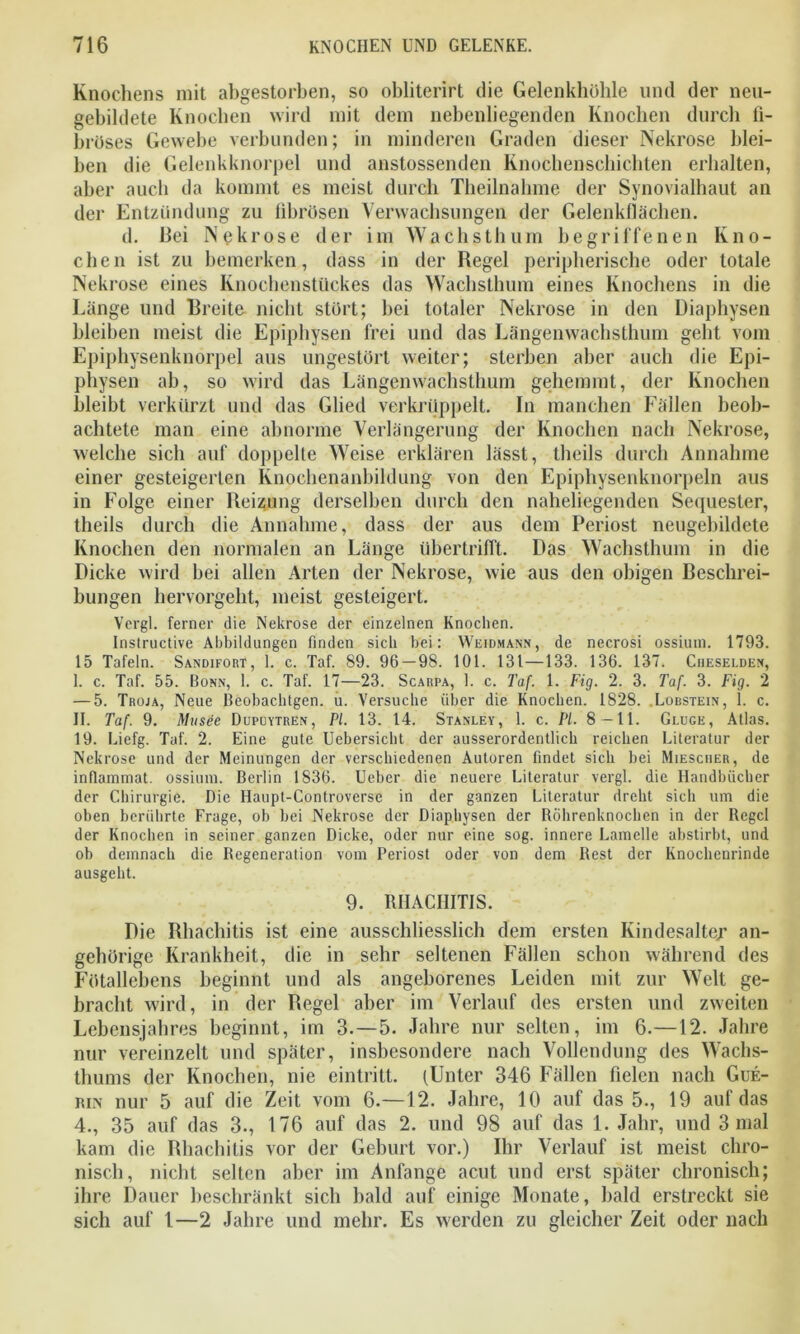 Knochens mit abgestorben, so obliterirt tlie Gelenkhöhle und der neu- gebildete Knochen wird mit dem nebenliegenden Knochen durch fi- bröses Gewebe verbunden; in minderen Graden dieser Nekrose blei- ben die Gelenkknorpel und anstossenden Knochenschichten erhalten, aber auch da kommt es meist durch Theilnahme der Synovialhaut an der Entzündung zu fibrösen Verwachsungen der Gelenkflächen. d. Bei Nekrose der im Wachsthum begriffenen Kno- chen ist zu bemerken, dass in der Regel peripherische oder totale Nekrose eines Knochenstückes das Wachsthum eines Knochens in die Länge und Breite nicht stört; bei totaler Nekrose in den Diaphysen bleiben meist die Epiphysen frei und das Längenwachsthum geht vom Epiphysenknorpel aus ungestört weiter; sterben aber auch die Epi- physen ab, so wird das Längenwachsthum gehemmt, der Knochen bleibt verkürzt und das Glied verkrüppelt. In manchen Fällen beob- achtete man eine abnorme Verlängerung der Knochen nach Nekrose, welche sich auf doppelte Weise erklären lässt, theils durch Annahme einer gesteigerten Knochenanbildung von den Epiphysenknorpeln aus in Folge einer Reizung derselben durch den naheliegenden Sequester, theils durch die Annahme, dass der aus dem Periost neugebildete Knochen den normalen an Länge übertrifft. Das Wachsthum in die Dicke wird bei allen Arten der Nekrose, wie aus den obigen Beschrei- bungen hervorgeht, meist gesteigert. Vergl. ferner die Nekrose der einzelnen Knochen. Instructive Abbildungen finden sich bei: Weidmann, de necrosi ossium. 1793. 15 Tafeln. Sandifort, 1. c. Taf. 89. 96-98. 101. 131—133. 136. 137. Ciieselden, I. c. Taf. 55. Bonn, 1. c. Taf. 17—23. Scarpa, 1. c. Taf. 1. Fig. 2. 3. Taf. 3. Fig. 2 — 5. Troja, Neue Beobachtgen. u. Versuche über die Knochen. 1828. .Lobstein, 1. c. II. Taf. 9. Musee Dupuytren, PI. 13. 14. Stanley, 1. c. Fl. 8 —11. Gluge, Atlas. 19. Liefg. Taf. 2. Eine gute Uebersicht der ausserordentlich reichen Literatur der Nekrose und der Meinungen der verschiedenen Autoren findet sich bei Miescher, de inflammat. ossium. Berlin 1836. Ueber die neuere Literatur vergl. die Handbücher der Chirurgie. Die Haupt-Controverse in der ganzen Literatur dreht sich um die oben berührte Frage, ob bei Nekrose der Diaphysen der Röhrenknochen in der Regel der Knochen in seiner ganzen Dicke, oder nur eine sog. innere Lamelle abstirbt, und ob demnach die Regeneration vom Periost oder von dem Rest der Knochenrinde ausgeht. 9. RHACHITIS. Die Rhachitis ist eine ausschliesslich dem ersten Kindesalter an- gehörige Krankheit, die in sehr seltenen Fällen schon während des Fötallehens beginnt und als angeborenes Leiden mit zur Welt ge- bracht wird, in der Regel aber im Verlauf des ersten und zweiten Lebensjahres beginnt, im 3.—5. Jahre nur selten, im 6.—12. Jahre nur vereinzelt und später, insbesondere nach Vollendung des Wachs- thums der Knochen, nie eintritt. (Unter 346 Fällen fielen nach Gue- itm nur 5 auf die Zeit vom 6.—12. Jahre, 10 auf das 5., 19 auf das 4., 35 auf das 3., 176 auf das 2. und 98 auf das 1. Jahr, und 3 mal kam die Rhachitis vor der Geburt vor.) Ihr Verlauf ist meist chro- nisch, nicht selten aber im Anfänge acut und erst später chronisch; ihre Dauer beschränkt sich bald auf einige Monate, bald erstreckt sie sich auf 1—2 Jahre und mehr. Es werden zu gleicher Zeit oder nach