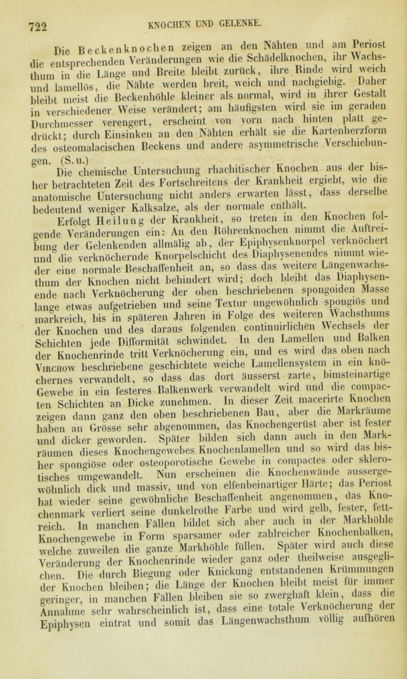 Die Beckenknochen zeigen an den Nähten und am Periost die entsprechenden Veränderungen wie die Schädelknochen, ihr Wachs- thum in die Länge und Breite bleibt zurück, ihre Binde wird weich und lamellös, die Nähte werden breit, weich und nachgiebig. Dahei bleibt^ meist die Beckenhöhle kleiner als normal, wird in ihrer Gestalt • verschiedener Weise verändert; am häufigsten wird sie im geraden Durchmesser verengert, erscheint von vorn nach hinten platt drückt* durch Einsinken an den Nähten erhält sie die kaitenheizioim des osteomalacischen Beckens und andere asymmetrische Verschiebun- gen. (S.u.) , ii- Die chemische Untersuchung rhachitischcr Knochen aus der bis- her betrachteten Zeit des Fortschreitens der Krankheit ergiebt, wie die anatomische Untersuchung nicht anders erwarten lässt, dass deiselbe bedeutend weniger Kalksalze, als der normale enthält. ErfoK Heilung der Krankheit, so treten in den Knochen fol- gende Veränderungen ein: An den Köhrenknochen nimmt die Auftrei- bung der Gelenkenden allmalig ab, der Epiphysenknorpel verknöchert und°die verknöchernde Knorpelschicht des Diaphysenendes nimmt wie- der eine normale Beschaffenheit an, so dass das weitere Längenwaclis- thum der Knochen nicht behindert wird; doch bleibt das Diaphysen- ende nach Verknöcherung der oben beschriebenen spongoiden Masse lan*e etwas aufgetrieben und seine Textur ungewöhnlich spongiös und markreich, bis in späteren Jahren in Folge des weiteren Wachsthums der Knochen und des daraus folgenden continuirhchen Wechsels der Schichten jede Difformität schwindet. In den Lamellen und Balken der Knochenrinde tritt Verknöcherung ein, und es wird das oben nach Virchow beschriebene geschichtete weiche Lamellensystem m ein knö- chernes verwandelt, so dass das dort äusserst zarte, bimstemartige Gewebe in ein festeres Balkenwerk verwandelt wird und die compac- ten Schichten an Dicke zunehmen. In dieser Zeit macerirte Knochen zeigen dann ganz den oben beschriebenen Bau, aber die Markraume haben an Grösse sehr abgenommen, das Knochengerüst aber ist fester und dicker geworden. Später bilden sich dann auch in den Maik- räumen dieses Knochengewebes Knochenlamellen und so wird das bis- her spongiöse oder osteoporotische Gewebe in compactes oder sklero- tisches umgewandelt. Nun erscheinen die Knochenwände außerge- wöhnlich dick und massiv, und von elfenbeinartiger Härte; das Penost hat wieder seine gewöhnliche Beschaffenheit angenommen, das Kno- chenmark verliert seine dunkelrothe Farbe und wird gelb, fester, fett- reich In manchen Fällen bildet sich aber auch in der Markhohle Knochen»ewehe in Form sparsamer oder zahlreicher Knochenbalken, welche zuweilen die ganze Markhöhle füllen. Später wird auch diese Veränderung der Knochenrinde wieder ganz oder theilweise ausgegli- chen Die°durch Biegung oder Knickung entstandenen Krümmungen der Knochen bleiben; die Länge der Knochen bleibt meist für immer geringer, in manchen Fällen bleiben sie so zwerghaft klein dass die Annahme sehr wahrscheinlich ist, dass eine totale Verknöcherung der Epiphysen eintrat und somit das Längenwachsthum völlig aufhören ge-
