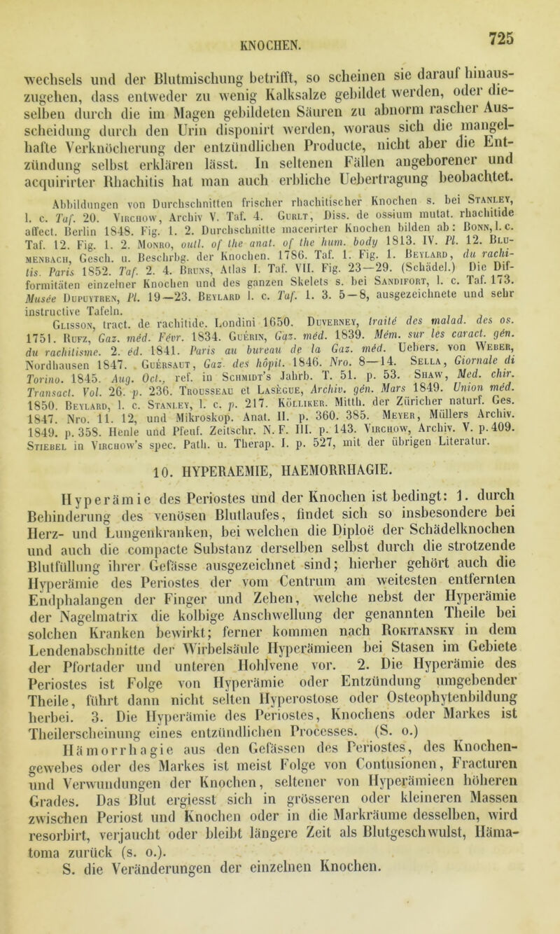 Wechsels und der Blutmischung betrifft, so scheinen sic darauf hmaus- zugehen, dass entweder zu wenig Kalksalze gebildet werden, odei die- selben durch die im Magen gebildeten Säuren zu abnorm rascher Aus- scheidung durch den Urin disponirt werden, woraus sich die mangel- hafte Verknöcherung der entzündlichen Producte, nicht aber die Ent- zündung selbst erklären lässt. In seltenen Fällen angeborener und acquirirter Rhachitis hat man auch erbliche Uebertragung beobachtet. Abbildungen von Durchschnitten frischer rhachitischcr Knochen s. bei Stanley, 1. c. Taf. 20. Virchow, Archiv V. Taf. 4. Gurlt, Diss. de ossium mutat. rhaclutide affect. Berlin 1848. Fig. 1. 2. Durchschnitte macerirter Knochen bilden ab: Bonn, I. c. Taf. 12. Fig. 1. 2. Monro, outl. of Ihe anat. of the hum. bodij 1813. IV. PL. 12. Blu- menbach, Gesch. u. Beschrbg. der Knochen. 1786. Taf. 1. Fig. 1. Beylard, du lachi- lis. Paris 1S52. Taf. 2. 4. Bruns, Atlas I. Taf. VII. Fig. 23—29. (Schädel.) Die Dif- formitäten einzelner Knochen und des ganzen Skelets s. bei Sandifort, 1. c. laf. 173. Musee Dupuytren, PL 19-23. Bevlard I. c. Taf. 1. 3. 5-8, ausgezeichnete und sehr instructive Tafeln. ... Glisson, tract. de rachitide. Londini 1650. Duverney, Iraüd des malad, des os. 1751. Bufz, Gaz. mdd. Fevr. 1834. Guerin, Gaz. med. 1839. Mem. sur les caract. gen. du rachilisme. 2. ed. 1841. Paris au bureau de la Gaz. med. Uebers. von Weber, Nordhausen 1847. Guersaut, Gaz. des Iwpil. 1846. Nro. 8—14. Sella, Giornale di Torino. 1845. Aag. Del., ref. in Schmidt’s Jahrb. T. 51. p. 53. Siiayv, Med. chir. Transact. Vol. 26. v. 236. Trousseau et Lasegue, Archiv, gen. Mars 1849. Union med. 1850 Beylard, 1. c. Stanley, 1. c. p. 217. Küli.iker. Mitth. der Züricher naturf. Ges. 1847 Nro 11. 12, und Mikroskop. Anat. II. p. 360. 385. Meyer, Müllers Archiv. 1849. p. 358. Ilenle und Pfeuf. Zeitschr. N. F. III. p. 143. Virchow, Archiv. V. p.409. Stiebel in Virchow’s spec. Path. u. Therap. I. p. 527, mit der übrigen Literatui. 10. I1YPERAEMIE, HAEMORRIIAGIE. Hyperämie des Periostes und der Knochen ist bedingt: 1. durch Behinderung des venösen Blutlaufes, findet sich so insbesondere bei Ilerz- und Lungenkranken, bei welchen die Diploe der Schädelknochen und auch die compacte Substanz derselben selbst durch die strotzende Blutfüllung ihrer Gefässc ausgezeichnet sind; hierher gehört auch die Hyperämie des Periostes der vom Centrum am weitesten entfernten Endphalangen der Finger und Zehen, welche nebst der Hyperämie der Nagelmatrix die kolbige Anschwellung der genannten Theile bei solchen Kranken bewirkt; ferner kommen nach Rokitansky in dem Lendenabschnitte der Wirbelsäule Ilyperämieen bei Stasen im Gebiete der Pfortader und unteren Hohlvene vor. 2. Die Hyperämie des Periostes ist Folge von Hyperämie oder Entzündung umgebender Theile, führt dann nicht selten Hyperostose oder Osteophytenbildung herbei. 3. Die Hyperämie des Periostes, Knochens oder Markes ist Theilerscheinung eines entzündlichen Processes. (S. o.) Hämorrhagie aus den Gefässen des Periostes, des Knochen- gewebes oder des Markes ist meist Folge von Contusionen, Fracturen und Verwundungen der Knochen, seltener von Ilyperämieen höheren Grades. Das Blut ergiesst sich in grösseren oder kleineren Massen zwischen Periost und Knochen oder in die Markräume desselben, wird resorbirt, verjaucht oder bleibt längere Zeit als Blutgeschwulst, Iläma- toma zurück (s. o.). S. die Veränderungen der einzelnen Knochen.