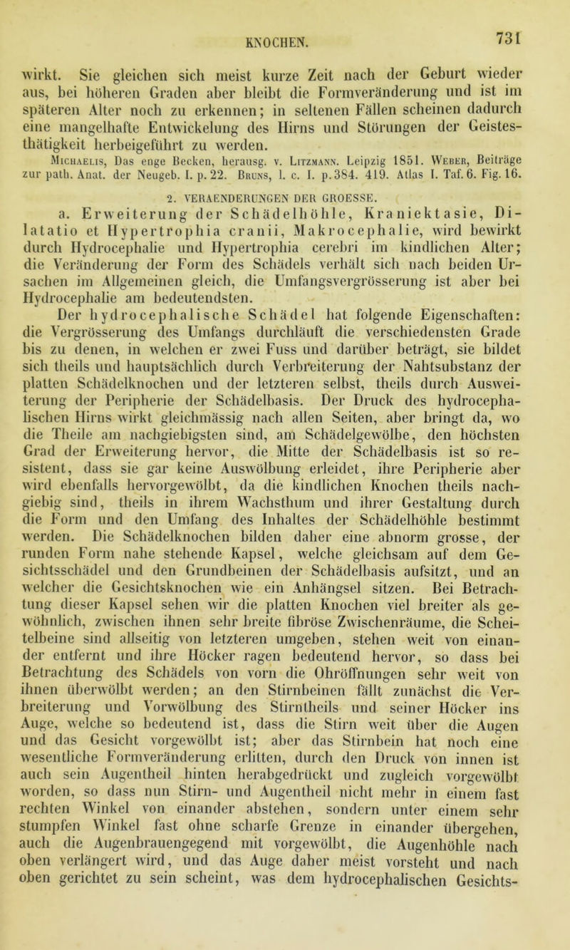 wirkt. Sie gleichen sich meist kurze Zeit nach der Gehurt wieder aus, hei höheren Graden aber bleibt die Formveränderung und ist im späteren Alter noch zu erkennen; in seltenen Fällen scheinen dadurch eine mangelhafte Entwickelung des Hirns und Störungen der Geistes- thätigkeit herbeigeführt zu werden. Michaelis, Das enge Becken, herausg. v. Litzmann. Leipzig 1851. Weber, Beiträge zur patli. Anat. der Neugeb. I. p. 22. Bruns, 1. c. I. p.384. 419. Atlas I. Taf. 6. Fig. 16. 2. VERAENDERUNGEN DER GROESSE. a. Erweiterung der Schädelhöhle, Kra niekt a sie, Di- latatio et Hypertrophia cranii, Makrocephalie, wird bewirkt durch Hydrocephalie und Hypertrophia cerebri im kindlichen Alter; die Veränderung der Form des Schädels verhält sich nach beiden Ur- sachen im Allgemeinen gleich, die Umfangsvergrösserung ist aber hei Hydrocephalie am bedeutendsten. Der hydrocephalische Schädel hat folgende Eigenschaften: die Vergrösserung des Umfangs durchläuft die verschiedensten Grade bis zu denen, in welchen er zwei Fuss und darüber beträgt, sie bildet sich tlieils und hauptsächlich durch Verbreiterung der Nahtsubstanz der platten Schädelknochen und der letzteren selbst, theils durch Auswei- terung der Peripherie der Schädelbasis. Der Druck des hydrocepha- lischen Hirns wirkt gleichmässig nach allen Seiten, aber bringt da, wo die Theile am nachgiebigsten sind, am Schädelgewölbe, den höchsten Grad der Erweiterung hervor, die Mitte der Schädelbasis ist so re- sistent, dass sie gar keine Auswölbung erleidet, ihre Peripherie aber wird ebenfalls hervorgewölbt, da die kindlichen Knochen theils nach- giebig sind, theils in ihrem Wachsthum und ihrer Gestaltung durch die Form und den Umfang des Inhaltes der Schädelhöhle bestimmt werden. Die Schädelknochen bilden daher eine abnorm grosse, der runden Form nahe stehende Kapsel, welche gleichsam auf dem Ge- sichtsschädel und den Grundbeinen der Schädelbasis aufsitzt, und an welcher die Gesichtsknochen wie ein Anhängsel sitzen. Bei Betrach- tung dieser Kapsel sehen wir die platten Knochen viel breiter als ge- wöhnlich, zwischen ihnen sehr breite fibröse Zwischenräume, die Schei- telbeine sind allseitig von letzteren umgeben, stehen weit von einan- der entfernt und ihre Höcker ragen bedeutend hervor, so dass bei Betrachtung des Schädels von vorn die Ohröffnungen sehr weit von ihnen überwölbt werden; an den Stirnbeinen fällt zunächst die Ver- breiterung und Vorwölbung des Stirntheils und seiner Höcker ins Auge, welche so bedeutend ist, dass die Stirn weit über die Augen und das Gesicht vorgewölbt ist; aber das Stirnbein hat noch eine wesentliche Formveränderung erlitten, durch den Druck von innen ist auch sein Augentheil hinten herabgedrückt und zugleich vorgewölbt worden, so dass nun Stirn- und Augentheil nicht mehr in einem fast rechten Winkel von einander abstehen, sondern unter einem sehr stumpfen Winkel fast ohne scharfe Grenze in einander übergehen, auch die Augenbrauengegend mit vorgewölbt, die Augenhöhle nach oben verlängert wird, und das Auge daher meist vorsteht und nach oben gerichtet zu sein scheint, was dem hydrocephalischen Gesichts-