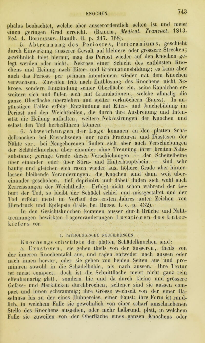 phalus beobachtet, welche aber ausserordentlich selten ist und meist einen geringen Grad erreicht. (Baillie, Medical. Transact. 1813. Yol. 4. Rokitansky, Handb. II. p. 247. 768). 5. Abtrennung des Periostes, Pericraniums, geschieht durch Einwirkung äusserer Gewalt auf kleinere oder grössere Strecken; gewöhnlich folgt hierauf, mag das Periost wieder auf den Knochen ge- legt werden oder nicht, Nekrose einer Schicht des entblösten Kno- chens und Heilung nach Eiter- und Granulationsbildung; es kann aber auch das Periost per primam intentionem wieder mit dem Knochen verwachsen. Zuweilen tritt nach Entblösung des Knochens nicht Ne- krose, sondern Entzündung seiner Oberfläche ein, seine Kanälchen er- weitern sieb und füllen sich mit Granulationen, welche allmälig die ganze Oberfläche überziehen und später verknöchern (Bruns). In un- günstigen Fällen erfolgt Entzündung mit Eiter- und Jauchebildung im Periost und den Weichtheilen, die durch ihre Ausbreitung und Inten- sität die Heilung aufhalten, weitere Nekrosirungen der Knochen und selbst den Tod herbeiführen können. 6. Abweichungen der Lage kommen an den platten Schä- delknochen bei Erwachsenen nur nach Fracturen und Diastasen der Nähte vor, bei Neugeborenen finden sich aber auch Verschiebungen der Schädelknochen über einander ohne Trennung ihrer breiten Naht- substanz; geringe Grade dieser Verschiebungen — der Scheitelbeine über einander oder über Stirn- und Hinterhauptsbein — sind sehr häufig und gleichen sich rasch wieder aus, höhere Grade aber hinter- lassen bleibende Veränderungen, die Knochen sind dann weit über- einander geschoben, tief deprimirt und dabei finden sich wohl auch Zerreissungen der Weichtheile. Erfolgt nicht schon während der Ge- burt der Tod, so bleibt der Schädel schief und missgestaltet und der Tod erfolgt meist im Verlauf des ersten Jahres unter Zeichen von Hirndruck und Epilepsie (Fälle bei Bruns, 1. c. p. 432). In den Gesichtsknochen kommen ausser durch Brüche und Naht- trennungen bewirkten Lageveränderungen Luxationen des Unter- kiefers vor. 4. PATHOLOGISCHE NEUBILDUNGEN. Knochengeschwülste der platten Schädelknochen sind: a. Exostosen, sie gehen theils von der äusseren, theils von der inneren Knochentafel aus, und ragen entweder nach aussen oder nach innen hervor, oder sie gehen von beiden Seiten aus und pro- miniren sowohl in die Schädelhöhle, als nach aussen. Ihre Textur ist meist compact, doch ist die Schnittfläche meist nicht ganz rein elfenbeinartig glatt, sondern hie und da durch kleine und grössere Gefäss- und Marklücken durchbrochen, seltener sind sie aussen com- pact und innen schwammig; ihre Grösse wechselt von der einer Ha- selnuss bis zu der eines Hühnereies, einer Faust; ihre Form ist rund- lich, in welchem Falle sie gewöhnlich von einer scharf umschriebenen Stelle des Knochens ausgehen, oder mehr halbrund, platt, in welchem Falle sie zuweilen von der Oberfläche eines ganzen Knochens oder