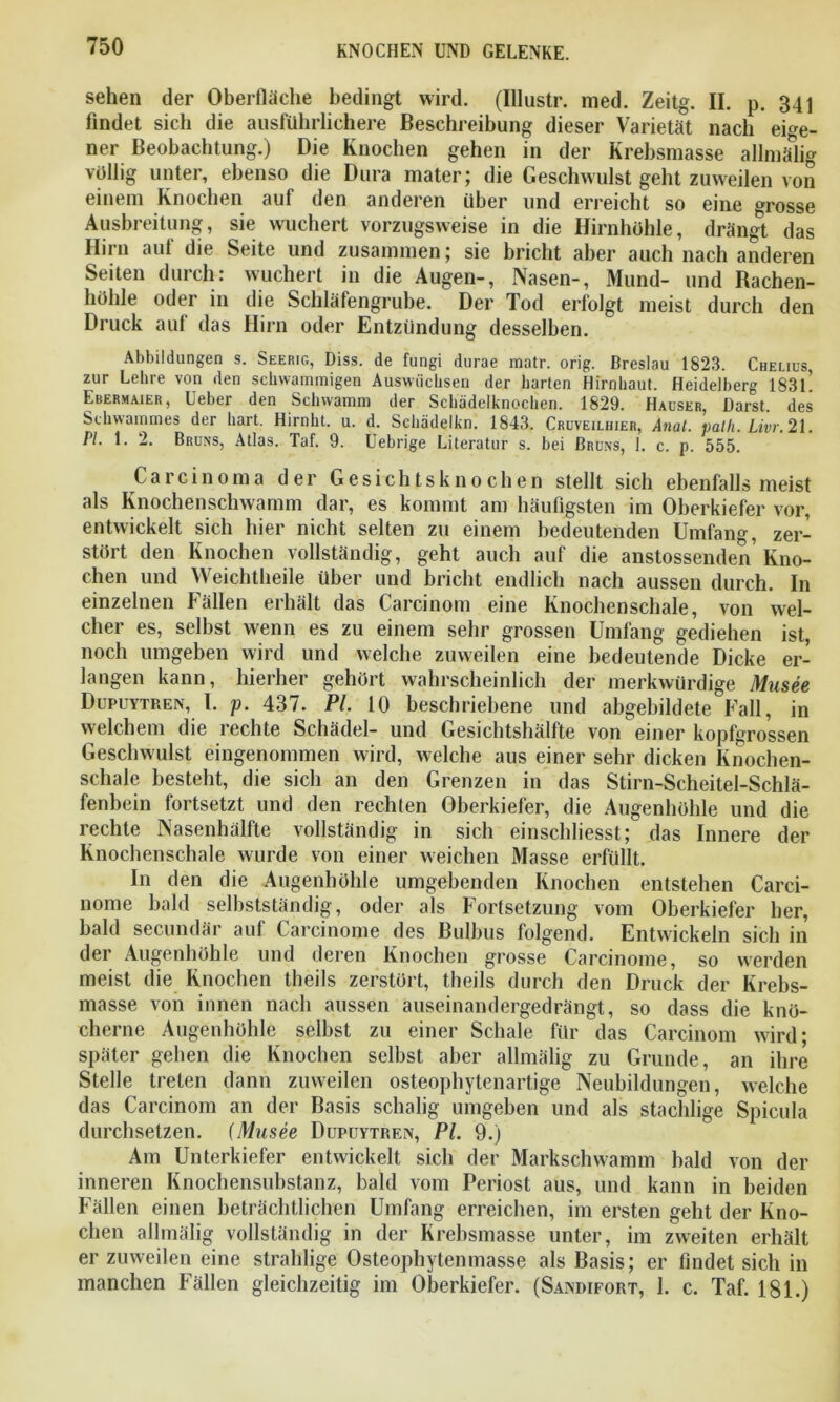 sehen der Oberfläche bedingt wird. (Illustr. med. Zeitg. II. p. 341 findet sich die ausführlichere Beschreibung dieser Varietät nach eige- ner Beobachtung.) Die Knochen gehen in der Krebsmasse allmälig völlig unter, ebenso die Dura mater; die Geschwulst geht zuweilen von einem Knochen auf den anderen über und erreicht so eine grosse Ausbreitung, sie wuchert vorzugsweise in die Hirnhohle, drängt das Iiirn auf die Seite und zusammen; sie bricht aber auch nach anderen Seiten durch: wuchert in die Augen-, Nasen-, Mund- und Rachen- höhle oder in die Schläfengrube. Der Tod erfolgt meist durch den Druck auf das Hirn oder Entzündung desselben. Abbildungen s. Seerig, Diss. de fungi durae matr. orig. Breslau 1823. Chelius, zur Lehre von den schwammigen Auswüchsen der harten Hirnhaut. Heidelberg 183L Ebermaier, Ueber den Schwamm der Schädelknochen. 1829. Hauser Darst des Schwammes der hart. Hirnht. u. d. Schädelkn. 1843. Crüveiliiier, Anal. path. Livr. 21. PL 1. 2. Bruns, Atlas. Taf. 9. Uebrige Literatur s. bei Bruns, 1. c. p. 555. Carcinoma der Gesichtsknochen stellt sich ebenfalls meist als Knochenschwamm dar, es kommt am häufigsten im Oberkiefer vor, entwickelt sich hier nicht selten zu einem bedeutenden Umfang, zer- stört den Knochen vollständig, geht auch auf die anstossenden’Kno- chen und Weichtheile über und bricht endlich nach aussen durch. In einzelnen Fällen erhält das Carcinom eine Knochenschale, von wel- cher es, selbst wenn es zu einem sehr grossen Umfang gediehen ist, noch umgeben wird und welche zuweilen eine bedeutende Dicke er- langen kann, hierher gehört wahrscheinlich der merkwürdige Musee Dupuytren, l. p. 437. Pl. 10 beschriebene und abgebildete°Fall, in welchem die rechte Schädel- und Gesichtshälfte von einer kopfgrossen Geschwulst eingenommen wird, welche aus einer sehr dicken Knochen- schale besteht, die sich an den Grenzen in das Stirn-Scheitel-Schlä- fenbein fortsetzt und den rechten Oberkiefer, die Augenhöhle und die rechte Nasenhälfte vollständig in sich einscliliesst; das Innere der Knochenschale wurde von einer weichen Masse erfüllt. In den die Augenhöhle umgebenden Knochen entstehen Carci- nome bald selbstständig, oder als Fortsetzung vom Oberkiefer her, bald secundär auf Carcinome des Bulbus folgend. Entwickeln sich in der Augenhöhle und deren Knochen grosse Carcinome, so werden meist die Knochen theils zerstört, theils durch den Druck der Krebs- masse von innen nach aussen auseinandergedrängt, so dass die knö- cherne Augenhöhle selbst zu einer Schale für das Carcinom wird; später gehen die Knochen selbst aber allmälig zu Grunde, an ihre Stelle treten dann zuweilen osteophytenartige Neubildungen, welche das Carcinom an der Basis schalig umgeben und als stachlige Spicula durchsetzen, fMusee Dupuytren, Pl. 9.) Am Unterkiefer entwickelt sich der Markschwamm bald von der inneren Knochensubstanz, bald vom Periost aus, und kann in beiden Fällen einen beträchtlichen Umfang erreichen, im ersten geht der Kno- chen allmälig vollständig in der Krebsmasse unter, im zweiten erhält er zuweilen eine strahlige Osteophytenmasse als Basis; er findet sich in manchen Fällen gleichzeitig im Oberkiefer. (Sandifort, 1. c. Taf. 181.)