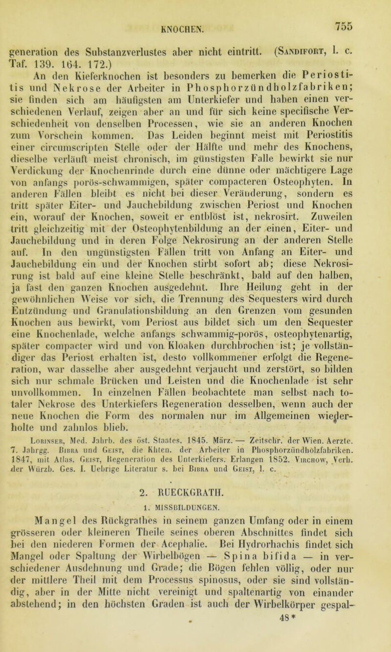 generation des Substanzverlustes aber nicht eintritt. (Sandifort, 1. c. Taf. 139. 164. 172.) An den Kieferknochen ist besonders zu bemerken die Periosti- tis und Nekrose der Arbeiter in Phosphorzündholzfabriken; sie finden sich am häufigsten am Unterkiefer und haben einen ver- schiedenen Verlauf, zeigen aber an und für sich keine specifische Ver- schiedenheit von denselben Processen, wie sie an anderen Knochen zum Vorschein kommen. Das Leiden beginnt meist mit Periostitis einer circumscripten Stelle oder der Hälfte und mehr des Knochens, dieselbe verläuft meist chronisch, im günstigsten Falle bewirkt sie nur Verdickung der Knochenrinde durch eine dünne oder mächtigere Lage von anfangs porös-schwammigen, später compacteren Osteophyten. In anderen Fällen bleibt es nicht bei dieser Veränderung, sondern es tritt später Eiter- und Jauchebildung zwischen Periost und Knochen ein, worauf der Knochen, soweit er entblöst ist, nekrosirt. Zuweilen tritt gleichzeitig mit der Osteophytenbildung an der einen, Eiter- und Jauchebildung und in deren Folge Nekrosirung an der anderen Stelle auf. In den ungünstigsten Fällen tritt von Anfang an Eiter- und Jauchebildung ein und der Knochen stirbt sofort ab; diese Nekrosi- rung ist bald auf eine kleine Stelle beschränkt, bald auf den halben, ja fast den ganzen Knochen ausgedehnt. Ihre Heilung geht in der gewöhnlichen Weise vor sich, die Trennung des Sequesters wird durch Entzündung und Granulationsbildung an den Grenzen vom gesunden Knochen aus bewirkt, vom Periost aus bildet sieb um den Sequester eine Knochenlade, welche anfangs schwammig-porös, osteophytenartig, später compacter wird und von Kloaken durchbrochen ist; je vollstän- diger das Periost erhalten ist, desto vollkommener erfolgt die Regene- ration, war dasselbe aber ausgedehnt verjaucht und zerstört, so bilden sich nur schmale Brücken und Leisten und die Knochenlade ist sehr unvollkommen. In einzelnen Fällen beobachtete man selbst nach to- taler Nekrose des Unterkiefers Regeneration desselben, wenn auch der neue Knochen die Form des normalen nur im Allgemeinen wiejler- holte und zahnlos blieb. Lorinser, Med. Jahrb. des öst. Staates. 1845. März.— Zeitschr. der Wien. Aerztc. 7. Jahrgg. Bibra und Geist, die Kliten. der Arbeiter in Phospborziindholzfabriken. 1847, mit Atlas. Geist, Regeneration des Unterkiefers. Erlangen 1852. Viuchow, Verb, zier Würzb. Ges. I. Uebrige Literatur s. bei Bibra und Geist, 1. c. 2. RUECKGRATH. 1. MISSBILDUNGEN. Mangel des Rückgrathes in seinem ganzen Umfang oder in einem grösseren oder kleineren Theile seines oberen Abschnittes findet sich bei den niederen Formen der Acephalie. Bei Hydrorhachis findet sieb Mangel oder Spaltung der Wirbelbögen — Spina bifida — in ver- schiedener Ausdehnung und Grade; die Rögen fehlen völlig, oder nur der mittlere Theil mit dem Processus spinosus, oder sie sind vollstän- dig, aber in der Mitte nicht vereinigt und spaltenartig von einander abstehend; in den höchsten Graden ist auch der Wirbelkörper gespal- 48 *