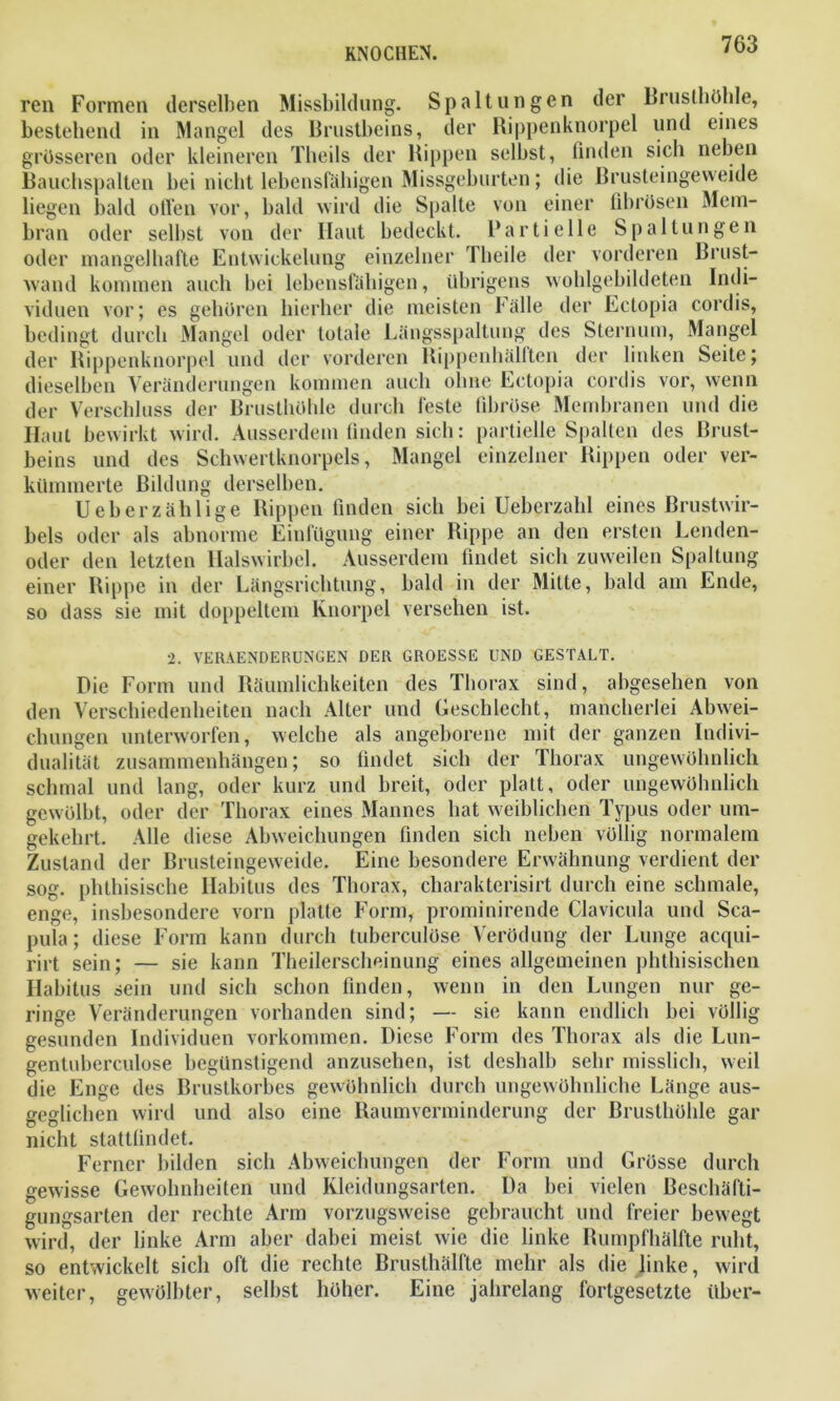 ren Formen derselben Missbildung. Spaltungen der Brusthöhle, bestehend in Mangel des Brustbeins, der Rippenknorpel und eines grösseren oder kleineren Theils der Rippen selbst, finden sich neben Bauchspalten bei nicht lebensfähigen Missgeburten; die Brusteingeweide liegen bald offen vor, bald wird die Spalte von einer fibrösen Mem- bran oder selbst von der Haut bedeckt. Partielle Spaltungen oder mangelhafte Entwickelung einzelner Theile der vorderen Brust- wand kommen auch bei lebensfähigen, übrigens wohlgebildeten Indi- viduen vor; es gehören hierher die meisten fälle der Ectopia cordis, bedingt durch Mangel oder totale Längsspaltung des Sternum, Mangel der Rippenknorpel und der vorderen Rippenhälften der linken Seite; dieselben Veränderungen kommen auch ohne Ectopia cordis vor, wenn der Verschluss der Brusthöhle durch feste fibröse Membranen und die Haut bewirkt wird. Ausserdem finden sich: partielle Spalten des Brust- beins und des Schwertknorpels, Mangel einzelner Rippen oder ver- kümmerte Bildung derselben. Ueberzählige Rippen finden sich bei Ueberzahl eines Brustwir- bels oder als abnorme Einfügung einer Rippe an den ersten Lenden- oder den letzten Halswirbel. Ausserdem findet sich zuweilen Spaltung einer Rippe in der Längsrichtung, bald in der Mitte, bald am Ende, so dass sie mit doppeltem Knorpel versehen ist. 2. VERAENDERUNGEN DER GROESSE UND GESTALT. Die Form und Räumlichkeiten des Thorax sind, abgesehen von den Verschiedenheiten nach Alter und Geschlecht, mancherlei Abwei- chungen unterworfen, welche als angeborene mit der ganzen Indivi- dualität Zusammenhängen; so findet sich der Thorax ungewöhnlich schmal und lang, oder kurz und breit, oder platt, oder ungewöhnlich gewölbt, oder der Thorax eines Mannes hat weiblichen Typus oder um- gekehrt. Alle diese Abweichungen finden sich neben völlig normalem Zustand der Brusteingeweide. Eine besondere Erwähnung, verdient der sog. phthisische Habitus des Thorax, cliarakterisirt durch eine schmale, enge, insbesondere vorn platte Form, prominirende Clavicula und Sca- pula; diese Form kann durch tuberculöse Verödung der Lunge acqui- rirt sein; — sie kann Theilerscheinung eines allgemeinen phthisischen Habitus sein und sich schon finden, wenn in den Lungen nur ge- ringe Veränderungen vorhanden sind; — sie kann endlich bei völlig gesunden Individuen Vorkommen. Diese Form des Thorax als die Lun- gentuberculose begünstigend anzusehen, ist deshalb sehr misslich, weil die Enge des Brustkorbes gewöhnlich durch ungewöhnliche Länge aus- geglichen wird und also eine Raumverminderung der Brusthöhle gar nicht stattfindet. Ferner bilden sich Abweichungen der Form und Grösse durch gewisse Gewohnheiten und Kleidungsarten. Da bei vielen Beschäfti- gungsarten der rechte Arm vorzugsweise gebraucht und freier bewegt wird, der linke Arm aber dabei meist wie die linke Rumpfhälfte ruht, so entwickelt sich oft die rechte Brusthälfte mehr als die linke, wird weiter, gewölbter, selbst höher. Eine jahrelang fortgesetzte über-