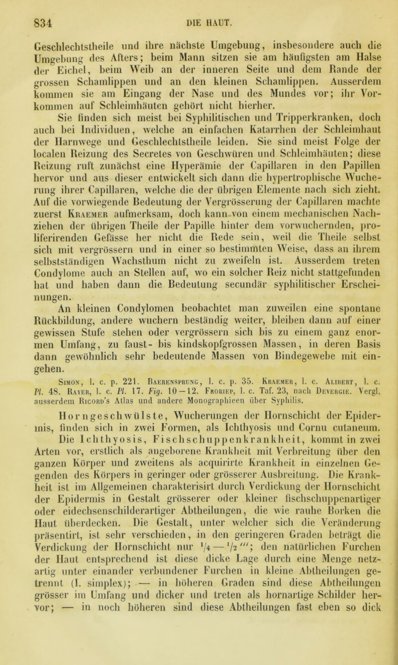 Geschlechtsteile und ihre nächste Umgebung, insbesondere auch die Umgebung des Afters; beim Mann sitzen sie am häufigsten am Halse der Eichel, beim Weih an der inneren Seite und dem Rande der grossen Schamlippen und an den kleinen Schamlippen. Ausserdem kommen sie am Eingang der Nase und des Mundes vor; ihr Vor- kommen auf Schleimhäuten gehört nicht hierher. Sie finden sich meist bei Syphilitischen und Tripperkranken, doch auch bei Individuen, welche an einfachen Katarrhen der Schleimhaut der Harnwege und Geschlechtsteile leiden. Sie sind meist Folge der localen Reizung des Secretes von Geschwüren und Schleimhäuten; diese Reizung ruft zunächst eine Hyperämie der Capillaren in den Papillen hervor und aus dieser entwickelt sich dann die hypertrophische Wuche- rung ihrer Capillaren, welche die der übrigen Elemente nach sich zieht. Auf die vorwiegende Redeutung der Vergrösserung der Capillaren machte zuerst Kraemer aufmerksam, doch kann von einem mechanischen Nach- ziehen der übrigen Theile der Papille hinter dem vorwuchernden, pro- liferirenden Gefässe her nicht die Rede sein, weil die Theile selbst sich mit vergrössern und in einer so bestimmten Weise, dass an ihrem selbstständigen Wachstum nicht zu zweifeln ist. Ausserdem treten Condylome auch an Stellen auf, wo ein solcher Reiz nicht stattgefunden hat und haben dann die Redeutung secundär syphilitischer Erschei- nungen. An kleinen Condylomen beobachtet man zuweilen eine spontane Rückbildung, andere wuchern beständig weiter, bleiben dann auf einer gewissen Stufe stehen oder vergrössern sich bis zu einem ganz enor- men Umfang, zu faust- bis kindskopfgrossen Massen, in deren Basis dann gewöhnlich sehr bedeutende Massen von Rindegewebe mit ein- gehen. Simon, i. c. p. 221. Baerensprung, 1. c. p. 35. Kraemer, 1. c. Alibert, I. c. Pi 48. Raver, 1. c. PI. 17. Fig. 10 — 12. Froriep, 1. c. Tuf. 23, nach Devergie. Vergl. ausserdem Ricord’s Alias und andere Monographieen über Syphilis. Hör ngeschWülste, Wucherungen der Ilornschicht der Epider- mis, finden sieb in zwei Formen, als Ichlhyosis und Cornu cutaneum. Die Ichthyosis, Fischschuppenkrankheit, kommt in zwei Arten vor, erstlich als angeborene Krankheit mit Verbreitung über den ganzen Körper und zweitens als acquirirte Krankheit in einzelnen Ge- genden des Körpers in geringer oder grösserer Ausbreitung. Die Krank- heit ist im Allgemeinen charakterisirt durch Verdickung der Hornschicht der Epidermis in Gestalt grösserer oder kleiner fischschuppenartiger oder eidechsenschilderartiger Abtheilungen, die wie rauhe Borken die Haut überdecken. Die Gestalt, unter welcher sich die Veränderung präsentirt, ist sehr verschieden, in den geringeren Graden beträgt die Verdickung der Hornschicht nur */« — lhiU\ den natürlichen Furchen der Haut entsprechend ist diese dicke Lage durch eine Menge netz- artig unter einander verbundener Furchen in kleine Abtheilungen ge- trennt (I. simplex); — in höheren Graden sind diese Abtheilungen grösser im Umfang und dicker und treten als hornartige Schilder her- vor; — in noch höheren sind diese Abtheilungen fast eben so dick