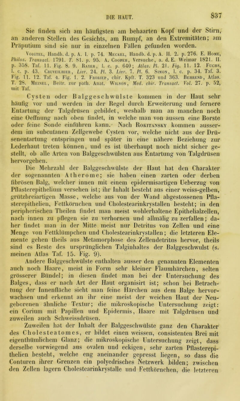 Sie finden sich am häufigsten am behaarten Kopf und der Stirn, an anderen Stellen des Gesichts, am Rumpf, an den Extremitäten; am Präputium sind sie nur in einzelnen Fällen gefunden worden. Voigtel, Handb. d. p. A. I. p. 74. Meckei., Handb. d. p. A. II. 2. p. 276. E. Home, Philos. Transact. 1791. T. 81. p. 95. A. Cooper, Versuche, a. d. E. Weimar 1821. II. p. 358. Taf. 11. Fig. 8. 9. Raver, 1. c. p. 640; Alias. PL 21. Fig. 11. 12. Fuchs, 1. c. p. 43. Cruveiuiier, Livr. 24. PL 3. Livr. 7. PL 6. Simon, 1. c. p. 34. Taf. 3. Fig. 11. 12. Taf. 4. Fig. 1. 2. Froriep, cliir. Kpft. T. 323 und 363. Beiirend, Atlas. T. 28. Meinel, Beitr. zur path. Anat. Wilson, Med. cliir. Transact. Vol. 27. p. 52, mit Taf. Cysten oder Balggeschwülste kommen in der Haut sehr häufig vor und werden in der Regel durch Erweiterung und fernere Entartung der Talgdrüsen gebildet, weshalb man an manchen noch eine Oefl'nung nach oben findet, in welche man von aussen eine Borste oder feine Sonde einführen kann. Nach Rokitansky kommen ausser- dem im subcutanen Zellgewebe Cysten vor, welche nicht aus der Drü- senentartung entspringen und später in eine nähere Beziehung zur Lederhaut treten können, und es ist überhaupt noch nicht sicher ge- stellt, oh alle Arten von Balggeschwülsten aus Entartung von Talgdrüsen hervorgehen. Die Mehrzahl der Balggeschwülste der Haut hat den Charakter der sogenannten Atherome; sie haben einen zarten oder derben fibrösen Balg, welcher innen mit einem epidermisartigen Ueberzug von Pflasterepithelium versehen ist; ihr Inhalt besteht aus einer weiss-gelben, grützbreiartigen Masse, welche aus von der Wand abgestossenen Pfla- sterepithelien, Fettkörnchen und Cholestearinkrystallen besteht; in den peripherischen Theilen findet man meist wohlerhaltene Epithelialzellen, nach innen zu pflegen sie zu verhornen und allmälig zu zerfallen; da- her findet man in der Milte meist nur Detritus von Zellen und eine Menge von Fettklümpchen und Cholestearinkrystallen; die letzteren Ele- mente gehen theils aus Metamorphose des Zellendetritus hervor, theils sind es Beste des ursprünglichen Talginhaltes der Balggeschwulst (s. meinen Atlas Taf. 15. Fig. 9). Andere Balggeschwülste enthalten ausser den genannten Elementen auch noch Haare, meist in Form sehr kleiner Flaumhärchen, selten grösserer Bündel; in diesen findet man bei der Untersuchung des Balges, dass er nach Art der Haut organisirt ist; schon bei Betrach- tung der Innenfläche sieht man feine Härchen aus dem Balge hervor- wachsen und erkennt an ihr eine meist der weichen Haut der Neu- geborenen ähnliche Textur; die mikroskopische Untersuchung zeigt: ein Corium mit Papillen und Epidermis, Haare mit Talgdrüsen und zuweilen auch Schweissdriisen. Zuweilen hat der Inhalt der Balggeschwülste ganz den Charakter des Cholesteatomes, er bildet einen wcissen, consistenten Brei mit eigentlnimlichem Glanz; die mikroskopische Untersuchung zeigt, dass derselbe vorwiegend aus ovalen und eckigen, sehr zarten Pflasterepi- thelien besteht, welche eng aneinander gepresst liegen, so dass die Conturen ihrer Grenzen ein polyedrisches Netzwerk bilden; zwischen den Zellen lagern Cholestearinkrystalle und Fettkörnchen, die letzteren