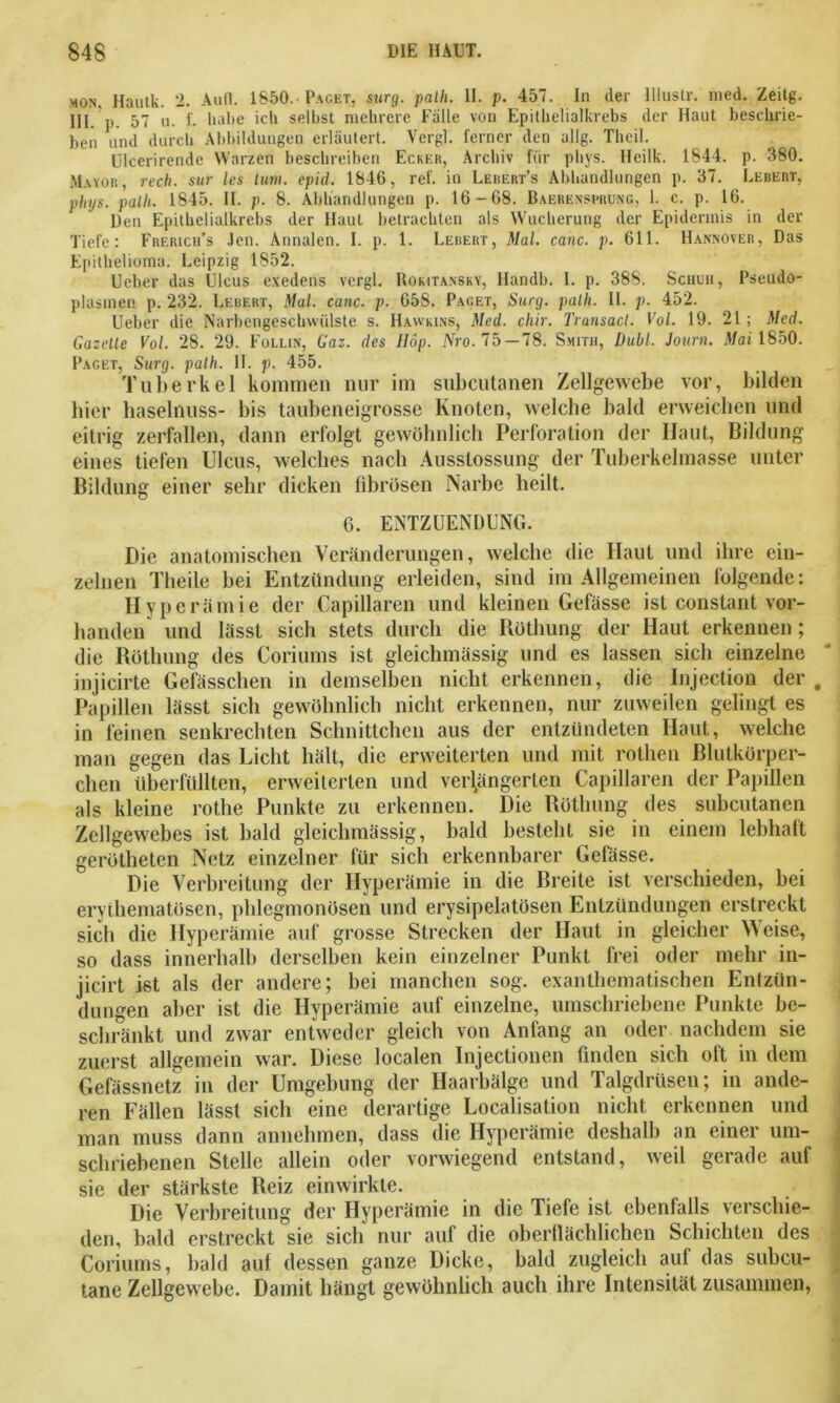 mon. Hautk. 2. Aull. 1850. Paget, sury. patli. II. p. 457. In der llluslr. med. Zeitg. III. p. 57 u. f. habe ich selbst mehrere Fälle von Epithelialkrebs der Haut beschrie- ben und durch Abbildungen erläutert. Vergl. ferner den allg. Theil. Ulcerirende Warzen beschreiben Ecker, Archiv für pliys. Heilk. 1844. p. 380. Mayor, rech, sur les tum. epid. 1846, ref. in Lerert’s Abhandlungen p. 37. Lebert, pliys. palli. 1845. II. p. 8. Abhandlungen p. 16-68. Baerenspbüng, 1. c. p. 16. Den Epithelialkrebs der Haut betrachten als Wucherung der Epidermis in der Tiefe: Frerich’s Jen. Annalen. I. p. 1. Lebert, Mal. canc. p. 611. Hannover, Das Epithelioma. Leipzig 1852. Ueber das Ulcus exedens vergl. Rokitansky, Ilandb. I. p. 388. Schuh, Pseudo- plasmen p. 232. Lebert, Mal. canc. p. 658. Paget, Sury. patli. II. p. 452. Ueber die Narbengeschwülste s. Hawkins, Med. chir. Transact. Vol. 19. 21 ; Med. Gazelle Vol. 28. 29. Follin, Gaz. des Hop. Nro. 75 — 78. Smith, Dubl. Journ. Mai 1850. Paget, Surg. palh. II. p. 455. Tuberkel kommen nur im subcutanen Zellgewebe vor, bilden hier haselnuss- bis taubeneigrosse Knoten, welche bald erweichen und eitrig zerfallen, dann erfolgt gewöhnlich Perforation der Haut, Bildung eines tiefen Ulcus, welches nach Ausstossung der Tuberkelmasse unter Bildung einer sehr dicken fibrösen Narbe heilt. 6. ENTZUENDUNG. Die anatomischen Veränderungen, welche die Haut und ihre ein- zelnen Theile bei Entzündung erleiden, sind im Allgemeinen folgende: Hyperämie der Capillaren und kleinen Gefässe ist conslant vor- handen und lässt sich stets durch die Röthung der Haut erkennen ; die Röthung des Coriums ist gleichmässig und es lassen sich einzelne injicirte Gefässchen in demselben nicht erkennen, die Injection der , Papillen lässt sich gewöhnlich nicht erkennen, nur zuweilen gelingt es in feinen senkrechten Schnittchen aus der entzündeten Haut, welche man gegen das Licht hält, die erweiterten und mit rotlien Blutkörper- chen überfüllten, erweiterten und verlängerten Capillaren der Papillen als kleine rothe Punkte zu erkennen. Die Röthung des subcutanen Zellgewebes ist bald gleichmässig, bald besteht sie in einem lebhaft gerötheten Netz einzelner für sich erkennbarer Gefässe. Die Verbreitung der Hyperämie in die Breite ist verschieden, bei erythematösen, phlegmonösen und erysipelatösen Entzündungen erstreckt sieb die Hyperämie auf grosse Strecken der Haut in gleicher Weise, so dass innerhalb derselben kein einzelner Punkt frei oder mehr in- jicirt ist als der andere; bei manchen sog. exanthematischen Entzün- dungen aber ist die Hyperämie auf einzelne, umschriebene Punkte be- schränkt und zwar entweder gleich von Anfang an oder nachdem sie zuerst allgemein war. Diese localen Injectionen finden sich oft in dem Gefässnetz in der Umgebung der Haarbälge und Talgdrüsen; in ande- ren Fällen lässt sich eine derartige Localisation nicht erkennen und man muss dann annehmen, dass die Hyperämie deshalb an einer um- schriebenen Stelle allein oder vorwiegend entstand, weil gerade auf sie der stärkste Reiz einwirkte. Die Verbreitung der Hyperämie in die Tiefe ist ebenfalls verschie- den, bald erstreckt sie sich nur auf die oberflächlichen Schichten des Coriums, bald auf dessen ganze Dicke, bald zugleich auf das subcu- tane Zellgewebe. Damit hängt gewöhnlich auch ihre Intensität zusammen,