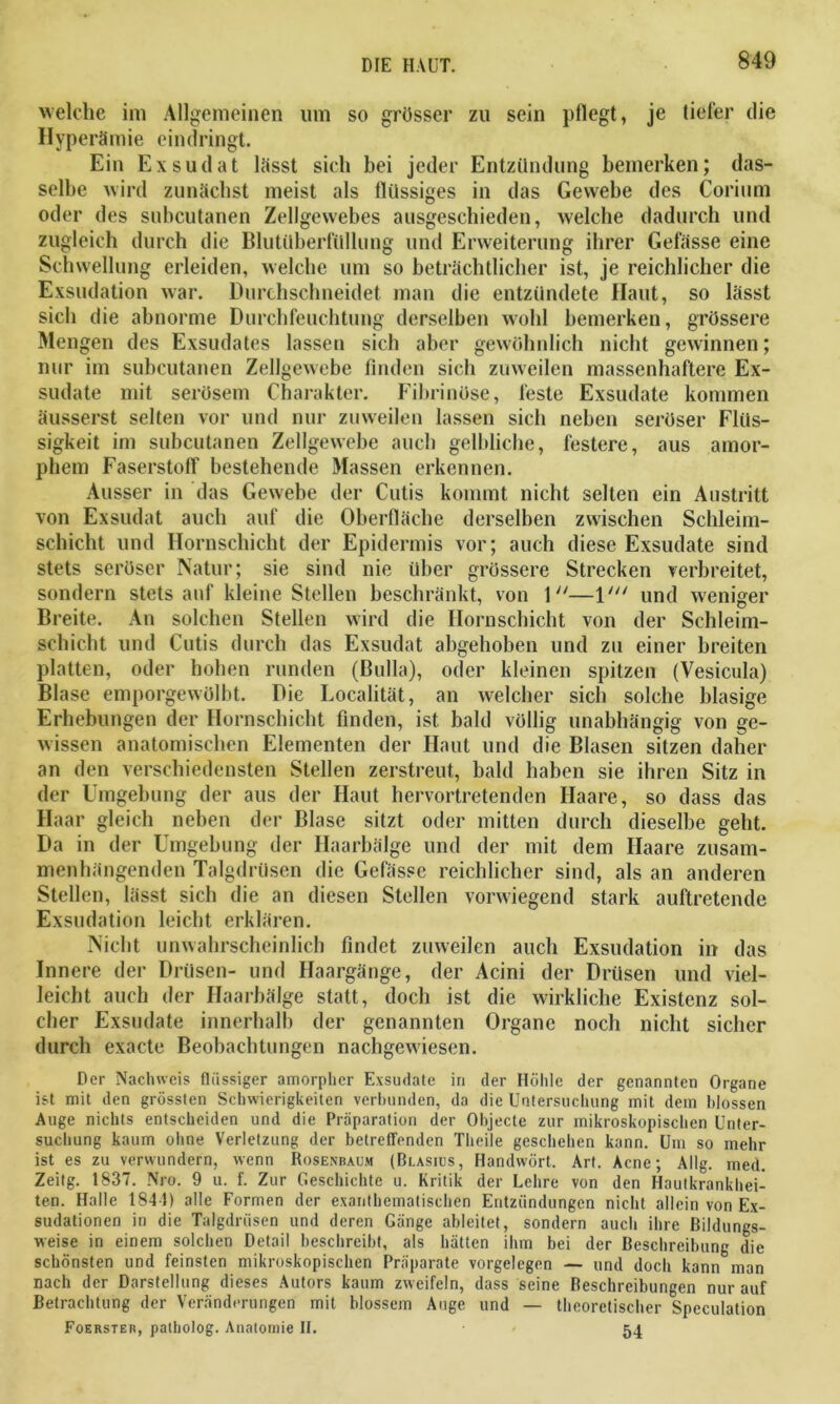 welche im Allgemeinen um so grösser zu sein pflegt, je tiefer die Hyperämie eindringt. Ein Exsudat lässt sich bei jeder Entzündung bemerken; das- selbe wird zunächst meist als flüssiges in das Gewebe des Corium oder des subcutanen Zellgewebes ausgeschieden, welche dadurch und zugleich durch die Blutüberfüllung und Erweiterung ihrer Gefässe eine Schwellung erleiden, welche um so beträchtlicher ist, je reichlicher die Exsudation war. Durchschneidet man die entzündete Haut, so lässt sich die abnorme Durchfeuchtung derselben wohl bemerken, grössere Mengen des Exsudates lassen sich aber gewöhnlich nicht gewinnen; nur im subcutanen Zellgewebe finden sich zuweilen massenhaftere Ex- sudate mit serösem Charakter. Fibrinöse, feste Exsudate kommen äusserst selten vor und nur zuweilen lassen sich neben seröser Flüs- sigkeit im subcutanen Zellgewebe auch gelbliche, festere, aus amor- phem Faserstoff bestehende Massen erkennen. Ausser in das Gewebe der Cutis kommt nicht selten ein Austritt von Exsudat auch auf die Oberfläche derselben zwischen Schleim- schicht und Hornschicht der Epidermis vor; auch diese Exsudate sind stets seröser Natur; sie sind nie über grössere Strecken verbreitet, sondern stets auf kleine Stellen beschränkt, von 1—1' und weniger Breite. An solchen Stellen wird die Hornschicht von der Schleim- schicht und Cutis durch das Exsudat abgehoben und zu einer breiten platten, oder hohen runden (Bulla), oder kleinen spitzen (Vesicula) Blase emporgewölbt. Die Localität, an welcher sich solche blasige Erhebungen der Hornschicht finden, ist bald völlig unabhängig von ge- wissen anatomischen Elementen der Haut und die Blasen sitzen daher an den verschiedensten Stellen zerstreut, bald haben sie ihren Sitz in der Umgebung der aus der Haut hervortretenden Haare, so dass das Haar gleich neben der Blase sitzt oder mitten durch dieselbe geht. Da in der Umgebung der Haarbälge und der mit dem Haare zusam- menhängenden Talgdrüsen die Gefässe reichlicher sind, als an anderen Stellen, lässt sich die an diesen Stellen vorwiegend stark auftretende Exsudation leicht erklären. Nicht unwahrscheinlich findet zuweilen auch Exsudation in das Innere der Drüsen- und Haargänge, der Acini der Drüsen und viel- leicht auch der Haarbälge statt, doch ist die wirkliche Existenz sol- cher Exsudate innerhalb der genannten Organe noch nicht sicher durch exacte Beobachtungen nachgewiesen. Der Nachweis flüssiger amorpher Exsudate in der Höhle der genannten Organe ist mit den grössten Schwierigkeiten verbunden, da die Untersuchung mit dem hlossen Auge nichts entscheiden und die Präparation der Objecte zur mikroskopischen Unter- suchung kaum ohne Verletzung der betreffenden Tlieile geschehen kann. Um so mehr ist es zu verwundern, wenn Rosenbaum (Blasius, Handwört. Ar». Acne; Allg. med. Zeitg. 1837. Nro. 9 u. f. Zur Geschichte u. Kritik der Lehre von den Hautkrankhei- ten. Halle 1844) alle Formen der exanthematischen Entzündungen nicht allein von Ex- sudationen in die Talgdrüsen und deren Gänge ableitet, sondern auch ihre Bildungs- weise in einem solchen Detail beschreibt, als hätten ihm bei der Beschreibung die schönsten und feinsten mikroskopischen Präparate Vorgelegen — und doch kann man nach der Darstellung dieses Autors kaum zweifeln, dass seine Beschreibungen nur auf Betrachtung der Veränderungen mit blossem Auge und — theoretischer Speculation Foerster, patholog. Anatomie 11. 54