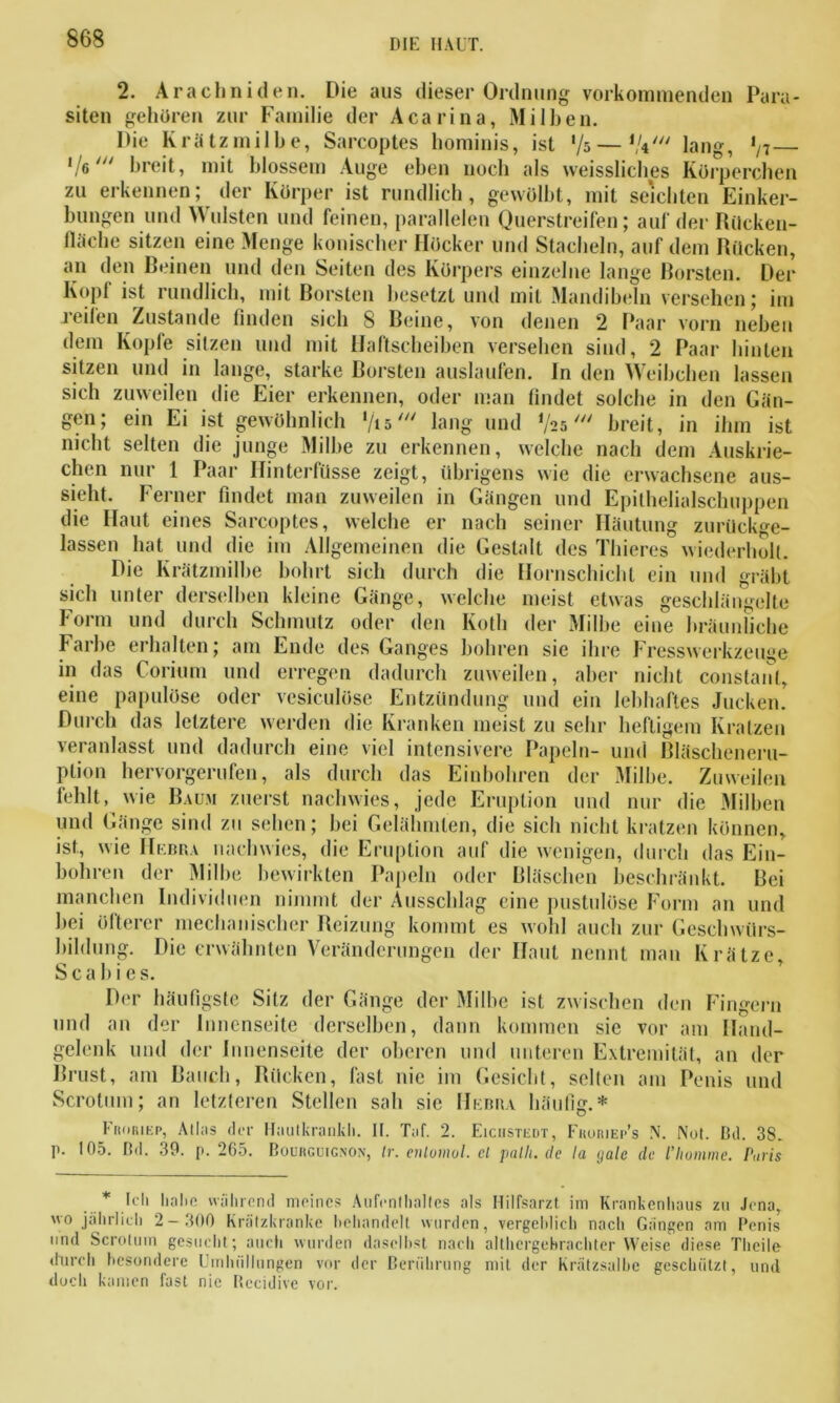 2. Arachniden. Die aus dieser Ordnung vorkommenden Para- siten gehören zur Familie der Acarina, Milben. Die Krätzmilbe, Sarcoptes hominis, ist '/s—V*' lang, ln I/ß/y/ breit, mit blossem Auge eben noch als weissliches Körperchen zu erkennen; der Körper ist rundlich, gewölbt, mit seichten Einker- bungen und Wülsten und feinen, parallelen Querstreifen; auf der Rücken- fläche sitzen eine Menge konischer Höcker und Stacheln, auf dem Rücken, an den Beinen und den Seiten des Körpers einzelne lange Borsten. Der ■Köpf ist rundlich, mit Borsten besetzt und mit Mandibeln versehen; im reifen Zustande linden sich 8 Beine, von denen 2 Paar vorn neben dem Kopfe sitzen und mit Haftscheiben versehen sind, 2 Paar hinten sitzen und in lange, starke Borsten auslaufen. ln den Weibchen lassen sich zuweilen die Eier erkennen, oder man findet solche in den Gän- gen; ein Ei ist gewöhnlich ‘/ts' lang und ‘/asbreit, in ihm ist nicht selten die junge Milbe zu erkennen, welche nach dem Auskrie- chen nur 1 Paar Iiinterfüsse zeigt, übrigens wie die erwachsene aus- sieht. Ferner findet man zuweilen in Gängen und Epithelialschuppen die Haut eines Sarcoptes, welche er nach seiner Häutung zurückge- lassen hat und die im Allgemeinen die Gestalt des Thieres wiederholt. Die Krätzmilbe bohrt sich durch die Hornschichl ein und gräbt sich unter derselben kleine Gänge, welche meist etwas geschlängelte Form und durch Schmutz oder den Koth der Milbe eine bräunliche Farbe erhalten; am Ende des Ganges bohren sie ihre Fresswerkzeuge in das Corium und erregen dadurch zuweilen, aber nicht constanl, eine papulöse oder vesiculöse Entzündung und ein lebhaftes Jucken. Durch das letztere werden die Kranken meist zu sehr heftigem Kratzen veranlasst und dadurch eine viel intensivere Papeln- und Bläscheneru- ption hervorgerufen, als durch das Einbohren der Milbe. Zuweilen fehlt, wie Baum zuerst nachwies, jede Eruption und nur die Milben und Gänge sind zu sehen; bei Gelähmten, die sich nicht kratzen können, ist, wie Hebra nachwies, die Eruption auf die wenigen, durch das Ein- bohren der Milbe bewirkten Papeln oder Bläschen beschränkt. Bei manchen Individuen nimmt der Ausschlag eine pustulöse Form an und bei öfterer mechanischer Reizung kommt es wohl auch zur Geschwürs- bildung. Die erwähnten Veränderungen der Haut nennt man Krätze, Scabies. Der häufigste Sitz der Gänge der Milbe ist zw ischen den Fingern und an der Innenseite derselben, dann kommen sie vor am Hand- gelenk und der Innenseite der oberen und unteren Extremität, an der Rrust, am Bauch, Rücken, fast nie im Gesicht, seilen am Penis und Scrotum; an letzteren Stellen sah sie Hebra häufig.* Froriep, Alias der Hautkrankh. II. Taf. 2. Eichstedt, Fhoriep's N. Not. Dd. 38. p. 105. Dd. 39. p. 265. Bouiiguignon, Ir. enlomol. cl palh. de la galc de l'homme. P,nis * Ich habe während meines Aufenthaltes als Hilfsarzt im Krankenhaus zu Jena, wo jährlich 2-300 Krätzkranke behandelt wurden, vergeblich nach Gängen am Penis und Scrotum gesucht; auch wurden daselbst nach althergebrachter Weise diese Tlicile durch besondere Umhüllungen vor der Berührung mit der Krätzsalbe geschützt, und doch kamen fast nie Rccidive vor.