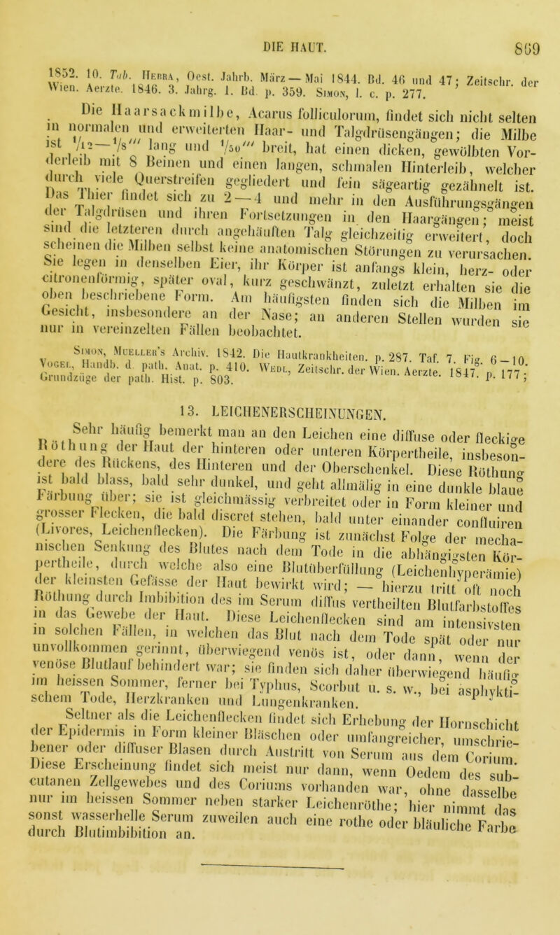 1852. 10. Tab. Herba, Ocst. Jahrb. März-Mai 1844. Bd. 46 und 47; Zeitschr. der Uien. Aerzte. 1846. 3. Jahrg. 1. Bd 359. Simon, I. c. p. 277. llio Haarsack milbe, Acarus folliculorum, findet sicli nicht selten m normalen und erweiterten Haar- mul Talgdrüsengängen; die Milbe \s . 1.' J8 un^ /5(,/// breit, hat einen dicken, gewölbten Vor- derledj mit 8 Beinen und einen langen, schmalen Hinterleib, welcher durch viele Querstreden gegliedert und fein sägeartig gezähnelt ist. Das 1 hier findet sich zu 2-4 und mehr in den Ausführungsgängen dei Talgdrüsen und ihren Fortsetzungen in den Haargängeii; meist sind (he letzteren durch angehäuften Talg gleichzeitig erweftert doch Schemen die Milben selbst keine an,,tun,Ischen Smvnngln ZZruvkiet Sie legen in denselben Eier, ihr Körper ist anfangs klein, herz- oder citronenlormig, später oval, kurz geschwänzt, zuletzt erhalten sie die oben beschriebene Form. Am häufigsten finden sich die Milben im Gesicht, insbesondere an der Nase; an anderen Stellen wurden sie nur in vereinzelten Fällen beobachtet. v c Sl>I0N’ Muelleus Archiv. 1S42. Die Hautkrankheiten, p. 287. Tat. 7 Fi» 6-10 Voce. Mandl,. d patl,. Anat. p. 410. Wkdl, Zeitschr. der Wien. Aerzte 1847 p177 - Orundzuge der path. Hist. p. 803. * P* 13. LEICHENERSCHEINUNGEN. Sehr häufig bemerkt man an den Leichen eine diffuse oder fleckig W0 nlIn n- ? HaUt, ( e!’ hlnteren 0(,e*' Ullterei1 Körpertheile, insbeson- teie des Kückens, des Hinteren und der Oberschenkel. Diese Rötlmno- ist bald blass, bald sehr dunkel, und geht alhnäüg in eine dunkle blaue I aibi.ng über; sie ist gleichmassig verbreitet oder in Form kleiner und losser Flecken, die bald d.scret stehen, bald unter einander confluiren ( Livores, Leichen flecken). Die Färbung ist zunächst Folge der mecha- nischen Senkung des Blutes nach dem Tode in die abhängigsten Kör- peithede, durch welche also eine Blutüberfüllung (Leichenhvperämie'l der kleinsten Gefässe der Haut bewirkt wird; — hierzu tritt oft noch Röthung durch Imbibition des im Serum diffus vertheilten Blutfarbstoffes in das Gewebe der Haut. Diese Leichenflecken sind am intensivsten in soeben fallen, m welchen das Blut nach dem Tode spät oder nur unvollkommen gerinnt, überwiegend venös ist, oder dann, wenn der venöse Blutlauf behindert war; sie finden sich daher überwiegend häufig im heissen Sommer, ferner bei Typhus, Scorbut u. s. w. bei asnlivkfit schein lode, Herzkranken und Lungenkranken. ’ 1 . v ~ Seltner als die Leichenilecken findet sich Erhebung der Ilornschichf der Epidermis in Form kleiner Bläschen oder umfangreicher umschrie ;elUT °,lcr, Blasen durch Austritt von Serum aus ,1« Corium Diese Eischeinung lindet sich meist nur dann, wenn Oedem des sub- outanen Zellgewebes und des Coriums vorhanden war, ohne dasselbe nur in, heissen Sommer neben starker Lcichenrwhe; hier „iinmt das sons wasserho le Serum zuweilen auch eine rothe oder bläubche F-irbe durch Blutimbibition an. i arne