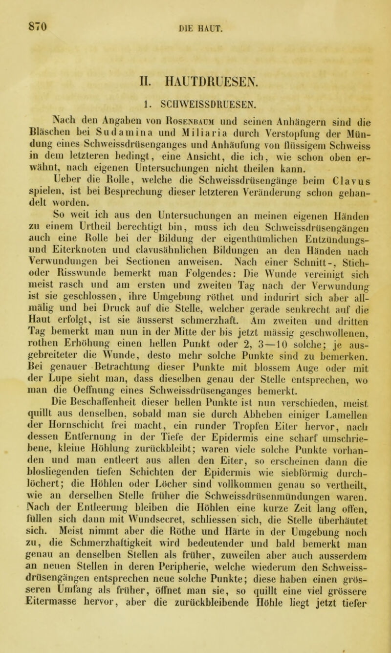 II. HAUTDRUESEN. 1. SCHWEISSDRUESEN. Nach den Angaben von Hosenbaum und seinen Anhängern sind die Bläschen hei Sudamina und Miliaria durch Verstopfung der Mün- dung eines Sehweissdrüsenganges und Anhäufung von flüssigem Schweiss in dem letzteren bedingt, eine Ansicht, die ich, wie schon oben er- wähnt, nach eigenen Untersuchungen nicht theilen kann. Ueher die Rolle, welche die Schweissdrüsengänge beim Clavus spielen, ist bei Besprechung dieser letzteren Veränderung schon gehan- delt worden. So weit ich aus den Untersuchungen an meinen eigenen Händen zu einem Unheil berechtigt hin, muss ich den Schweissdrüsengängen auch eine Holle bei der Bildung der eigenthümlichen Entzündungs- und Eiterknoten und clavusähnlielien Bildungen an den Händen nach Verwundungen bei Sectionen anweisen. Nach einer Schnitt-, Stich- oder Risswunde bemerkt man Folgendes: Die Wunde vereinigt sich meist rasch und am ersten und zweiten Tag nach der Verwundung ist sie geschlossen, ihre Umgebung rothet und indurirt sich aber all- mälig und bei Druck auf die Stelle, welcher gerade senkrecht auf die Haut erfolgt, ist sie äusserst schmerzhaft. Am zweiten und dritten Tag bemerkt man nun in der Mitte der bis jetzt massig geschwollenen, rothen Erhöhung einen hellen Punkt oder 2, 3—10 solche; je aus- gebreiteter die Wunde, desto mehr solche Punkte sind zu bemerken. Bei genauer Betrachtung dieser Punkte mit blossem Auge oder mit der Lupe sieht man, dass dieselben genau der Stelle entsprechen, wo man die Oeffnung eines Sch weissdrüsenganges bemerkt. Die Beschaffenheit dieser hellen Punkte ist nun verschieden, meist quillt aus denselben, sobald man sie durch Abheben einiger Lamellen der Hornschicht frei macht, ein runder Tropfen Eiter hervor, nach dessen Entfernung in der Tiefe der Epidermis eine scharf umschrie- bene, kleine Höhlung zurückbleibt; waren viele solche Punkte vorhan- den und man entleert aus allen den Eiter, so erscheinen dann die biosliegenden tiefen Schichten der Epidermis wie siebförmig durch- löchert; die Hohlen oder Löcher sind vollkommen genau so vertheilt, wie an derselben Stelle früher die Schweissdrüsenmündungen waren. Nach der Entleerung bleiben die Höhlen eine kurze Zeit lang ollen, lullen sich dann mit Wundsecret, schlossen sich, die Stelle überhäutet sich. Meist nimmt aber die Rothe und Härle in der Umgebung noch zu, die Schmerzhaftigkeit wird bedeutender und bald bemerkt man genau an denselben Stellen als früher, zuweilen aber auch ausserdem an neuen Stellen in deren Peripherie, welche wiederum den Schweiss- drüsengängen entsprechen neue solche Punkte; diese haben einen grös- seren Umfang als früher, öffnet man sie, so quillt eine viel grössere Eitermasse hervor, aber die zurückbleibende Höhle liegt jetzt tiefer