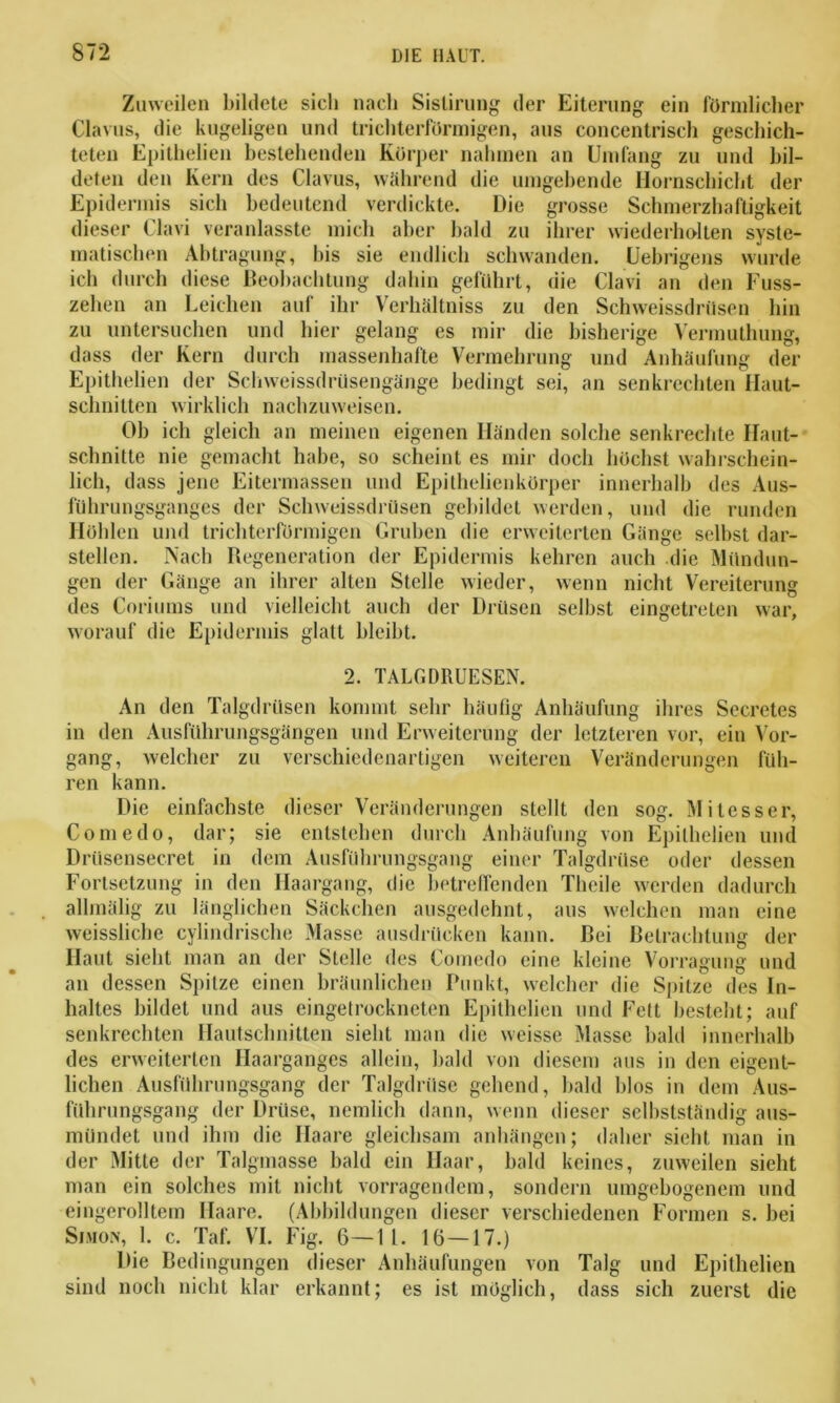 Zuweilen bildete sich nach Sislirung der Eiterung ein förmlicher Clavus, die kugeligen und trichterförmigen, aus concentrisch geschich- teten Epithelien bestehenden Körper nahmen an Umfang zu und bil- deten den Kern des Clavus, während die umgehende Hornschicht der Epidermis sich bedeutend verdickte. Die grosse Schmerzhaftigkeit dieser Clavi veranlasste mich aber bald zu ihrer wiederholten syste- matischen Abtragung, bis sie endlich schwanden. Uebrigens wurde ich durch diese Beobachtung dahin geführt, die Clavi an den Fuss- zehen an Leichen auf ihr Verhältniss zu den Schweissdriisen hin zu untersuchen und hier gelang es mir die bisherige Vermuthung, dass der Kern durch massenhafte Vermehrung und Anhäufung der Epithelien der Schweissdrüsengänge bedingt sei, an senkrechten Ilaut- schnitten wirklich nachzuweisen. Ob ich gleich an meinen eigenen Händen solche senkrechte Ilaut- schnitte nie gemacht habe, so scheint es mir doch höchst wahrschein- lich, dass jene Eitermassen und Epithelienkörper innerhalb des Aus- führungsganges der Schweissdriisen gebildet werden, und die runden Höhlen und trichterförmigen Gruben die erweiterten Gänge selbst dar- stellen. Nach Regeneration der Epidermis kehren auch die Mündun- gen der Gänge an ihrer alten Stelle wieder, wenn nicht Vereiterung des Coriums und vielleicht auch der Drüsen selbst eingetreten war, worauf die Epidermis glatt bleibt. 2. TALGDRUESEN. An den Talgdrüsen kommt sehr häufig Anhäufung ihres Secretes in den Ausführungsgängen und Erweiterung der letzteren vor, ein Vor- gang, welcher zu verschiedenartigen weiteren Veränderungen füh- ren kann. Die einfachste dieser Veränderungen stellt den sog. Mitesser, Comedo, dar; sie entstehen durch Anhäufung von Epithelien und Drüsensecrct in dem Ausführungsgang einer Talgdrüse oder dessen Fortsetzung in den Haargang, die betreffenden Theile werden dadurch allmälig zu länglichen Säckchen ausgedehnt, aus welchen man eine weissliche cylindrische Masse ausdrücken kann. Bei Betrachtung der Haut sieht man an der Stelle des Comedo eine kleine Vorragung und an dessen Spitze einen bräunlichen Punkt, welcher die Spitze des In- haltes bildet und aus eingetrockneten Epithelien und Fett besteht; auf senkrechten Hautschnitten sieht man die weisse Masse bald innerhalb des erweiterten Haarganges allein, bald von diesem aus in den eigent- lichen Ausführungsgang der Talgdrüse gehend, bald blos in dem Aus- führungsgang der Drüse, nemlich dann, wenn dieser selbstständig aus- mündet und ihm die Haare gleichsam anhängen; daher sieht man in der Mitte der Talgmasse bald ein Haar, bald keines, zuweilen sieht man ein solches mit nicht vorragendem, sondern umgebogenem und eingerolltem Haare. (Abbildungen dieser verschiedenen Formen s. bei Simon, 1. c. Taf. VI. Fig. 6—11. 16—17.) Die Bedingungen dieser Anhäufungen von Talg und Epithelien sind noch nicht klar erkannt; es ist möglich, dass sich zuerst die