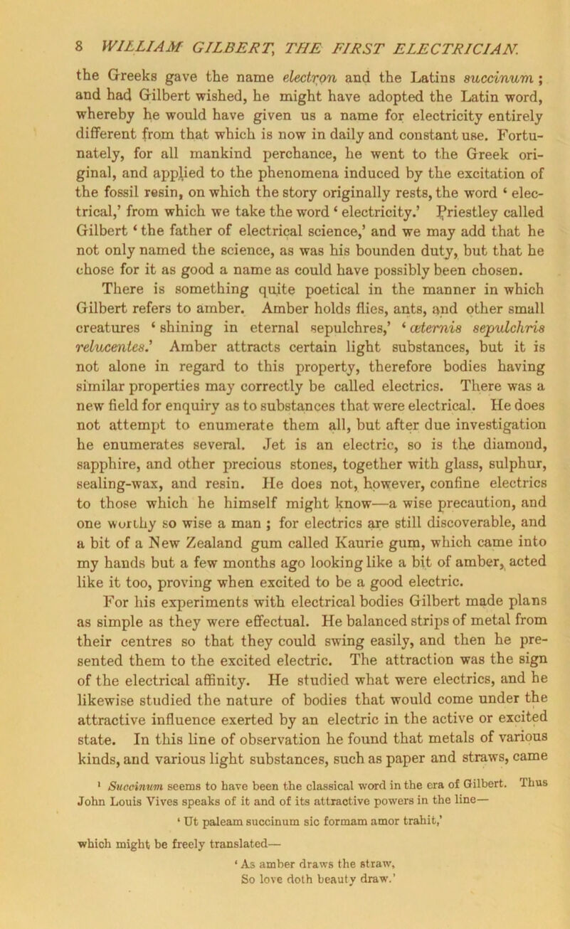 the Greeks gave the name electron and the Latins succinuvi; and had Gilbert wished, he might have adopted the Latin word, whereby he would have given us a name for electricity entirely different from that which is now in daily and constant use. Fortu- nately, for all mankind perchance, he went to the Greek ori- ginal, and applied to the phenomena induced by the excitation of the fossil resin, on which the story originally rests, the word ‘ elec- trical,’ from which we take the word ‘ electricity.’ Ifriestley called Gilbert ‘ the father of electrical science,’ and we may add that he not only named the science, as was his bounden duty, but that he chose for it as good a name as could have possibly been chosen. There is something quite poetical in the manner in which Gilbert refers to amber. Amber holds flies, ants, and other small creatures ‘ shining in eternal sepulchres,’ ‘ cdemia sepulchria relucentca.' Amber attracts certain light substances, but it is not alone in regard to this property, therefore bodies having similar properties may correctly be called electrics. There was a new field for enquiry as to substances that were electrical. He does not attempt to enumerate them all, but after due investigation he enumerates several. Jet is an electric, so is the diamond, sapphire, and other precious stones, together with glass, sulphur, sealing-wax, and resin. He does not, however, confine electrics to those which he himself might know—a wise precaution, and one worthy so wise a man ; for electrics sure still discoverable, and a bit of a New Zealand gum called Kaurie gum, which came into my hands but a few months ago looking like a bit of amber, acted like it too, proving when excited to be a good electric. For his experiments with electrical bodies Gilbert made plans as simple as they were effectual. He balanced strips of metal from their centres so that they could swing easily, and then he pre- sented them to the excited electric. The attraction was the sign of the electrical affinity. He studied what were electrics, and he likewise studied the nature of bodies that would come under the attractive influence exerted by an electric in the active or excited state. In this line of observation he found that metals of various kinds, and various light substances, such as paper and straws, came ‘ Sucoimivi seems to have been the classical word in the era of Gilbert. Thus John Louis Vives speaks of it and of its attractive powers in the line— ‘ Ut paleam succinum sic formam amor trahit,’ which might be freely translated— ‘ As amber draws the straw. So love doth beauty draw.’