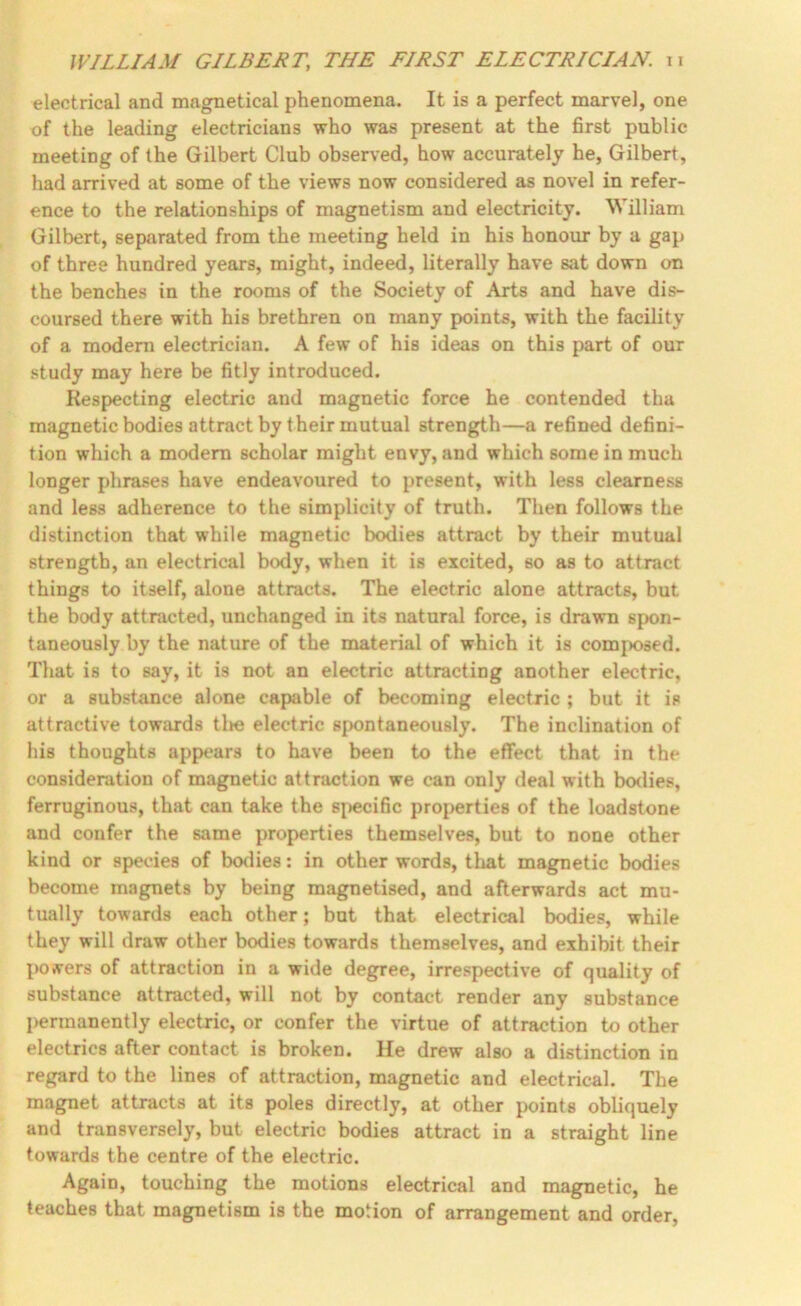 electrical and magnetical phenomena. It is a perfect marvel, one of the leading electricians who was present at the first public meeting of the Gilbert Club observed, how accurately he, Gilbert, had arrived at some of the views now considered as novel in refer- ence to the relationships of magnetism and electricity. William Gilbert, separated from the meeting held in his honour by a gap of three hundred years, might, indeed, literally have sat down on the benches in the rooms of the Society of Arts and have dis- coursed there with his brethren on many points, with the facility of a modem electrician. A few of his ideas on this part of our study may here be fitly introduced. Respecting electric and magnetic force he contended tha magnetic bodies attract by their mutual strength—a refined defini- tion which a modem scholar might envy, and which some in much longer phrases have endeavoured to present, with less clearness and less adherence to the simplicity of truth. Then follows the distinction that while magnetic bodies attract by their mutual strength, an electrical body, when it is excited, so as to attract things to itself, alone attracts. The electric alone attracts, but the body attracted, unchanged in its natural force, is drawn spon- taneously by the nature of the material of which it is composed. That is to say, it is not an electric attracting another electric, or a substance alone capable of becoming electric ; but it is attractive towards tlte electric spontaneously. The inclination of his thoughts appears to have been to the effect that in the consideration of magnetic attraction we can only deal with bodies, ferruginous, that can take the s[>ecific properties of the loadstone and confer the same properties themselves, but to none other kind or species of bodies: in other words, that magnetic bodies become magnets by being magnetised, and afterwards act mu- tually towards each other; but that electrical bodies, while they will draw other bodies towards themselves, and exhibit their pOArers of attraction in a wide degree, irrespective of quality of substance attracted, will not by contact render any substance permanently electric, or confer the virtue of attraction to other electrics after contact is broken. He drew also a distinction in regard to the lines of attraction, magnetic and electrical. The magnet attracts at its poles directly, at other points obliquely and transversely, but electric bodies attract in a straight line towards the centre of the electric. Again, touching the motions electrical and magnetic, he teaches that magnetism is the motion of arrangement and order.