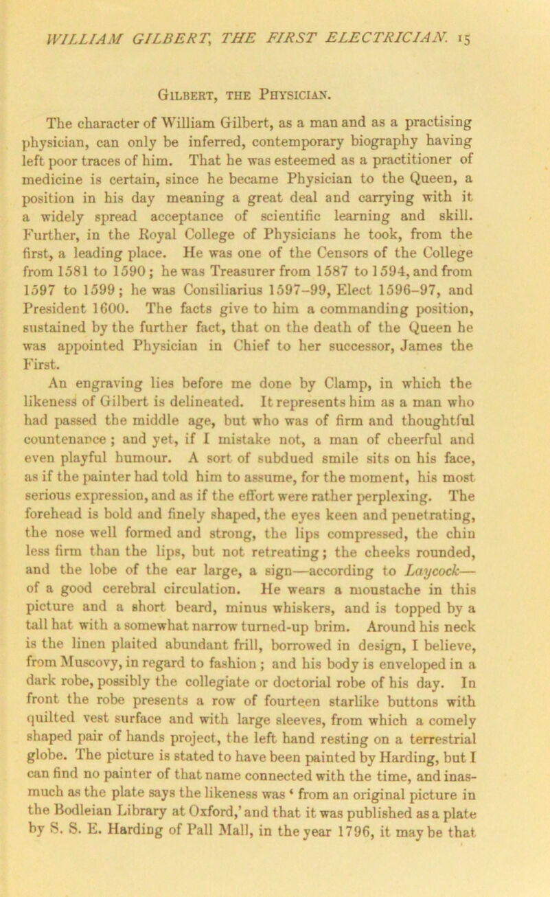 Gilbert, the Physician. The character of William Gilbert, as a man and as a practising physician, can only be inferred, contemporary biography having left poor traces of him. That he was esteemed as a practitioner of medicine is certain, since he became Physician to the Queen, a position in his day meaning a great deal and carrying with it a widely spread acceptance of scientific learning and skill. F'urther, in the Royal College of Physicians he took, from the first, a leading place. He was one of the Censors of the College from 1581 to 1590 ; he was Treasurer from 1587 to 1594, and from 1597 to 1599; he was Consiliarius 1597-99, Elect 1596-97, and President 1600. The facts give to him a commanding position, sustained by the further fact, that on the death of the Queen he was appointed Physician in Chief to her successor, James the First. An engraving lies before me done by Clamp, in which the likeness of Gilbert is delineated. It represents him as a man who had passed the middle age, but who was of firm and thoughtful countenance ; and yet, if I mistake not, a man of cheerful and even playful humour. A sort of subdued smile sits on his face, as if the j>ainter had told him to assume, for the moment, his most serious expression, and as if the effort were rather perplexing. The forehead is bold and finely shaped, the eyes keen and penetrating, the nose well formed and strong, the lips compressed, the chin less firm than the lips, but not retreating; the cheeks rounded, and the lobe of the ear large, a sign—according to Laycock— of a good cerebral circulation. He wears a moustache in this picture and a short beard, minus whiskers, and is topped by a tall hat with a somewhat narrow tumed-up brim. Around his neck is the linen plaited abundant frill, borrowed in design, I believe, from Muscovy, in regard to fashion ; and his body is enveloped in a dark robe, possibly the collegiate or doctorial robe of his day. In front the robe presents a row of fourteen starlike buttons with quilted vest surface and with large sleeves, from which a comely shaped pair of hands project, the left hand resting on a terrestrial globe. The picture is stated to have been painted by Harding, but I can find no painter of that name connected with the time, and inas- much as the plate says the likeness was ‘ from an original picture in the Bodleian Library at Oxford,’ and that it was published as a plate by S. S. E. Harding of Pall Mall, in the year 1796, it maybe that