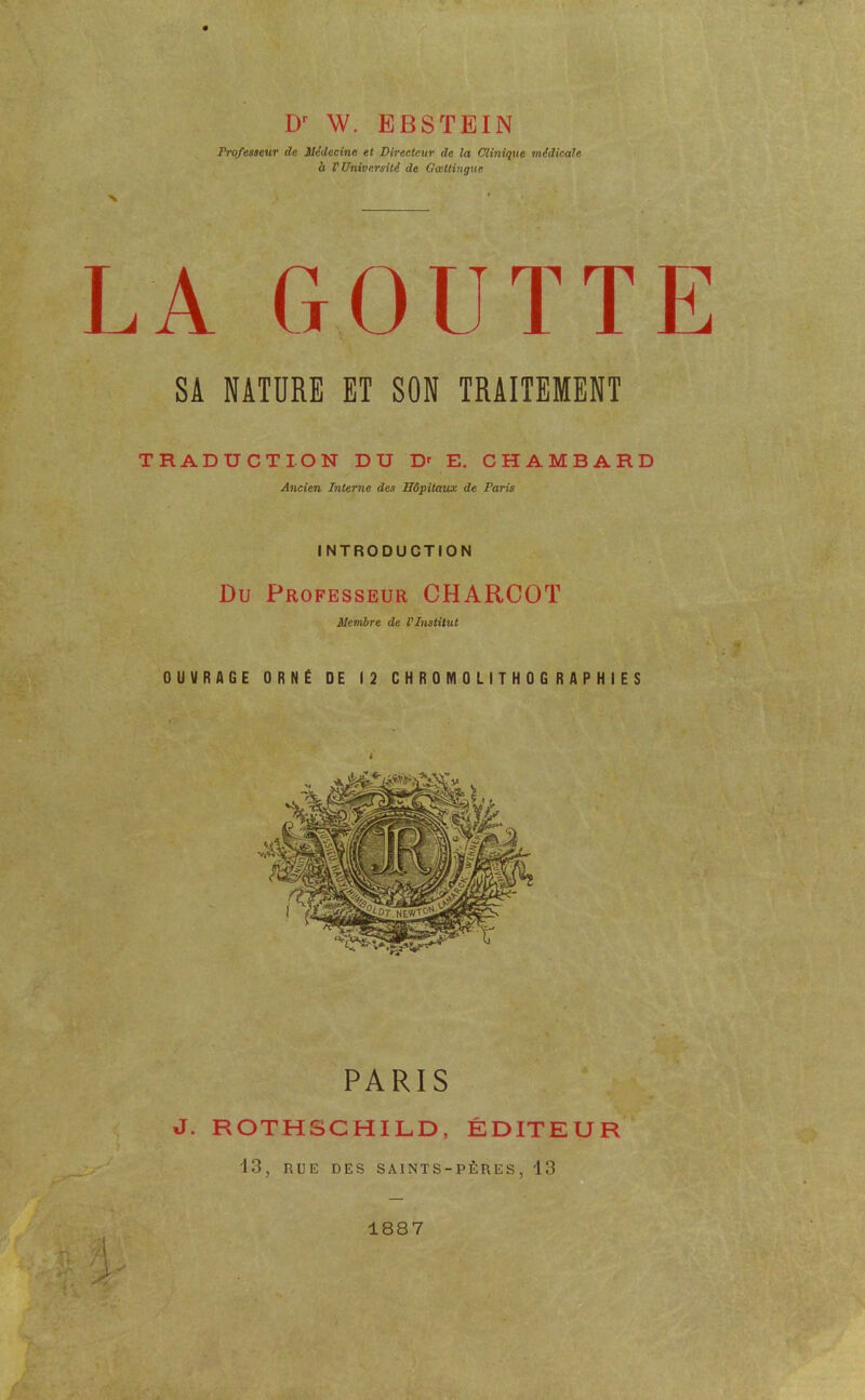 W. EBSTEIN Professeur de Médecine et Directeur de la Clinique médicale à V Université de Gœttingue LA GOUTTE SA NATURE ET SON TRAITEMENT TRADUCTION DU D^ E. CHAMBARD Ancien Interne des Hôpitaux de Paris INTRODUCTION Du Professeur CHARCOT Membre de l’Institut OUVRAGE ORNÉ DE 12 CHROMOLITHOGRAPHIES PARIS J. ROTHSCHILD, ÉDITEUR '13, RUE DES SAINTS-PÈRES, '13 1887