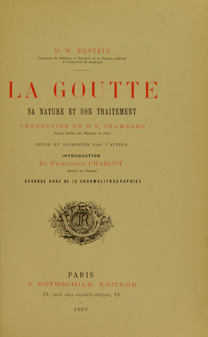 1)‘ W. K15STKIN Professeur de Médecine et Directeur de la Clinique médicale d V Université de Gœttingue LA GOUTTE SA NATURE ET SON TRAITEMENT TRADUCTION DU D>- E. CHAMBARD Ancien Interne des Hôpitaux de Paris REVUE ET AUGMENTÉE PAR l’aUTEUR I NTRODUCTION Ou pROFi-;ssi;uR (OIAIK'OT Membre de l’Institut OUVRAGE ORNÉ DE 12 CHROMOLITHOGRAPHIES PARIS J. ROTHSCHILD, ÉDITEUR •13, RUE DES SAINTS-PÈRES, 13 1887