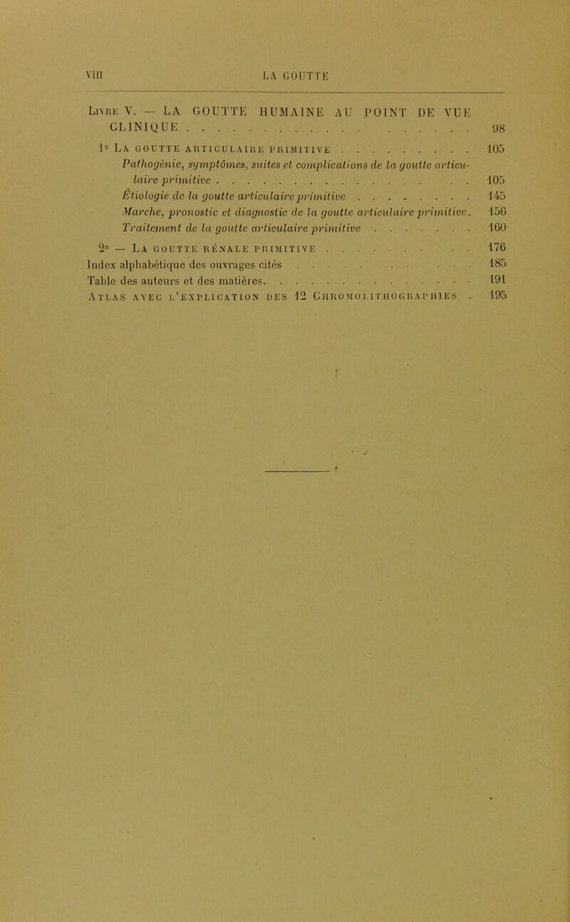 Livre Y. — LA GOUTTE HUMAINE AU POINT DE VUE CLINIQUE !J8 lo La goutte articulaire primitive 105 Pathogénie, symptômes, suites et complications de la goutte articu- laire primitive . . 105 Étiologie de lu goutte articulairej^rimitive 145 Marche, pronostic et diagnostic de la goutte articulaire primitive. 150 Traitement de la goutte articulaire primitive 160 So — La goutte rénale primitive 176 Index alphabétique des ouvrages cités 185 Table des auteurs et des matières 191 Atlas avec l’explication des 12 Ciiromoi.itiiograpiiies . 195