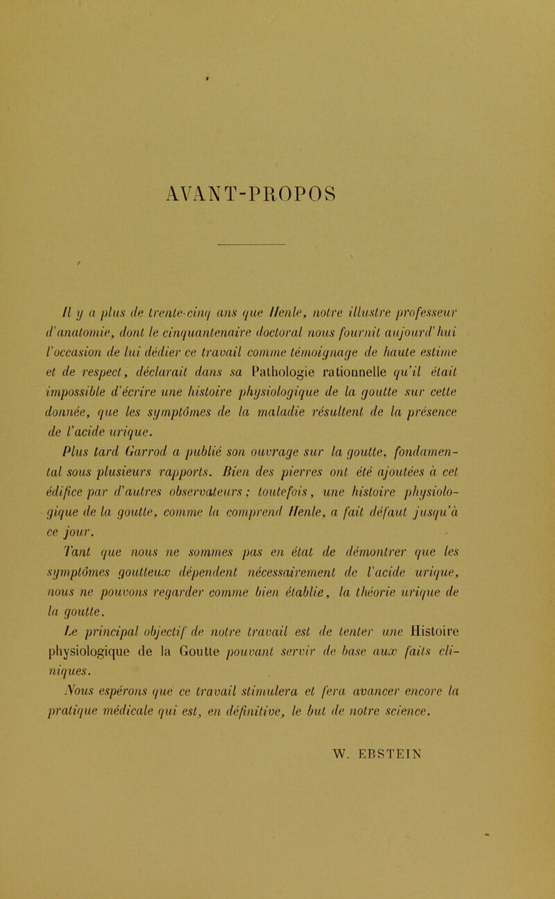 AVANT-PROPOS t Il y a plus de trenle cinq ans que llenle, notre illustre professeur d'anatomie, dont le cinquantenaire doctoral nous fournit aujourd'hui l'occasion de lui dédier ce travail comme témoignage de haute estime et de respect, déclarait dans sa Pathologie rationnelle qu’il était impossible d'écrire une histoire physiologique de la goutte sur cette donnée, que les symptômes de la maladie résultent de la présence de l’acide urique. Plus tard Garrod a publié son ouvrage sur la goutte, fondamen- tal sous plusieurs rapports. Bien des pierres ont été ajoutées à cet édifice par d'autres observateurs ; toutefois, une histoire physiolo- gique de la goutte, comme la comprend Ifenle, a fait défaut jusqu’à ce jour. Tant que nous ne sommes pas en état de démontrer que les symptômes goutteux dépendent nécessairement de l'acide urique, nous ne pouvons regarder comme bien établie, la théorie urique de la goutte. Le principal objectif de notre travail est de tenter une Histoire physiologique de la Goutte pouvant servir de base aux faits cli- niques. .Vous espérons que ce travail stimulera et fera avancer encore la pratique médicale qui est, en définitive, le but de notre science. W. EBSTEÎN