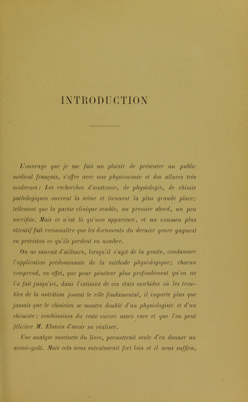 INTRODUCTION L'ouvrage que je me fais un plaisir de présenter au public médical français, s'offre avec une physionomie et des allures très modernes : Les recherches d'anatomie, de physiologie, de chimie pathologiques ouvrent la scène et tiennent la plus grande place; tellement que la partie clinique semble, au premier abord, un peu sacrifiée. Mais ce n’est là qu'une apparence, et un examen plus attentif fait reconnaître que les documents du dernier genre gagnent en précision ce qu’ils perdent en nombre. On ne saurait d'ailleurs, lorsqu’il s'agit de la goutte, condamner l'application prédominante de la méthode physiologique; chacun comprend, en effet, que pour pénétrer plus profondément qu'on ne l'a fait jusqu'ici, dans l'intimité de ces états morbides où les trou- bles de la nutrition jouent le râle fondamental, il importe plus que jamais que le clinicien se montre doublé d'un physiologiste et d'un chimiste ; combinaison du reste encore assez rare et que l'on peut \ féliciter M. Ebstein d’avoir su réaliser. Une analyse succincte du livre, permettrait seule d’en donner un avant-goût. Mais cela nous entraînerait fort loin et il nous suffira.