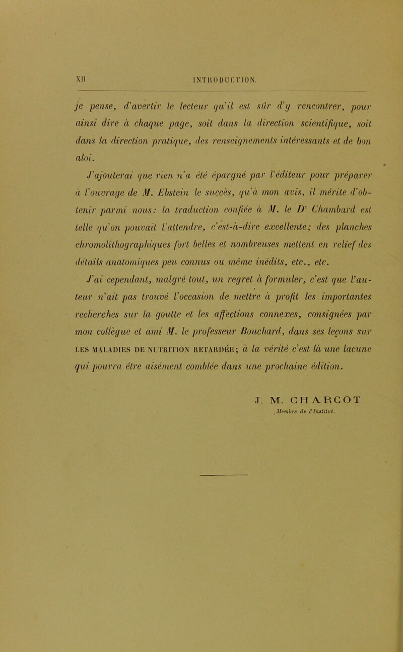 Xll INTKOüUr/nON. je pense, d'avertir le lecteur (ju'il est sûr d'y rencontrer, pour ainsi dire à chaque page, soit dans la direction scientifique, soit dans la direction pratique, des renseignements intéressants et de bon aloi. J'ajouterai que rien n’a été épargné par l'éditeur pour préparer à l'ouvrage de M. Ebstein le succès, qu'à mon avis, il mérite d'ob- tenir parmi nous: la traduction confiée à M. le D' Cliambard est telle qu'on pouvait l'attendre, c’est-à-dire excellente; des planches chromolithographiques fort belles et nombreuses mettent en relief des détails anatomiques peu connus ou même inédits, etc., etc. .l’ai cependant, malgré tout, un regret à formuler, c’est que l'au- teur n’ait pas trouvé l’occasion de mettre à profit les importantes recherches sur la goutte et les affections connexes, consignées par mon collègue et ami JI. le professeur Bouchard, dans ses leçons sur LES MXL4DIES DE NUTRITION RETARDÉE; à la véi'ité c'est là utie lacuno qui pourra être aisément comblée dans une prochaine édition. T. M. CHARCOT Jlemhre de l'Institut.