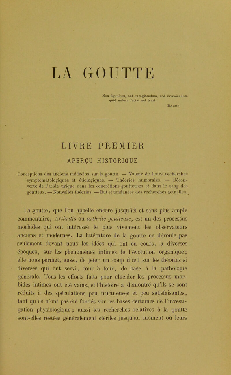 Non figendum, aiit excogitandum, sed inveniendum quid natiira faciat aiit ferai. Bacon. LIVRE PREMIER APERÇU HISTORIQUE Conceptions des anciens médecins sur la goutte. — Valeur de leurs recherches symptomatologiques et étiologiques. — Théories humorales. — Décou- verte de l’acide urique dans les concrétions goutteuses et dans le sang des goutteux. — Nouvelles théories. — But et tendances des recherches actuelles. La goutte, que Ton appelle encore jusqu’ici et sans plus ample commentaire, Arlhritis ou arthrite goutteuse, est un des processus morbides qui ont intéressé le plus vivement les observateurs anciens et modernes. La littérature de la goutte ne déroule pas seulement devant nous les idées qui ont eu cours, à diverses époques, sur les phénomènes intimes de l’évolution organique; elle nous permet, aussi, de jeter un coup d’œil sur les théories si diverses qui ont servi, tour à tour, de base à la pathologie générale. Tous les efforts faits pour élucider les processus mor- bides intimes ont été vains, et l’bistoire a démontré qu’ils se sont réduits à des spéculations peu fructueuses et peu satisfaisantes, tant qu’ils n’ont pas été fondés sur les bases certaines de l’investi- gation physiologique ; aussi les recherches relatives à la goutte sont-elles restées généralement stériles jusqu’au moment où leurs