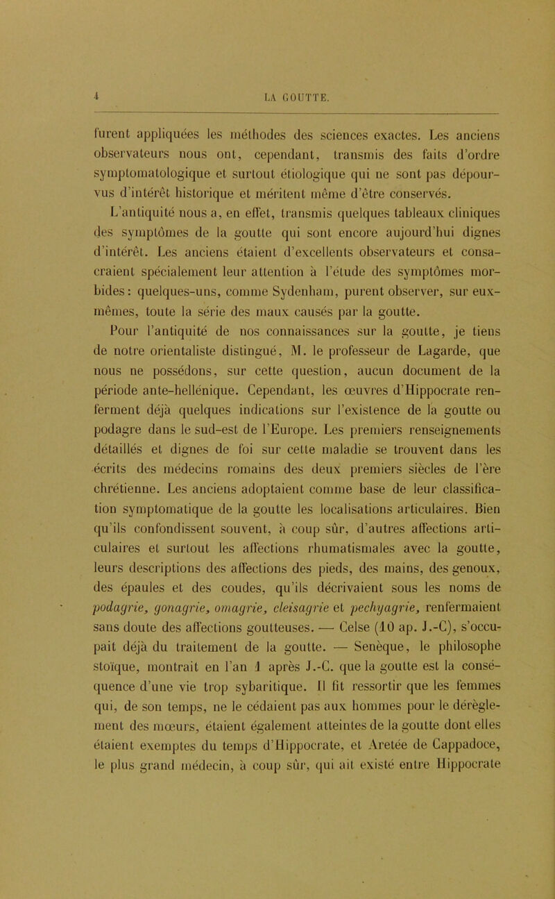 furent appliquées les méthodes des sciences exactes. Les anciens observateurs nous ont, cependant, transmis des faits d’ordre symptomatologique et surtout étiologique qui ne sont pas dépour- vus d’intérêt historique et méritent même d’être conservés. L’antiquité nous a, en effet, transmis quelques tableaux cliniques des symptômes de la goutte qui sont encore aujourd’hui dignes d’intérêt. Les anciens étaient d’excellents observateurs et consa- craient spécialement leur attention à l’étude des symptômes mor- bides: quelques-uns, comme Sydenham, purent observer, sur eux- mêmes, toute la série des maux causés par la goutte. Pour l’antiquité de nos connaissances sur la goutte, je tiens de notre orientaliste distingué, M. le professeur de Lagarde, que nous ne possédons, sur cette question, aucun document de la période ante-hellénique. Cependant, les œuvres d’Hippocrate ren- ferment déjà quelques indications sur l’existence de la goutte ou podagre dans le sud-est de l’Europe. Les premiers renseignements détaillés et dignes de foi sur cette maladie se trouvent dans les écrits des médecins romains des deux premiers siècles de l’ère chrétienne. Les anciens adoptaient comme base de leur classifica- tion symptomatique de la goutte les localisations articulaires. Bien qu’ils confondissent souvent, à coup sûr, d’autres affections arti- culaires et surtout les affections rhumatismales avec la goutte, leurs descriptions des affections des pieds, des mains, des genoux, des épaules et des coudes, qu’ils décrivaient sous les noms de 'podagrie, gonagrie, omagrie, cleisagrie et pechyagrie, renfermaient sans doute des affections goutteuses. — Celse (10 ap. J.-G), s’occu- pait déjà du traitement de la goutte. — Senèque, le philosophe stoïque, montrait en l’an i après J.-C. que la goutte est la consé- quence d’une vie trop sybaritique. 11 fit ressortir que les femmes qui, de son temps, ne le cédaient pas aux hommes pour le dérègle- ment des mœ-urs, étaient également atteintes de la goutte dentelles étaient exemptes du temps d’Hippocrate, et Aretée de Gappadoce, le plus grand médecin, à coup sûr, qui ait existé entre Hippocrate