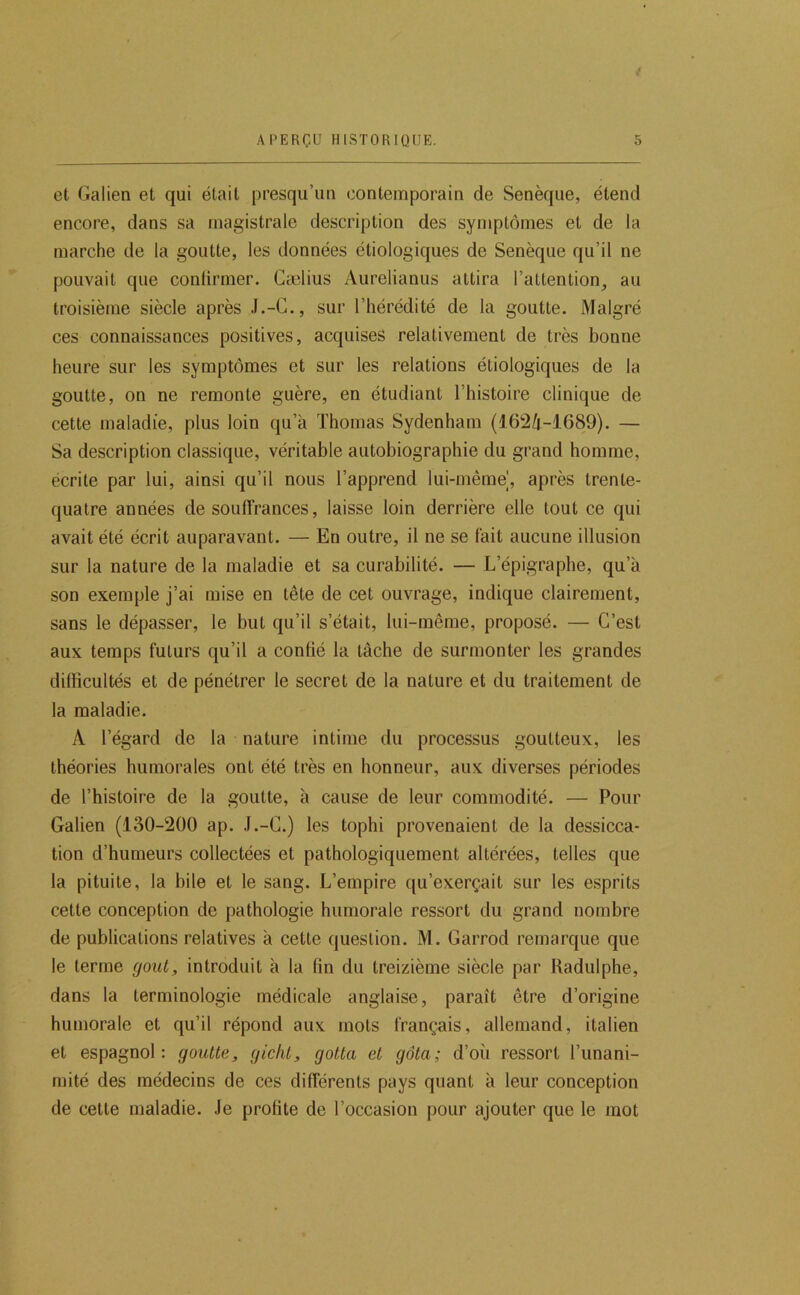 / APERÇU HISTORIQUE. 5 et Galien et qui était presqu’un contemporain de Senèque, étend encore, dans sa magistrale description des symptômes et de la marche de la goutte, les données étiologiques de Senèque qu’il ne pouvait que confirmer. Gælius Aurelianus attira l’attention, au troisième siècle après J.-C., sur l’hérédité de la goutte. Malgré ces connaissances positives, acquises relativement de très bonne heure sur les symptômes et sur les relations étiologiques de la goutte, on ne remonte guère, en étudiant l’histoire clinique de cette maladie, plus loin qu’à Thomas Sydenham (i62/i-1689). — Sa description classique, véritable autobiographie du grand homme, écrite par lui, ainsi qu’il nous l’apprend lui-même], après trente- quatre années de souffrances, laisse loin derrière elle tout ce qui avait été écrit auparavant. — En outre, il ne se fait aucune illusion sur la nature de la maladie et sa curabilité. — L’épigraphe, qu’à son exemple j’ai mise en tête de cet ouvrage, indique clairement, sans le dépasser, le but qu’il s’était, lui-même, proposé. — C’est aux temps futurs qu’il a confié la tâche de surmonter les grandes difficultés et de pénétrer le secret de la nature et du traitement de la maladie. A l’égard de la nature intime du processus goutteux, les théories humorales ont été très en honneur, aux diverses périodes de l’histoire de la goutte, à cause de leur commodité. — Pour Galien (130-200 ap. J.-C.) les tophi provenaient de la dessicca- tion d’humeurs collectées et pathologiquement altérées, telles que la pituite, la bile et le sang. L’empire qu’exerçait sur les esprits cette conception de pathologie humorale ressort du grand nombre de publications relatives à cette question. M. Garrod remarque que le terme goût, introduit à la fin du treizième siècle par Radulphe, dans la terminologie médicale anglaise, paraît être d’origine humorale et qu’il répond aux mots français, allemand, italien et espagnol: goutte, gicht, gotta et gâta; d’où ressort l’unani- mité des médecins de ces différents pays quant à leur conception de cette maladie. Je profite de l’occasion pour ajouter que le mot