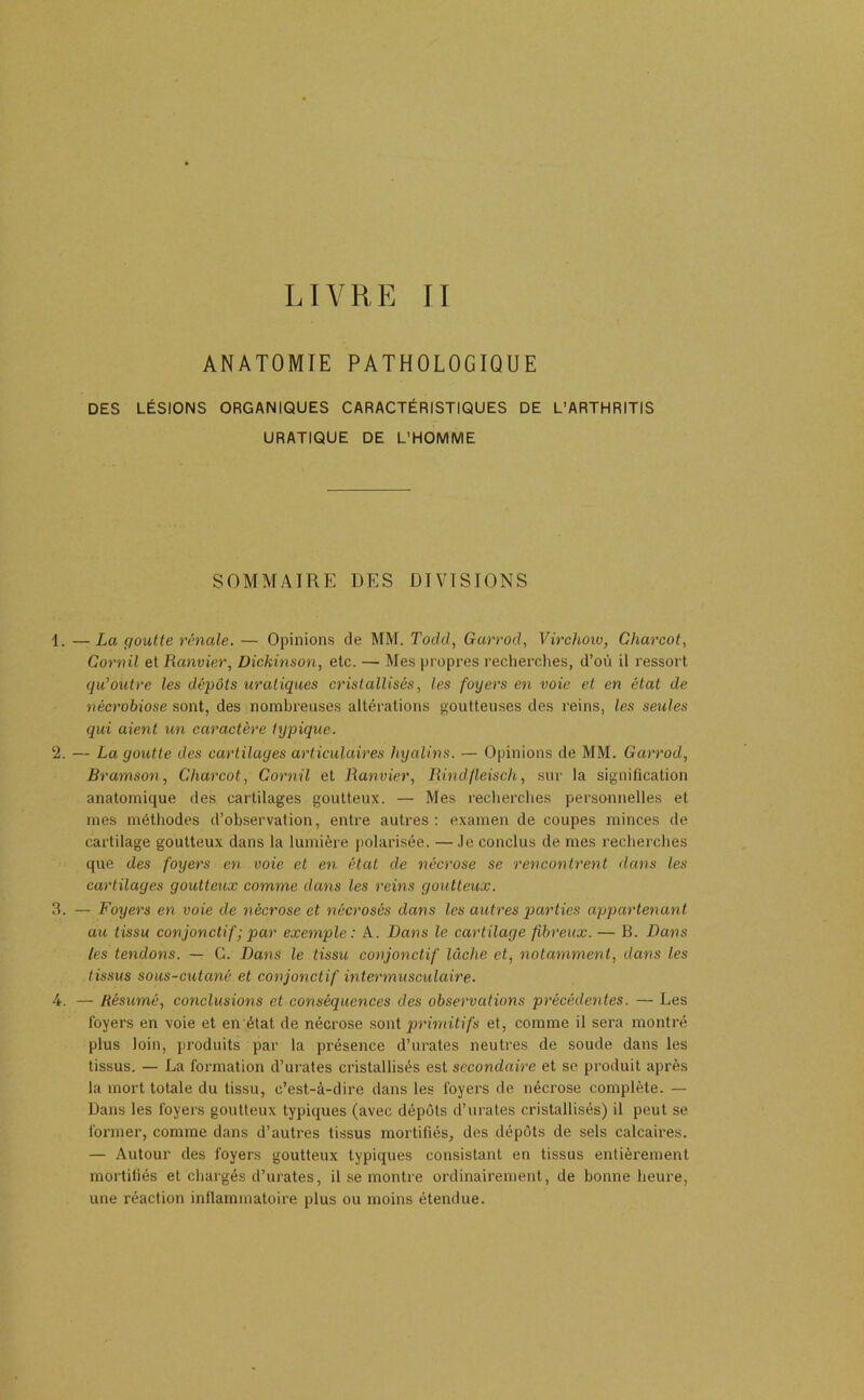 LIVRE TT ANATOMIE PATHOLOGIQUE DES LÉSIONS ORGANIQUES CARACTÉRISTIQUES DE L’ARTHRITIS URATIQUE DE L’HOMME SOMMAIRE DES DIVISIONS 1. —La goutte rénale. — Opinions de MM. Todil, Garrod, Virchow, Charcot, Cornü et Ranvier, üickinson, etc. — Mes pi opres l’echerclies, d’où il ressort qu’outre les dépôts uratiques cristallisés, les foyers en voie et en état de nécrobiose .sont, des nombreuses altérations goutteuses des reins, les seules qui aient un caractère typique. 2. — La goutte des cartilages articulaires hyalins. — Opinions de MM. Garrod, Bramson, Charcot, Cornil et Ranvier, Rindfleisch, sur la signification anatomique des cartilages goutteux. — Mes recherches personnelles et mes méthodes d’observation, entre autres: examen de coupes minces de cartilage goutteux dans la lumière polarisée. —.le conclus de mes recherches que des foyers en voie et en état de nécrose se rencontrent dans les cartilages goutteux comme dans les reins goutteux. 3. — Foyers en voie de nécrose et nécrosés dans les autres parties appartenant au tissu conjonctif ; par exemple: A. Dans le cartilage fibreux. — B. Dans les tendons. — G. Dans le tissu conjonctif lâche et, notamment, dans les tissus sous-cutané et conjonctif intermusculaire. 4. — Résumé, conclusions et conséquences des observations précédentes. — Les loyers en voie et en état de nécrose sont primitifs et, comme il sera montré plus loin, produits par la présence d’urates neutres de soude dans les tissus. — La formation d’urates cristallisés est secondaire et se produit après la mort totale du tissu, c’est-à-dire dans les foyers de nécrose complète. — Dans les foyers goutteux typiques (avec dépôts d’urates cristallisés) il peut se former, comme dans d’autres tissus mortifiés, des dépôts de sels calcaires. — Autour des foyers goutteux typiques consistant en tissus entièrement mortifiés et chargés d’urates, il se montre ordinairement, de bonne heure, une réaction inflammatoire plus ou moins étendue.
