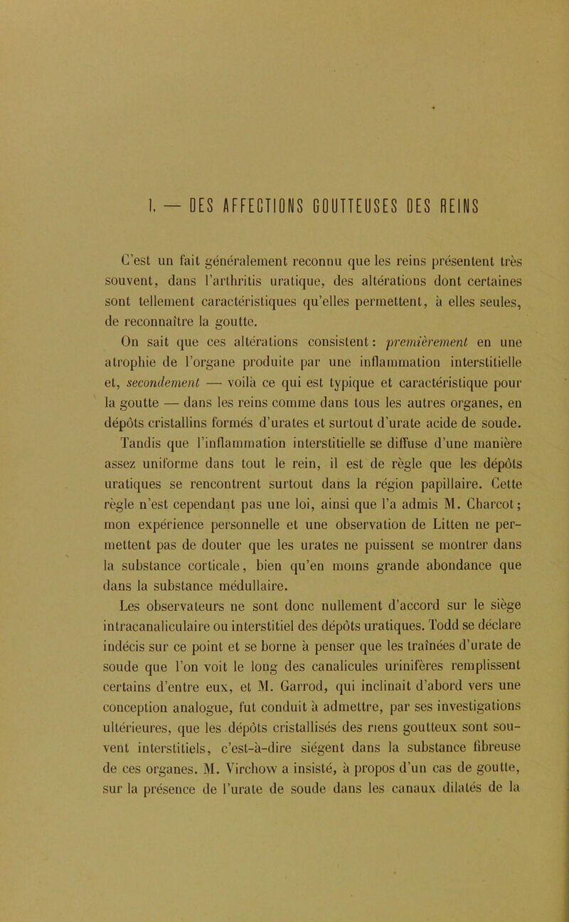 I. - OES «FfECTIDNS GOÜITEUSES DES DEINS C’est un fait généralement reconnu que les reins présentent très souvent, dans l’arthritis uratique, des altérations dont certaines sont tellement caractéristiques qu’elles permettent, à elles seules, de reconnaître la goutte. On sait que ces altérations consistent : premièrement en une atrophie de l’organe produite par une inflammation interstitielle et, secondement — voilà ce qui est typique et caractéristique pour la goutte — dans les reins comme dans tous les autres organes, en dépôts cristallins formés d’urates et surtout d’urate acide de soude. Tandis que l’inflammation interstitielle se diffuse d’une manière assez uniforme dans tout le rein, il est de règle que les dépôts uratiques se rencontrent surtout dans la région papillaire. Cette règle n’est cependant pas une loi, ainsi que l’a admis M. Charcot; mon expérience personnelle et une observation de Litten ne per- mettent pas de douter que les urates ne puissent se montrer dans la substance corticale, bien qu’en moins grande abondance que dans la substance médullaire. Les observateurs ne sont donc nullement d’accord sur le siège intracanaliculaire ou interstitiel des dépôts uratiques. Todd se déclare indécis sur ce point et se borne à penser que les traînées d’urate de soude que l’on voit le long des canalicules urinifères remplissent certains d’entre eux, et M. Garrod, qui inclinait d’abord vers une conception analogue, fut conduit à admettre, par ses investigations ultérieures, que les dépôts cristallisés des riens goutteux sont sou- vent interstitiels, c’est-à-dire siègent dans la substance fibreuse de ces organes. M. Virchow a insisté, à propos d’un cas de goutte, sur la présence de l’urate de soude dans les canaux dilatés de la