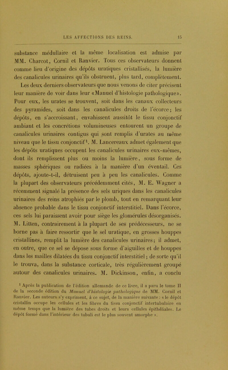 substance médullaire et la même localisation est admise par MM. Charcot, Cornil et Ranvier. Tous ces observateurs donnent comme lieu d’origine des dépôts uratiques cristallisés, la lumière des canalicules urinaires qu’ils obstruent, plus tard, complètement. Les deux derniers observateurs que nous venons de citer précisent leur manière de voir dans leur «Manuel d’histologie pathologique». Pour eux, les urates se trouvent, soit dans les canaux collecteurs des pyramides, soit dans les canalicules droits de l’écorce; les dépôts, en s’accroissant, envahissent aussitôt le tissu conjonctif ambiant et les concrétions volumineuses entourent un groupe de canalicules urinaires contigus qui _sont remplis d’urates au même niveau que le tissu conjonctif^. M. Lancereaux admet également que les dépôts uratiques occupent les canalicules urinaires eux-mêmes, dont ils remplissent plus ou moins la lumière, sous forme de masses sphériques ou radiées à la manière d’un éventail. Ces dépôts, ajoute-t-il, détruisent peu à peu les canalicules. Comme la plupart des observateurs précédemment cités, M. E. Wagner a récemment signalé la présence des sels uriques dans les canalicules urinaires des reins atrophiés par le plomb, tout en remarquant leur absence probable dans le tissu conjonctif interstitiel. Dans l’écorce, ces sels lui paraissent avoir pour siège les glomérules désorganisés. M. Litten, contrairement à la plupart de ses prédécesseurs, ne se borne pas à faire ressortir que le sel uratique, en grosses houppes cristallines, remplit la lumière des canalicules urinaires; il admet, en outre, que ce sel se dépose sous forme d’aiguilles et de houppes dans les mailles dilatées du tissu conjonctif interstitiel ; de sorte qu’il le trouva, dans la substance corticale, très régulièrement groupé autour des canalicules urinaires. M. Dickinson, enfin, a conclu ^ Après la publication de l’édition allemande de ce livre, il a paru le tome II de la seconde édition du Manuel d’histologie ‘pathologique de MM. Cornil et Ranvier. Les auteurs s’y expriment, à ce sujet, de la manière suivante: « le dépôt cristallin occupe les cellules et les fibres du tissu conjonctif intertubulaire en même temps que la lumière des tubes droits et leurs cellules épithéliales. Le dépôt formé dans l’intérieur des tubuli est le plus souvent amorphe ».