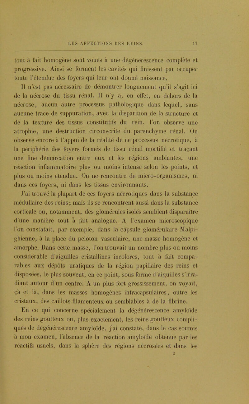 tout à lait homogène sont voués à une dégénérescence complète et progressive. Ainsi se forment les cavités qui finissent par occuper toute l’étendue des foyers qui leur ont donné naissance. Il n’est pas nécessaire de démontrer longuement (ju’il s’agit ici de la nécrose du tissu rénal. Il n’y a, en efièt, en dehors de la nécrose, aucun autre processus pathologique dans lequel, sans aucune trace de suppuration, avec la disparition de la structure et de la texture des tissus constitutifs du rein, l’on observe une atrophie, une destruction circonscrite du parenchyme rénal. On observe encore à l’appui de la réalité de ce processus nécrotique, à la périphérie des foyers formés de tissu rénal mortifié et traçant une fine démarcation entre eux et les régions ambiantes, une réaction inllammatoire plus ou moins intense selon les points, et plus ou moins étendue. On ne rencontre de micro-organismes, ni dans ces foyers, ni dans les tissus environnants. J’ai trouvé la plupart de ces foyers nécroliques dans la substance médullaire des reins; mais ils se rencontrent aussi dans la substance corticale où, notamment, des glomérules isolés semblent disparaître d’une manière tout à fait analogue. A l’examen microscopique l’on constatait, par exemple, dans la capsule glomérulaire Malpi- ghienne, à la place du peloton vasculaire, une masse homogène et amorphe. Dans cette masse, l’on trouvait un nombre plus ou moins considérable d’aiguilles cristallines incolores, tout à fait compa- rables aux dépôts uratiques de la région papillaire des reins et disposées, le plus souvent, en ce point, sous forme d’aiguilles s’irra- diant autour d’un centre. A un plus fort grossissement, on voyait, çà et là, dans les masses homogènes intracapsulaires, outre les cristaux, des caillots filamenteux ou semblables à de la fibrine. En ce qui concerne spécialement la dégénérescence amyloïde des reins goutteux ou, plus exactement, les reins goutteux compli- qués de dégénérescence amyloïde, j’ai constaté, dans le cas soumis à mon examen, l’absence de la réaction amyloïde obtenue par les réactifs usuels, dans la sphère des régions nécrosées et dans les 2