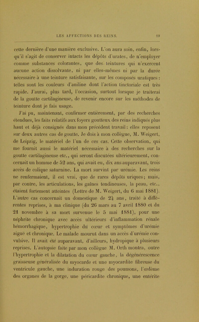 cette dernière d’une manière exclusive. L’on aura soin, enfin, lors- qu’il s’agit de conserver intacts les dépôts d’urates, de n'employer comme substances colorantes, que des teintures qui n’exercent aucune action dissolvante, ni par elles-mêmes ni par la durée nécessaire à une teinture satisfaisante, sur les composés uratiques ; telles sont les couleurs d’aniline dont l’action tinctoriale est très rapide. J’aurai, plus tard, l’occasion, surtout lorsque je traiterai de la goutte cartilagineuse, de revenir encore sur les méthodes de teinture dont je fais usage. J’ai pu, maintenant, confirmer entièrement, par des recherches étendues, les faits relatifs aux foyers goutteux des reins indiqués plus haut et déjà consignés dans mon précédent travail: elles reposent sur deux autres cas dégoutté. Je dois à mon collègue, M. Weigert, de Leipzig, le matériel de l’un de ces cas. Cette observation, qui me fournit aussi le matériel nécessaire à des recherches sur la goutte cartilagineuse etc., qui seront discutées ultérieurement, con- cernait un homme de 52 ans, qui avait eu, dix ans auparavant, trois accès de colique saturnine. La mort survint par urémie. Les reins ne renfermaient, il est vrai, que de rares dépôts uriques; mais, par contre, les articulations, les gaines tendineuses, la peau, etc., étaient fortement atteintes (Lettre de M. Weigert, du G mai J881). L’autre cas concernait un domestique de 2/j. ans, traité à dilïé- rentes reprises, à ma clinique (du 26 mars au 7 avril 1880 et du 21 novembre à sa mort survenue le 5 mai 1881), pour une néphrite chronique avec accès ultérieurs d’inflammation rénale hémorrhagique, hypertrophie du cœur et symptômes d’urémie aiguë et chronique. Le malade mourut dans un accès d’urémie con- vulsive. Il avait été auparavant, d’ailleurs, hydropique à plusieurs reprises. J7autopsie faite par mon collègue M. Orth montra, outre l’hypertrophie et la dilatation du cœur gauche, la dégénérescence graisseuse généralisée du myocarde et une myocardite fibreuse du ventricule gauche, une induration rouge des poumons, l’œ.dème des organes de la gorge, une péricardite chronique, une entérite