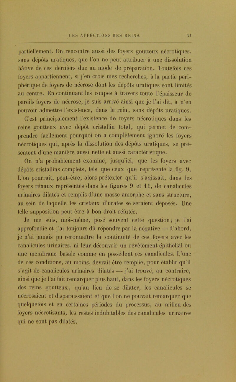 partiellement. On rencontre aussi des foyers goutteux nécrotiques, sans dépôts uratiques, que l’on ne peut attribuer à une dissolution hâtive de ces derniers due au mode de préparation. Toutefois ces foyers appartiennent, si j’en crois mes recherches, à la partie péri- phérique de foyers de nécrose dont les dépôts uratiques sont limités au centre. En continuant les coupes à travers toute l’épaisseur de pareils foyers de nécrose, je suis arrivé ainsi que je l’ai dit, à n’en pouvoir admettre l’existence, dans le rein, sans dépôts uratiques. C’est principalement l’existence de foyers nécrotiques dans les reins goutteux avec dépôt cristallin total, qui permet de com- prendre facilement pourquoi on a complètement ignoré les foyers nécrotiques qui, après la dissolution des dépôts uratiques, se pré- sentent d’une manière aussi nette et aussi caractéristique. On n’a probablement examiné, jusqu’ici, que les foyers avec dépôts cristallins complets, tels que ceux que représente la lîg. 9. L’on pourrait, peut-être, alors prétexter qu’il s’agissait, dans les foyers rénaux représentés dans les figures 9 et li, de canalicules urinaires dilatés et remplis d’une masse amorphe et sans structure, au sein de laquelle les cristaux d’urates se seraient déposés. Une telle supposition peut être à bon droit réfutée. Je me suis, moi-même, posé souvent cette question; je l’ai approfondie et j’ai toujours du répondre par la négative — d’abord, je n’ai jamais pu reconnaître la continuité de ces foyers avec les canalicules urinaires, ni leur découvrir un revêtement épithélial ou une membrane basale comme en possèdent ces canalicules. L’une de ces conditions, au moins, devrait être remplie, pour établir qu’il s’agit de canalicules urinaires dilatés — j’ai trouvé, au contraire, ainsi que je l’ai fait remarquer plus haut, dans les foyers nécrotiques des reins goutteux, qu’au lieu de se dilater, les canalicules se nécrosaient et disparaissaient et que l’on ne pouvait remarquer que quelquefois et en certaines périodes du processus, au milieu des foyers nécrotisants, les restes indubitables des canalicules urinaires qui ne sont pas dilatés.