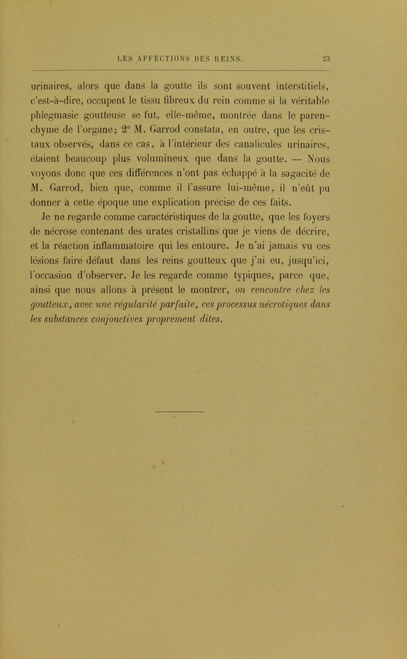 urinaires, alors que dans la goutte ils sont souvent interstitiels, c’est-à-dire, occupent le tissu fibreux du rein comme si la véritable phlegmasie goutteuse se fut, elle-même, montrée dans le paren- chyme de l’organe; 2“ M. Garrod constata, en outre, que les cris- taux observés, dans ce cas, à l’intérieur des canalicules urinaires, étaient beaucoup plus volumineux que dans la goutte. — Nous voyons donc que ces différences n’ont pas échappé à la sagacité de M. Garrod, bien que, comme il l’assure lui-même, il n’eût pu donner à cette époque une explication précise de ces faits. Je ne regarde comme caractéristiques de la goutte, que les foyers de nécrose contenant des urates cristallins que je viens de décrire, et la réaction inflammatoire qui les entoure. Je n^’ai jamais vu ces lésions faire défaut dans les reins goutteux que j’ai eu, jusqu’ici, l’occasion d’observer. Je les regarde comme typiques, parce que, ainsi que nous allons à présent le montrer, on rencontre chez les goutteux, avec une régularité parfaite, ces processus nécrotiques dans les substances conjonctives proprement dites.
