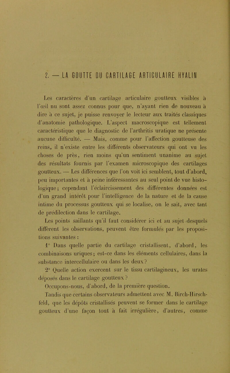 2. — LA GOUTTE DU CARTILAGE ARTICULAIRE HYALIN Les caractères d’un cartilage articulaire goutteux visibles à l’œil nu sont assez connus pour que, n’ayant rien de nouveau à dire à ce sujet, je puisse renvoyer le lecteur aux traités classiques d’anatomie pathologique. L’aspect macroscopique est tellement caractéristique que le diagnostic de l’arthritis uratique ne présente aucune difliculté. — Mais, comme pour l’affection goutteuse des reins, il n’existe entre les différents observateurs qui ont vu les choses de près, rien moins qu’un sentiment unanime au sujet des résultats fournis par l’examen microscopique des cartilages goutteux. — Les différences que l’on voit ici semblent, tout d’abord, peu importantes et à peine intéressantes au seul point de vue histo- logique; cependant l’éclaircissement des différentes données est d’un grand intérêt pour l’intelligence de la nature et de la cause intime du processus goutteux qui se localise, on le sait, avec tant de prédilection dans le cartilage. Les points saillants qu’il faut considérer ici et au sujet desquels diffèrent les observations, peuvent être formulés par les proposi- tions suivantes : 1 Dans quelle partie du cartilage cristallisent, d’abord, les combinaisons uriques; est-ce dans les éléments cellulaires, dans la substance intercellulaire ou dans les deux? 2° Quelle action exercent sur le tissu cartilagineux, les urates déposés dans le cartilage goutteux? Occupons-nous, d’abord, de la première question. Tandis que certains observateurs admettent avec M. Birch-Hirsch- feld, que les dépôts cristallisés peuvent se former dans le cartilage goutteux d’une façon tout à fait irrégulière, d’autres, comme