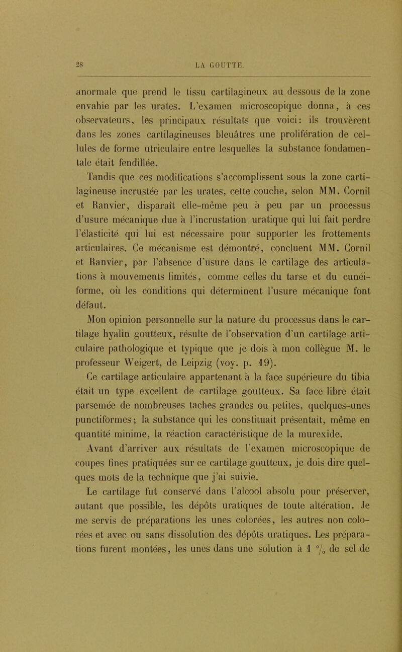 anormale que prend le tissu cartilagineux au dessous de la zone envahie par les urates. L’examen microscopique donna, à ces observateurs, les principaux résultats que voici: ils trouvèrent dans les zones cartilagineuses bleuâtres une prolifération de cel- lules de forme utriculaire entre lesquelles la substance fondamen- tale était fendillée. Tandis que ces modifications s’accomplissent sous la zone carti- lagineuse incrustée par les urates, cette couche, selon MM. Cornil et Ranvier, disparait elle-même peu à peu par un processus d’usure mécanique due à l’incrustation uratique qui lui fait perdre l’élasticité qui lui est nécessaire pour supporter les frottements articulaires. Ce mécanisme est démontré, concluent MM. Cornil et Ranvier, par l’absence d’usure dans le cartilage des articula- tions à mouvements limités, comme celles du tarse et du cunéi- forme, où les conditions qui déterminent l’usure mécanique font défaut. Mon opinion personnelle sur la nature du processus dans le car- tilage hyalin goutteux, résulte de l’observation d’un cartilage arti- culaire pathologique et typique que je dois à mon collègue M. le professeur Weigert, de Leipzig (voy. p. 49). Ce cartilage articulaire appartenant à la face supérieure du tibia était un type excellent de cartilage goutteux. Sa face libre était parsemée de nombreuses taches grandes ou petites, quelques-unes punctiformes; la substance qui les constituait présentait, même en quantité minime, la réaction caractéristique de la murexide. Avant d’arriver aux résultats de l’examen microscopique de coupes fines pratiquées sur ce cartilage goutteux, je dois dire quel- ques mots de la technique que j’ai suivie. Le cartilage fut conservé dans l’alcool absolu pour préserver, autant que possible, les dépôts uratiques de toute altération, .le me servis de préparations les unes colorées, les autres non colo- rées et avec ou sans dissolution des dépôts uratiques. Les prépara- tions furent montées, les unes dans une solution à 1 “/o ùe sel de