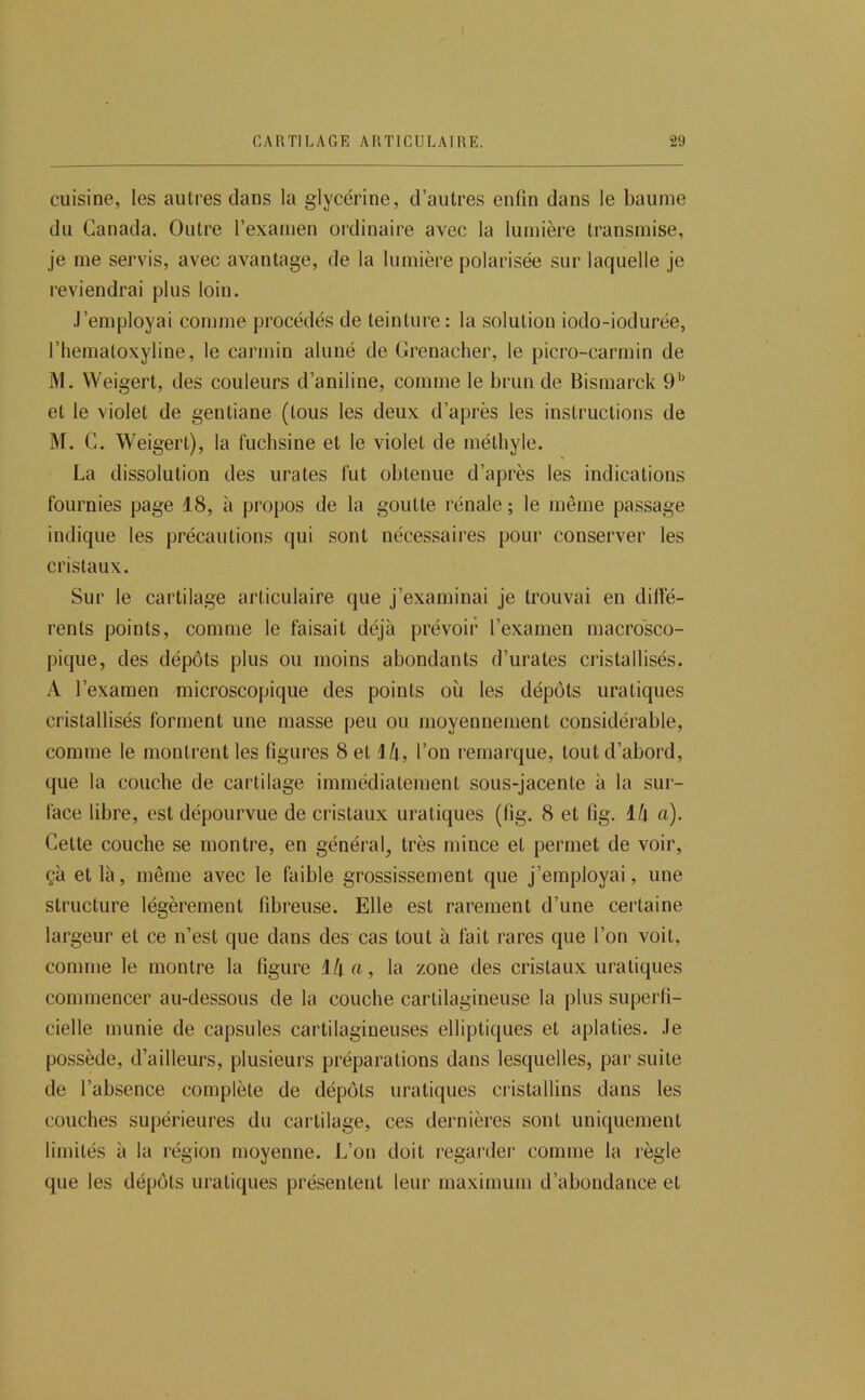 cuisine, les autres dans la glycérine, d’autres enfin dans le baume du Canada. Outre l’examen ordinaire avec la lumière transmise, je me servis, avec avantage, de la lumière polarisée sur laquelle je reviendrai plus loin. .l’employai comme procédés de teinture: la solution iodo-iodurée, l’hematoxyline, le carmin aluné de Grenadier, le picro-carmin de M. Weigert, des couleurs d’aniline, comme le brun de Bismarck 9'' et le violet de gentiane (tous les deux d’après les instructions de M. G. Weigert), la fuchsine et le violet de méthyle. La dissolution des urates fut obtenue d’après les indications fournies page 18, à propos de la goutte rénale ; le même passage indique les précautions qui sont nécessaires pour conserver les cristaux. Sur le cartilage articulaire que j’examinai je trouvai en diffé- rents points, comme le faisait déjà prévoir l’examen macrosco- pique, des dépôts plus ou moins abondants d’urates cristallisés. A l’examen microscopique des points où les dépôts uratiques cristallisés forment une masse peu ou moyennement considérable, comme le montrent les figures 8 et 1/t, l’on remarque, tout d’abord, que la couche de cartilage immédiatement sous-jacente à la sur- face libre, est dépourvue de cristaux uratiques (lig. 8 et fig. 1/| a). Cette couche se montre, en général, très mince et permet de voir, çà et là, même avec le faible grossissement que j’employai, une structure légèrement fibreuse. Elle est rarement d’une certaine largeur et ce n’est que dans des cas tout à fait rares que l’on voit, comme le montre la figure il\ a, la zone des cristaux uratiques commencer au-dessous de la couche cartilagineuse la plus superfi- cielle munie de capsules cartilagineuses elliptiques et aplaties, .le possède, d’ailleurs, plusieurs préparations dans lesquelles, par suite de l’absence complète de dépôts uratiques cristallins dans les couches supérieures du cartilage, ces dernières sont uniquement limités à la région moyenne. L’on doit regarder comme la règle que les dépôts uratiques présentent leur maximum d’abondance et
