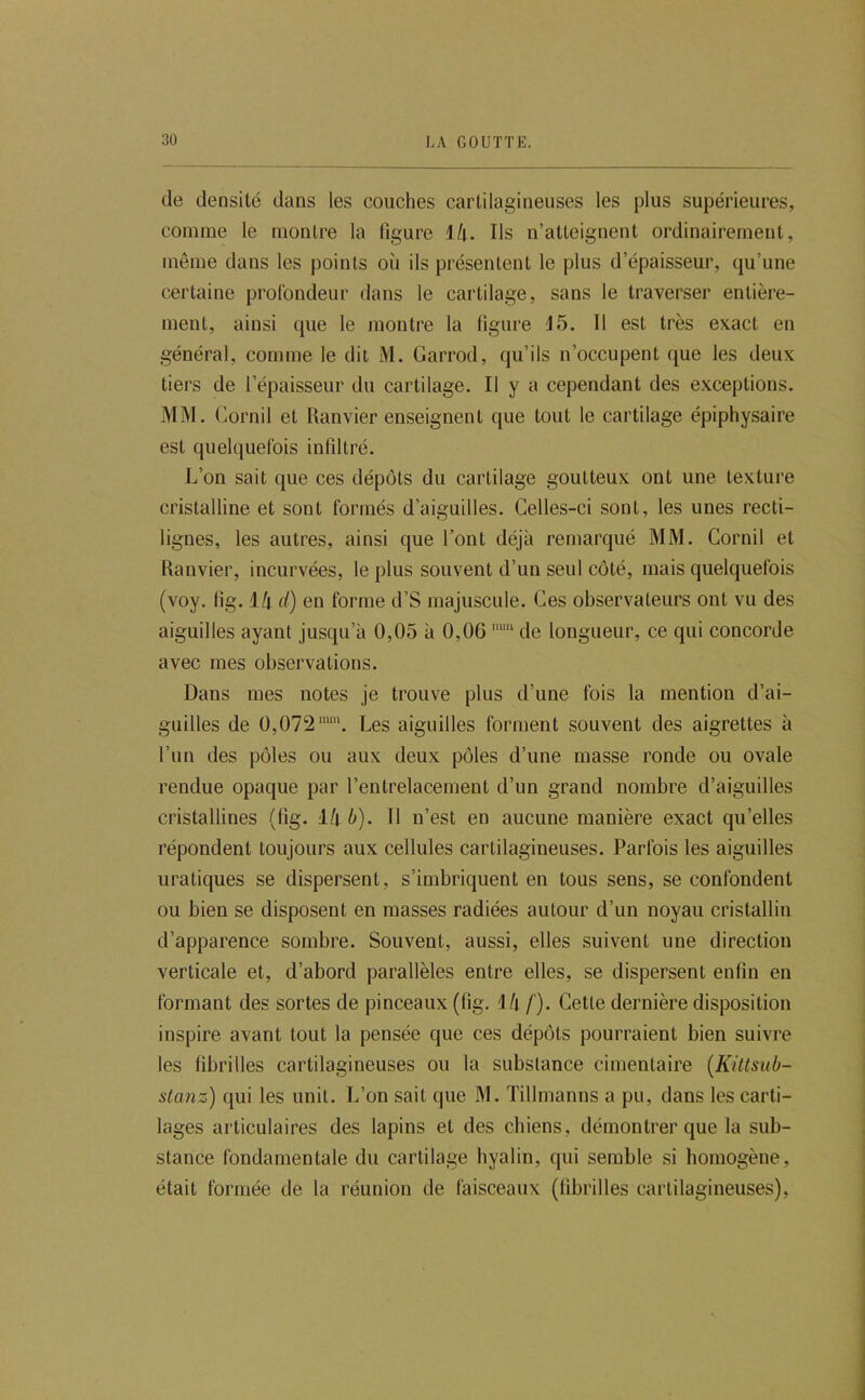 de densité dans les couches cartilagineuses les plus supérieures, comme le montre la figure Mi. Ils n’atteignent ordinairement, même dans les points où ils présentent le plus d’épaisseur, qu’une certaine profondeur dans le cartilage, sans le traverser entière- ment, ainsi que le montre la figure 15. 11 est très exact en général, comme le dit M. Garrod, qu’ils n’occupent que les deux tiers de l’épaisseur du cartilage. Il y a cependant des exceptions. MM. Gornil et Ranvier enseignent que tout le cartilage épiphysaire est quelquefois infiltré. L’on sait que ces dépôts du cartilage goutteux ont une texture cristalline et sont formés d’aiguilles. Celles-ci sont, les unes recti- lignes, les autres, ainsi que l’ont déjà remarqué MM. Cornil et Ranvier, incurvées, le plus souvent d’un seul côté, mais quelquefois (voy, fig. ik d) en forme d’S majuscule. Ces observateurs ont vu des aiguilles ayant jusqu’à 0,05 à 0,06 de longueur, ce qui concorde avec mes observations. Dans mes notes je trouve plus d’une fois la mention d’ai- guilles de 0,072™“. Les aiguilles forment souvent des aigrettes à l’un des pôles ou aux deux pôles d’une masse ronde ou ovale rendue opaque par l’entrelacement d’un grand nombre d’aiguilles cristallines (fig. 1/t^). Il n’est en aucune manière exact qu’elles répondent toujours aux cellules cartilagineuses. Parfois les aiguilles uraliques se dispersent, s’imbriquent en tous sens, se confondent ou bien se disposent en masses radiées autour d’un noyau cristallin d’apparence sombre. Souvent, aussi, elles suivent une direction verticale et, d’abord parallèles entre elles, se dispersent enfin en formant des sortes de pinceaux (fig. M\ /'). Cette dernière disposition inspire avant tout la pensée que ces dépôts pourraient bien suivre les fibrilles cartilagineuses ou la substance cimentaire [Kittsub- stanz) qui les unit. L’on sait que M. ïillmanns a pu, dans les carti- lages articulaires des lapins et des chiens, démontrer que la sub- stance fondamentale du cartilage hyalin, qui semble si homogène, était formée de la réunion de faisceaux (fibrilles cartilagineuses).